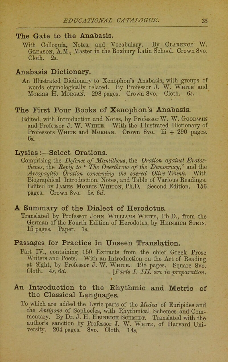 The Gâte to the Anabasis. With Golloquia, Notes, and Vocabulary. By Clarence W. Gleason, A.M., Master in the Koxbury Latin Scbool. Crown 8vo. Cloth. 2s. Anabasis Dictionary. An Ulustrated Dictionaiy to Xenophon’s Anabasis, with groups of words etymologically related. By Professor J. W. White and Morris H. Morgan. 298 pages. Crown 8vo. Cloth. 6s. The First Four Books of Xenophon’s Anabasis. Edited, with Introduction and Notes, by Professor W. W. Goodwin and Professor J. W. White. With the Ulustrated Dictionary of Professors White and Morgan. Crown 8vo. lii + 290 pages. 6s. Lysias :—Select Orations. Comprising the Defence of Mantitheus, the Oration against Eratos- thenes, the Reply to “ The Overthrow of the Democracy, and the Areopagitic Oration conceming the sacred Olive-Tricnlc. With Biographical Introduction, Notes, and Table of Various Readings. Edited by James Morris Whiton, Ph.D. Second Edition. 156 pages. Crown 8vo. 5s. 6d. A Summary of the Dialect of Herodotus. Translated by Professor John Williams White, Ph.D., from the German of the Fourth Edition of Herodotus, by Heinrich Stein. 15 pages. Paper, ls. Passages for Practice in Unseen Translation. Part IV., containing 150 Extracts from the chief Greek Prose Writers and Poets. With an Introduction on the Art of Reading at Sight, by Professor J. W. White. 198 pages. Square 8vo. Cloth. 4s. 6d. [Parts I.—1II, are in préparation. » An Introduction to the Rhythmic and Metrie of the Classical Languages. To which are added the Lync parts of the Medea of Euripides and the Antigone of Sophocles, with Rhythmical Schemes and Com- mentary. By Dr. J. H. Heinrich Schmidt. Translated with the author’s sanction by Professor J. W. White, of Harvard Uni- versity, 204 pages. 8vo. Cloth. 14s.