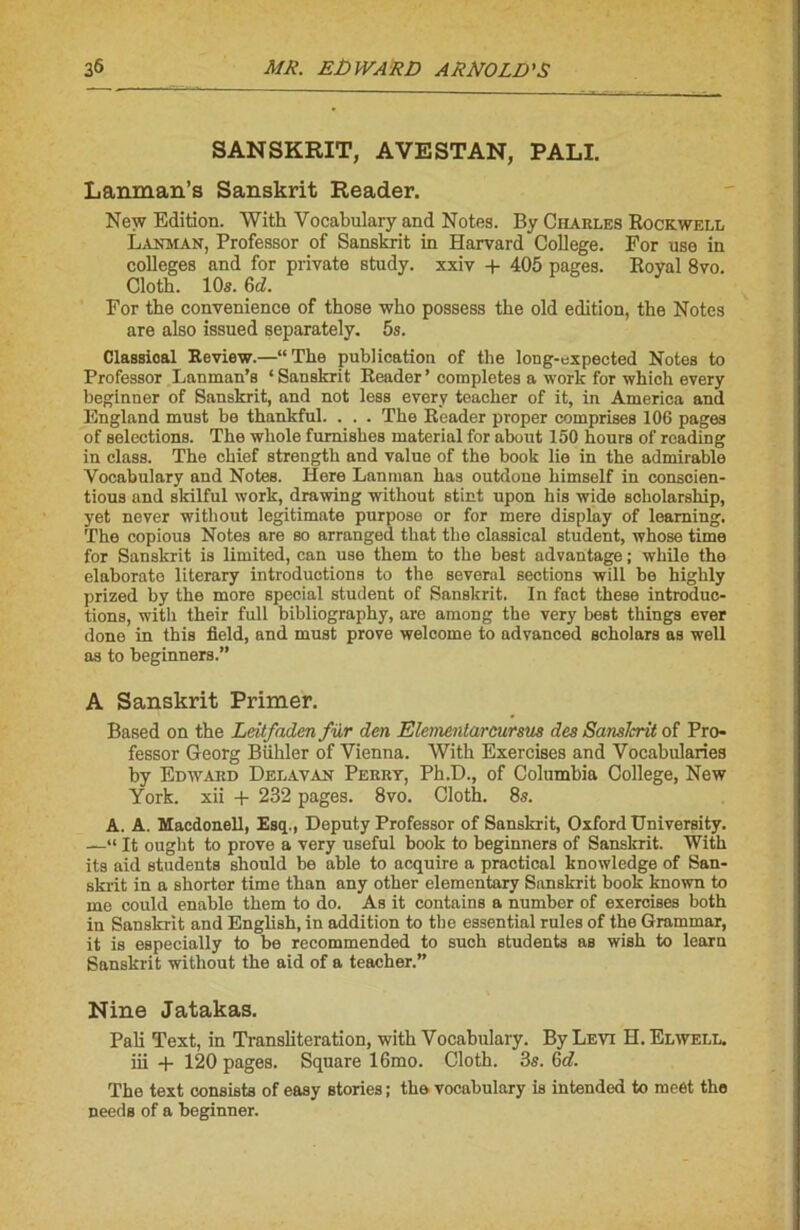 SANSKRIT, AVESTAN, PALI. Lanman’s Sanskrit Reader. New Edition. With Yocabulary and Notes. By Charles Rockwell Lakman, Professor of Sanskrit in Harvard College. For use in colleges and for private study. xxiv + 405 pages. Royal 8vo. Cloth. 10s. 6d. Por the convenience of those who possess the old édition, the Notes are also issued separately. 5s. Classioal Review.—“The publication of the long-expected Notes to Professor Lanman’s ‘ Sanskrit Reader ’ complétés a work for which every beginner of Sanskrit, and not less every teacher of it, in America and England must be thankful. . . . The Reader proper comprises 106 pages of sélections. The whole fumishes material for about 150 hours of reading in class. The chief strength and value of the book lie in the admirable Yocabulary and Notes. Here Lanman bas outdone himself in consoien- tious and skilful work, drawing without stint upon bis wide scholarship, yet never without legitimate purpose or for mere display of leaming. The copious Notes are so arranged that the classical student, whose time for Sanskrit is limited, can use them to the best advantage ; while the elaborato literary introductions to the several sections will be highly prized by the more spécial student of Sanskrit. In fact these introduc- tions, with their full bibliography, are among the very best things ever done in this field, and must prove welcome to advanced scholars as well as to beginners.” A Sanskrit Primer. Based on the Leitfaden fur den Elementarcursus des Sanslcrit of Pro- fessor Georg Bühler of Vienna. With Exercises and Vocabularies by Edward Delavan Perrt, Ph.D., of Columbia College, New York, xii + 232 pages. 8vo. Cloth. 8s. A. A. Macdonell, Esq., Deputy Professor of Sanskrit, Oxford University. —“ It ought to prove a very useful book to beginners of Sanskrit. With its aid students should be able to acquire a practical knowledge of San- skrit in a shorter time than any other elementary Sanskrit book known to me could enable them to do. As it contains a number of exercises both in Sanskrit and English, in addition to the essential rules of the Grammar, it is especially to be recommended to such students as wish to learn Sanskrit without the aid of a teacher.” Nine Jatakas. Pâli Text, in Translitération, with Vocabulary. By Levt H.Elwell. iii + 120 pages. Square 16mo. Cloth. 3s. 6d. The text consista of easy stories ; the vocabulary is intended to meét the needa of a beginner.