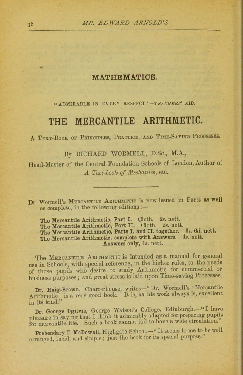 3» MATHEMATICS. “ADMIRABLE IN EVERY RESPECT.”—TEACItERS' AID. THE MERCANTILE ARITHMETIC. A Text-Book of Princifles, Practice, and Time-Saving Processes. By RICHARD WORMELL, D.Sc., M.A., Heacl-Master of the Central Foundation Schools of London, Author ot A Text-booh of Mechanics, etc. Dr. Wormell’s Mercantile Arithmetio ia now issued in Parts as well as complété, in the following éditions The Mercantile Arithmetic, Part I. Cloth. 2s. nett. The Mercantile Arithmetic, Part II. Cloth. 2s. nett. The Mercantile Arithmetic, Parts I. and II. together. 3s. 6d. nett. The Mercantile Arithmetic, complété with Answers. 4s. nett. Answers only, ls. nett. The Mercantile Arithmetic is intended as a manual for general use in Schools, with spécial reference, in the higher raies, to the needs of those pupils who desire to study Arithmetic for commercial or business purposes ; and great stress is laid upon Timo-saving Processes. Dr. Haig-Brown, Charterhouse, writes-“Dr. Wormell’s ‘Mercantile Arithmetic ’ is a very good book. It is, as his work always is, excellent in its kind.” Dr George Ogilvie, George Watson’s College, Edinburgh. “I bave easuro in saying that I think it admirably udapted forpreparmg pupils Buch a book cannot fail to hâve a wide circulation. pleasure „ w for mercantile lii'e. Prebendary C. McDowall, Ilighgale School.—“It secms to me to bo well arranged, lucid, and simple ; juet the hook lor its spécial purposç.
