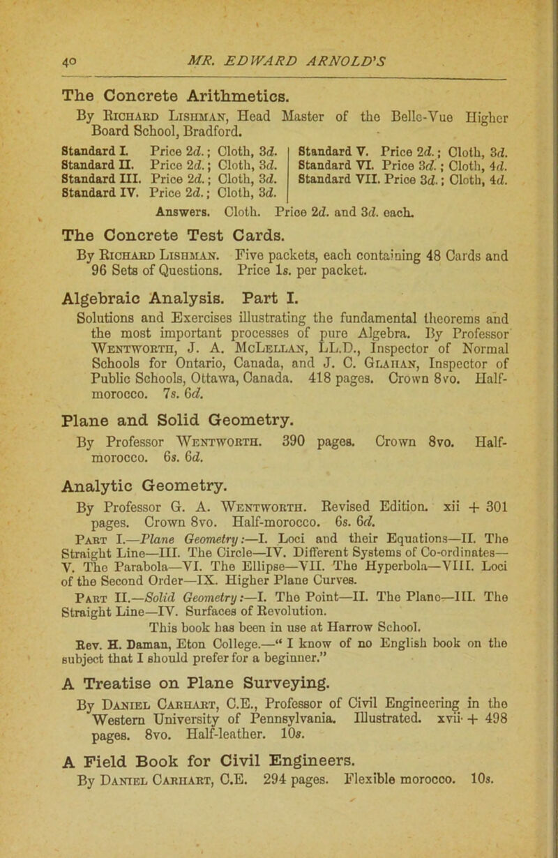 The Concrète Arithmeties. By Richard Lishman, Head Master of tho Belle-Vue Higher Board School, Bradford. Standard I. Price 2d. ; Cloth, 3d. Standard II. Price 2d. ; Cloth, 3tZ. Standard III. Price 2d. ; Cloth, 3d. Standard IV. Price 2<Z. ; Cloth, 3d. Standard V. Price 2d. ; Cloth, 3rZ. Standard VI. Price 3c?. ; Cloth, 4d. Standard VII. Price 3d- ; Cloth, id. Answers. Cloth. Price 2d. and 3tZ. each. The Concrète Test Cards. By Richard Lishman. Five packets, each containing 48 Cards and 96 Sets of Questions. Price ls. per packet. Algebraic Analysis. Part I. Solutions and Exercises illustrating the fundamental theorems and the most important processes of pure Algebra. By Professor Wentworth, J. A. McLellan, LL.D., Inspector of Normal Schools for Ontario, Canada, and J. C. Glailan, Inspector of Public Schools, Ottawa, Canada. 418 pages. Crown 8vo. Half- morocco. 7s. Gd. Plane and Solid Geometry. By Professor Wentworth. 390 pages. Crown 8vo. Half- morocco. 6s. Gd. Analytic Geometry. By Professor G. A. Wentworth. Revised Edition, xii + 301 pages. Crown 8vo. Half-morocco. 6s. Gd. Part I.—Flâne Geometry:—I. Loci and their Equations—II. The Straight Line—III. The Circle—IV. Different Systems of Co-ordinates— V. The Parabola—VI. The Ellipse—VII. The Hyperbola—VIII. Loci of the Second Order—IX. Higher Plane Curves. Part II.—Solid Geometry:—I. Tho Point—II. The Piano—III. The Straight Line—IV. Surfaces of Révolution. This book bas been in use at Harrow School. Rev. H. Daman, Eton College.—“ I know of no English book on the subject that I should prefer for a beginuer.” A Treatise on Plane Surveying. By Daniel Carhart, C.E., Professor of Civil Engineering in the Western University of Pennsylvania. Illustrated. xvii- + 498 pages. 8vo. Half-leather. 10s. A Field Book for Civil Engineers. By Daniel Carhart, C.E. 294 pages. Flexible morocco. 10s.