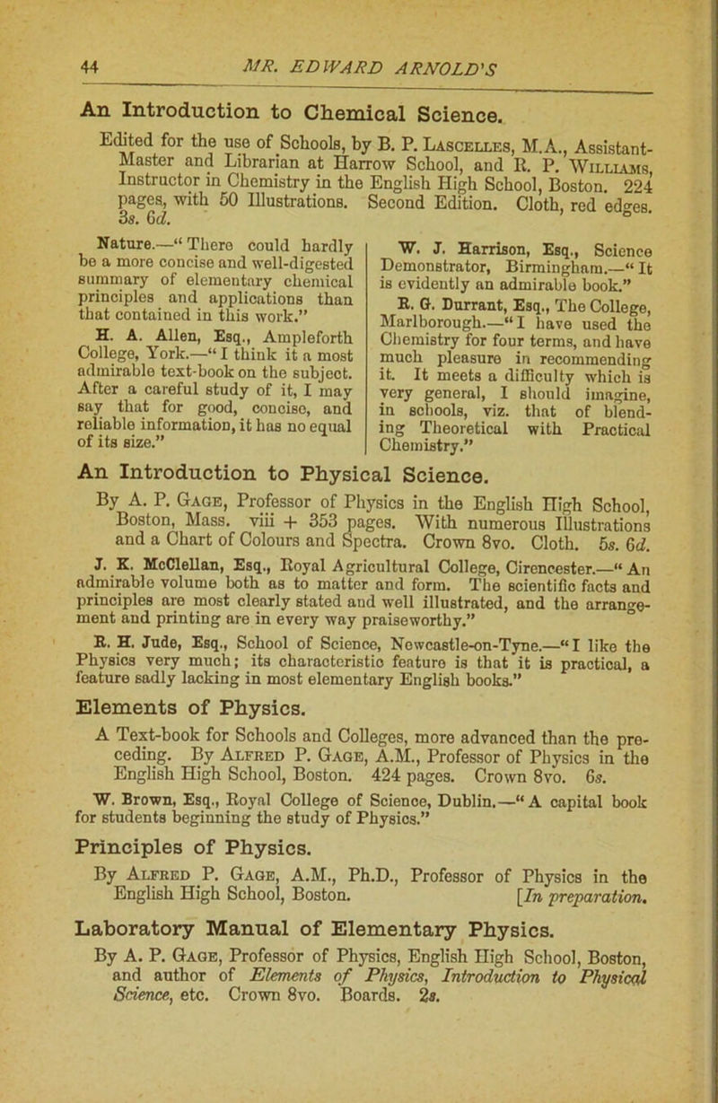 An Introduction to Chemical Science. Editcd for the use of Schools, by B. P. Lascelles, M.A., Assistant- Master and Librarian at Harrow Scbool, and K. P. Williams Instructor in Chemistry in the English High Scbool, Boston. 224 pages, witk 50 Illustrations. Second Edition. Cloth, red ed^es. 3s. GA Nature.—“ There could hardly bo a more concise and well-digested summary of elemeutary Chemical principles and applications tlian that contained in tkis work.” H. A. Allen, Esq., Ampleforth College, York.—“I tkinlc it a most admirable text-book on the subjeot. After a careful study of it, I may say that for good, concise, and reliablo information, it bas no equal of its size.” W. J. Harrison, Esq., Science Demonstrator, Birmingham.—“ It is evidently an admirable book.” E. G. Durrant, Esq., The College, Marlborough.—“ I bave used the Chemistry for four terms, and bave much pleasure in recommending it. It meets a difflculty whieh is very general, I should imagine, in schools, viz. tlmt of blend- ing Theoretical with Practical Chemistry.” An Introduction to Physical Science. By A. P. Gage, Professor of Physics in the English nigh School, Boston, Mass, viii + 353 pages. With numerous Illustrations and a Chart of Colours and Spectra. Crown 8vo. Cloth. 5s. GA J. K. McClellan, Esq., Royal Agricultural College, Cirencester.—“An admirable volume both as to mattcr and form. The scientifîc facts and principles are most clearly stated and well illustrated, and the arrange- ment and printing are in every way praiseworthy.” E. H, Jude, Esq., School of Science, Nowcastle-on-Tyne.—“I like the Physics very much; its characteristio featuro is that it is practical, a feature sadly lacking in most elementary English books.” Eléments of Physics. A Text-book for Schools and Colleges, more advanced than the pre- ceding. By Alfred P. Gage, A.M., Professor of Physics in the English High School, Boston. 424 pages. Crown 8vo. 6s. W. Brown, Esq., Eoyal College of Science, Dublin.—“A capital book for students beginning the study of Physics.” Principles of Physics. By Alfred P. Gage, A.M., Ph.D., Professor of Physics in the English High School, Boston. [In préparation. Laboratory Manual of Elementary Physics. By A. P. Gage, Professor of Physics, English High School, Boston, and author of Eléments of Physics, Introduction to Physical Science, etc. Crown 8vo. Boards. 2s.