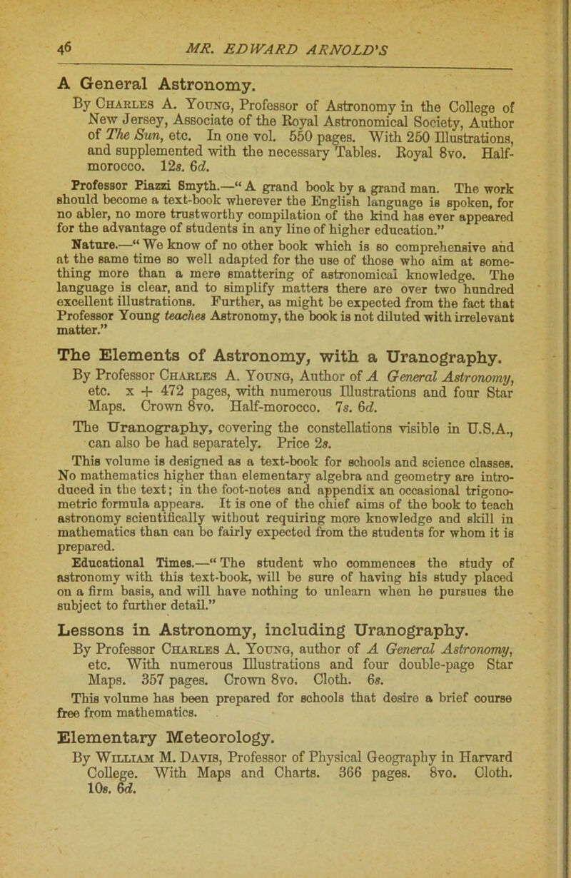 A General Astronomy. By Charles A. Young, Professer of Astronomy in the College of New Jersey, Associate of the Royal Astronomical Society, Author of The Sun, etc. In one vol. 550 pages. With 250 Illustrations, and supplemented with the necessary Tables. Royal 8vo. Half- morocco. 12s. 6d. Professor Piazzi Smyth.—“ A grand book by a grand man. The work should become a text-book wherever the English language is spoken, for no abler, no more trustworthy compilation of the kind has ever appeared for the advantage of students in any line of higher éducation.” Nature.—“ We know of no other book which is so comprehensive and at the same time so well adapted for the use of those wlio aim at some- thing more than a mere smattering of astronomical knowledge. The language is clear, and to simplify matters there are over two hundred excellent illustrations. Further, as might be expected from the fact that Professor Young teaches Astronomy, the book is not diluted with irrelevant matter.” The Eléments of Astronomy, with a Uranography. By Professor Charles A. Young, Author of A General Astronomy, etc. x + 472 pages, with numerous Illustrations and four Star Maps. Crown 8vo. Half-morocco. 7s. 6d. The Uranography, covering the constellations visible in U.S.A., can also be had separately. Price 2s. This volume is designed as a text-book for schools and science classes. No mathematics higher than elementary algebra and geometry are intro- duced in the text ; in the foot-notes and appendix an occasional trigono- métrie formula appears. It is one of the chief aims of the book to teach astronomy scientiflcally without requiring more knowledge and skill in mathematics than can be fairly expected from the students for whom it is prepared. Educational Times.—“ The student who commences the study of astronomy with this text-book, will be sure of having bis study placed on a firm basis, and will bave nothing to unlearn when lie pursues the subject to further detail.” Lessons in Astronomy, including Uranography. By Professor Charles A. Young, author of A General Astronomy, etc. With numerous Illustrations and four double-page Star Maps. 357 pages. Crown 8vo. Cloth. 6s. This volume bas been prepared for schools that desire a brief course free from mathematics. Elementary Meteorology. By William M. Davis, Professor of Physical Geography in Harvard College. With Maps and Charts. 366 pages. 8vo. Cloth. 10s. 6d.