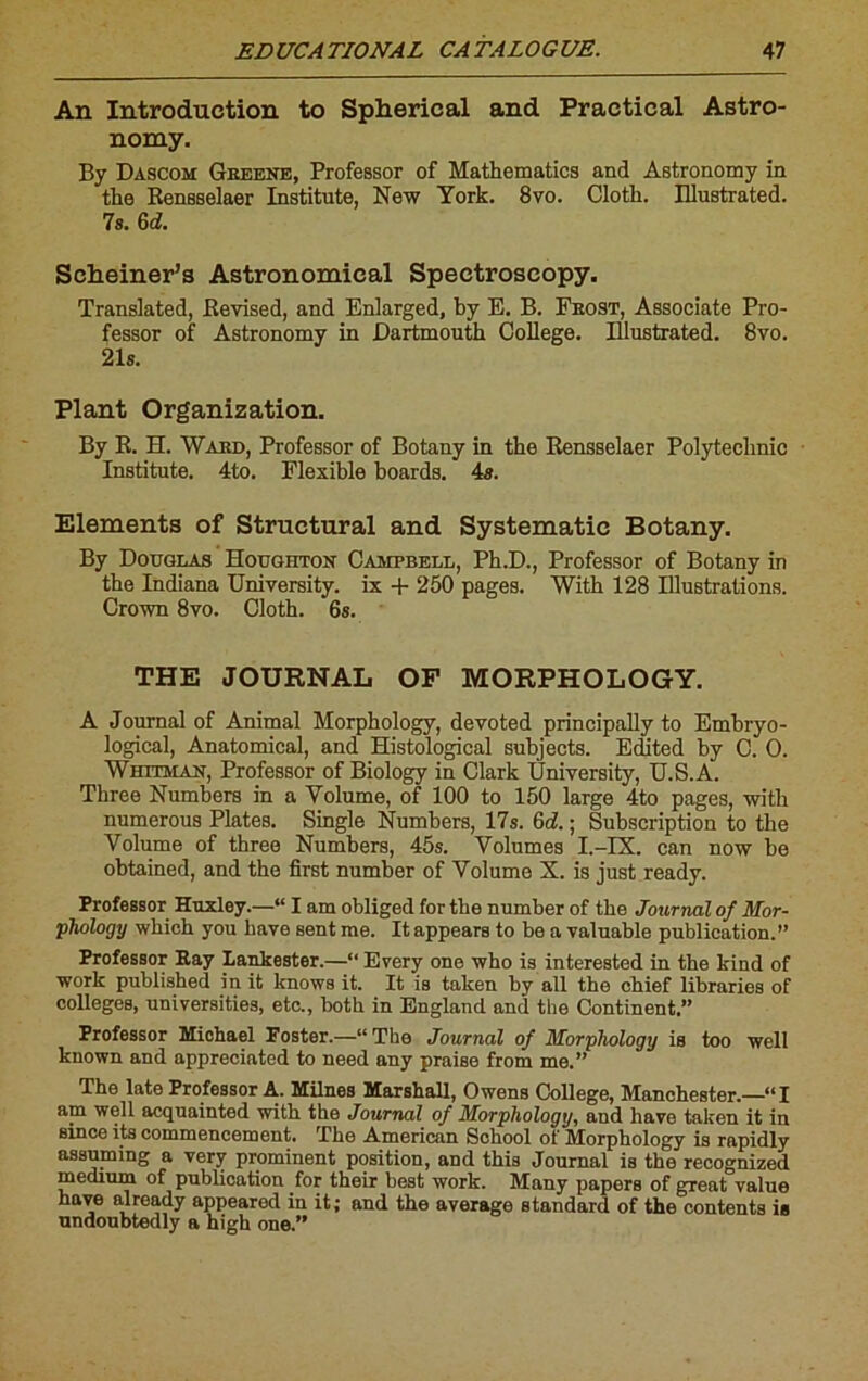 An Introduction to Spherical and Practical Astro- nomy. By Dascom Gbeene, Professor of Mathematics and Astronomy in the Rensselaer Institute, New York. 8vo. Cloth. Illustrated. 7s. 6d. Scheiner’s Astronomical Spectroscopy. Translated, Revised, and Enlarged, by E. B. Fbost, Associate Pro- fessor of Astronomy in Dartmouth College. Illustrated. 8vo. 21s. Plant Organization. By R. H. Ward, Professor of Botany in the Rensselaer Polytechnic Institute. 4to. Flexible boards. 4s. Eléments of Structural and Systematic Botany. By Douglas Houghton Campbell, Ph.D., Professor of Botany in the Indiana University. ix + 250 pages. With 128 Illustrations. Crown 8vo. Cloth. 6s. THE JOURNAL OF MORPHOLOGY. A Journal of Animal Morphology, devoted principally to Embryo- logical, Anatomical, and Histological subjects. Edited by C. O. Whitman, Professor of Biology in Clark University, U.S.A. Three Numbers in a Volume, of 100 to 150 large 4to pages, with numerous Plates. Single Numbers, 17s. 6d!. ; Subscription to the Volume of three Numbers, 45s. Volumes I.-IX. can now be obtained, and the first number of Volume X. is just ready. Professor Huxley.—“ I am obliged for the number of the Journal of Mor- phology winch you bave sent me. Itappears to be a valuable publication.” Professor Ray Lankester.—“ Every one who is interested in the kind of work published in it knows it. It is taken by ail the chief libraries of colleges, universities, etc., both in England and the Continent.” Professor Michael Foster.—“The Journal of Morphology is too well known and appreciated to need any praise from me.” The late Professor A. Milnes Marshall, Owens College, Manchester.—“I am well acquainted with the Journal of Morphology, and hâve taken it in since its commencement. The American School of Morphology is rapidly assuming a very prominent position, and this Journal is the recognized medium of publication for their best work. Many papers of great value hâve already appeared in it; and the average standard of the contents is undoubtedly a high one.”