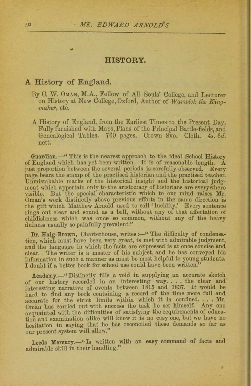 HISTORY. A History of England. By C. W. Oman, M.A., Fellow of Ail Soûls’ College, and Lecturer on History at New College, Oxford, Author of Warvukk the Kiwj- maker, etc. A History of England, from the Earliest Times to the Présent Day. Fully furnished with Maps, Plans of the Principal Battle-fields, and Genealogical Tables. 760 pages. Crown 8vo. Cloth. 4s. 6A nett. Guardian.—“ This is the nearest approach to the idéal School History of England which bas yet been written. It Î9 of reasonable length. A just proportion between the several periods is carefully obaerved. Every page bears the stamp of the practised historian and the practised teacher. Unmistakable marks of the historical insight and the historical judg- ment which appertain only to the aristocracy of historians are everywhero visible. But the spécial cbaracteristio which to our mind raises Mr. Oman’s work distinctly above previous efforts in the same direction is the gift which Matthew Arnold used to cnil ‘ lucidity.’ Every sentence rings out clear and Sound as a bell, without any of that affectation of childishnesB which was once so common, without any of the heavy dulness usually so painfully prévalent.” Dr. Haig-Brown, Charterhouse, writes :—“ The difliculty of condensa- tion, which must hâve been very great, is met with admirable judgment, and the language in which the facts are expressed is at once concise and clear. The writer is a master of his subject, and he has conveyed bis information in such a manner as must be most helpful to young students. I doubt if a better book for school use could hâve been written.” Academy.—“Distinctly fills a void in supplying an accurate sketch of our history recorded in an interesting way. ... the clear and' interesting narrative of events between 1815 and 1837. It would be hard to find any book containing a record of the time more full and accurate for the strict limita within which it is confined. . . . Mr. Oman has carried out with success the task he set himself. Any ono acquainted with the difficulties of satisfying the requirements of éduca- tion and examination alike will know it is no easy one, but we bave no hésitation in saying that he has reconciled these demanda so far as our présent System will allow.” Leeds Mercury.—“Is written with an easy command of facts and admirable skill in their handling.”