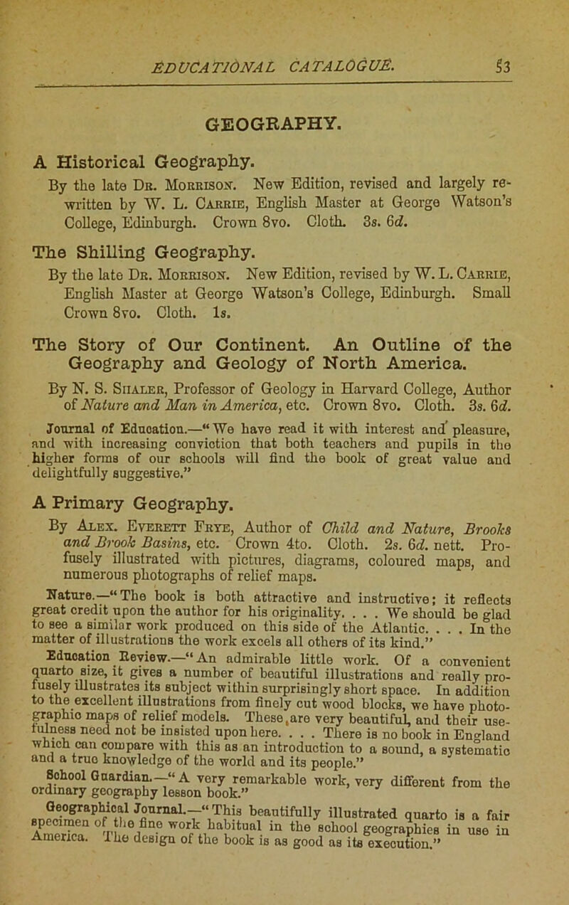 GEOGRAPHY. À Historical Geography. By tke lata Db. Moeeisox. New Edition, revised and largely re- written by W. L. Cabeie, Englisb Master at George Watson’s College, Edinburgh. Crown 8vo. Cloth. 3s. 6d. The Shilling Geography. By tbe lato De. Moeeisoît. New Edition, revised by W. L. Caebie, English Master at George Watson’s College, Edinburgh. Small Crown 8vo. Cloth. ls. The Story of Our Continent. An Outline of the Geography and Geology of North America. By N. S. Siialee, Professor of Geology in Harvard College, Anthor of Nature and Man in America, etc. Crown 8vo. Cloth. 3s. 6d. Journal of Education.—“We hâve read it with interest and’pleasure, and with increasing conviction that both teachers and pupila in the higher forms of our schools will find the book of great value and delightfully suggestive.” A Primary Geography. By Alex. Eveeett Fete, Author of Child and Nature, Broohs and Brooh Basins, etc. Crown 4to. Cloth. 2s. 6d. nett. Pro- fnsely illustrated with pictures, diagrams, coloured maps, and numerous photographs of relief maps. Nature.—“The book is both attractive and instructive; it reflects great crédit upon the author for his originality. . . . We should be glad to see a similar work produced on this side of the Atlantic. ... In the matter of illustrations the work excels ail others of its kind.” Education. Eeview. “ An admirable little work. Of a convenient quarto size, it gives a number of beautiful illustrations and really pro- fusely illustrâtes its subject within surprisingly short space. In addition to the excellent illustrations from iînely eut wood blocks, we bave photo- graphie maps of relief models. These.are very beautiful, and their use- tulness need not be msisted upon here. . . . There is no book in En^land which can compare with this as an introduction to a Sound, a systematic and a truo knowledge of the world and its people.” Sohool Guardian.—“A very remarkable work, very different from the ordmary geography lesaon book.” Geographioal Journal.—“ This beautifully illustrated quarto is a fuir speciraen of tho fine work habituai in the school geographies in use in America. The des.gu of the book is as good as i te execution.”