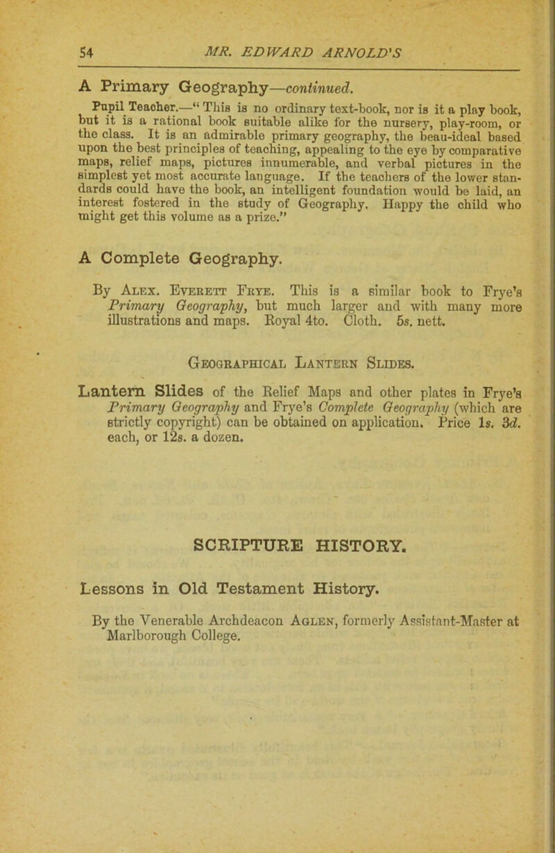 A Primary Geography—continued. Pupil Teacher.—“ Tliis is no ordinary toxt-book, nor is it a play book, but it is a rational book suitable alike for the nursery, play-room, or tbe class. It is an admirable primary geography, the beau-ideal based upon the best principles of teaching, appealing to the eye by comparative maps, relief maps, pictures innumerable, and verbal pictures in the simplest yet most accurate language. If the teachers of the lower stan- dards could hâve the book, an intelligent foundation would be laid, an interest fostered in the study of Geography. Happy the ehild who might get this volume as a prize.” A Complété Geography. By Alex. Everett Frye. This is a similar book to Frye’s Primary Geography, but much larger and with many more illustrations and maps. Boyal 4to. Clotb. 5s. nett. Geographical Lantern Slides. Lantem Slides of the Relief Maps and other plates in Frye’s Primary Geography and Frye’s Complété Geography (which are strictly copyright) can be obtained on application. Price ls. 3d. eacb, or 12s. a dozen. SCRIPTURE HISTORY. Lessons in Old Testament History. By the Venerable Archdeacon Aglen, formerly Assistant-Master at Marlborough College.