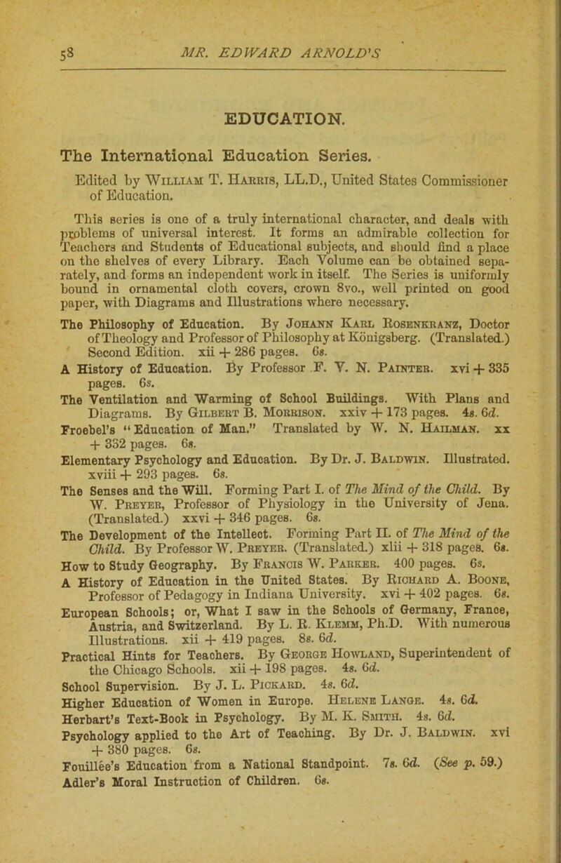 EDUCATION. The International Education Sériés. Editcd by William T. Harris, LL.D., United States Commissioner of Education. This sériés is one of a truly international cbaraeter, and deals witli problems of universal interest. It forma an admirable collection for Teachors and Students of Educational subjects, and sbould ünd a place ou tbe shelves of every Library. Each Volume can be obtained sepa- rately, and forms an independent work in itself. The Sériés is uniformly bound in ornamental clotli covers, crown 8vo., well printed on good paper, with Diagrams and Illustrations where necessary. The Philosophy of Education. By Johann Karl Rosenkranz, Doctor of Tbeology and Professor of Philosophy at Kouigsberg. (Translated.) Second Edition, xii + 286 pages. 6s. A History of Education. By ProfeBsor F. Y. N. Païnter. xvi + 335 pages. 6s. The Ventilation and Warming of School Buildings. With Plans and Diagrams. By Gilbert B. Morrison. xxiv + 173 pages. 4s. Gd. Froebel’s “ Education of Man.” Translated by W. N. Hailman. xx + 332 pages. 6s. Elementary Psychology and Education. By Dr. J. Baldwin. Illustrated. xviii + 293 pages. 6s. The Senses and the Will. Forming Part I. of The Mirnl of the Child. By W. Preyer, Professor of Physiology in the University of Jena. (Translated.) xxvi + 346 pages. 6s. The Development of the Intelleot. Forming Part II. of The Mind of the Child. By Professor W. Preyer. (Translated.) xlii + 318 pages. 6s. How to Study Geography. By Francis W. Parker. 400 pages. 6s. A History of Eduoation in the United States. By Richard A. Boone, Professor of Pedagogy in Indiana University. xvi + 402 pages. 6s. European Schools; or, What I saw in the Sehools of Germany, Franoe, Austria, and Switzerland. By L. R. Klemm, Ph.D. With numerous Illustrations, xii + 419 pages. 8s. Gd. Practical Hints for Teachers. By George Howland, Superintendent of the Chicago Schools. xii + 198 pages. 4s. Gd. School Supervision. By J. L. Pickard. 4s. Gd. Higher Education of Women in Europe. Helene Lange. 48. Gd. Herbart’s Text-Book in Psychology. By M. K. Smith. 4s. Gd. Psychology applied to the Art of Teaching. By Dr. J. Baldwin, xvi + 380 pages. 6s. Fouillée’s Education from a National Standpoint- 7s. Gd. (See p. 59.) Adler’s Moral Instruction of Children. 6s.