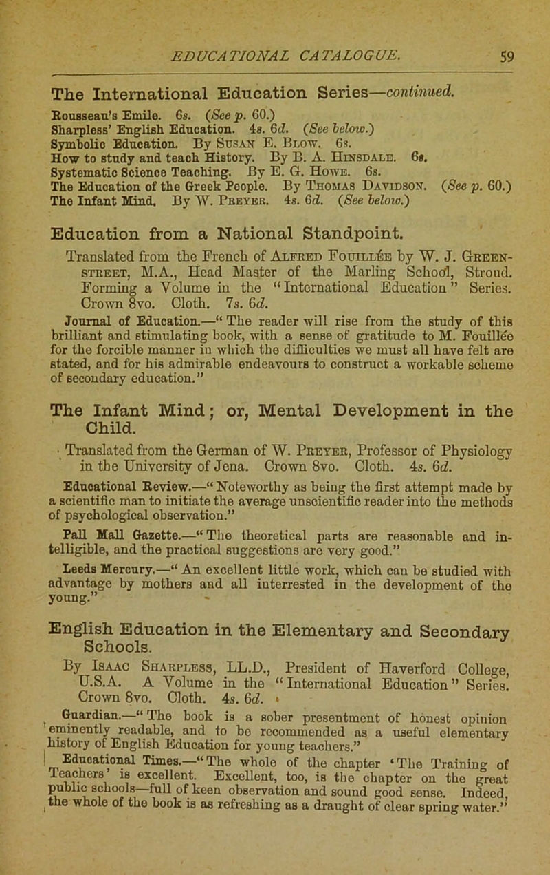 The International Education Sériés—continued. Rousseau’s Emile. 6s. (See p. 60.) Sharpless’ English Education. 4s. Gd. (See beloio.') Symbolio Education. By Sdsan E. Blow. 6s. How to study and teacli History. By B. A. Hinsdaltï. 6*. Systematic Science Teaching. By E. G. Howe. 6s. The Education of the Greek People. By Thomas Davidson. (See p. 60.) The Infant Mind. By W. Preyer. 4s. Gd. (See beloio.) Education from a National Standpoint. Translatée! from the French of Alfred Fouillée by W. J. Green- street, M.A., Head Master of the Mailing Schocfl, Stroud. Forming a Volume in the “International Education” Sériés. Crown 8vo. Cloth. 7s. Gd. Journal of Education.—“ The reader will rise from the study of this brilliant and stimulating book, with a sense of gratitude to M. Fouille'e for the forcible manner iu which the difflculties we must ail bave felt are stated, and for bis admirable endeavours to construct a workable scheme of secoudary éducation.” The Infant Mind ; or, Mental Development in the Child. ■ Translated from the German of W. Prêter, Professor of Physiology in the University of Jena. Crown 8vo. Cloth. 4s. Gd. Eduoational Review.—“Noteworthy as being the first attempt made by a scientific man to initiate the average unscientifio reader into the methods of psychological observation.” Pall Mail Gazette.—“The theoretical parts are reasonable and in- telligible, and the practical suggestions are very good.” Leeds Mercury.—“ An excellent little work, which can be studied with advantage by mothers and ail interrested in the development of the young.” English Education in the Elementary and Secondary Schools. By Isaac Sharpless, LL.D., President of Haverford College, U.S.A. A Volume in the “International Education” Sériés. Crown 8vo. Cloth. 4s. Gd. « Guardian.—“ The book is a sober presentment of hônest opinion eminently readable, and to be recommended as a useful elementary history of English Education for young teachers.” ! Eduoational Times.—“The whole of the chapter ‘The Training of Teachers is excellent. Excellent, too, is the chapter on the great public schools full of keen observation and sound good sense. Indeed ,tlle whole of the book is as refreshing as a draught of clear spring water.”’