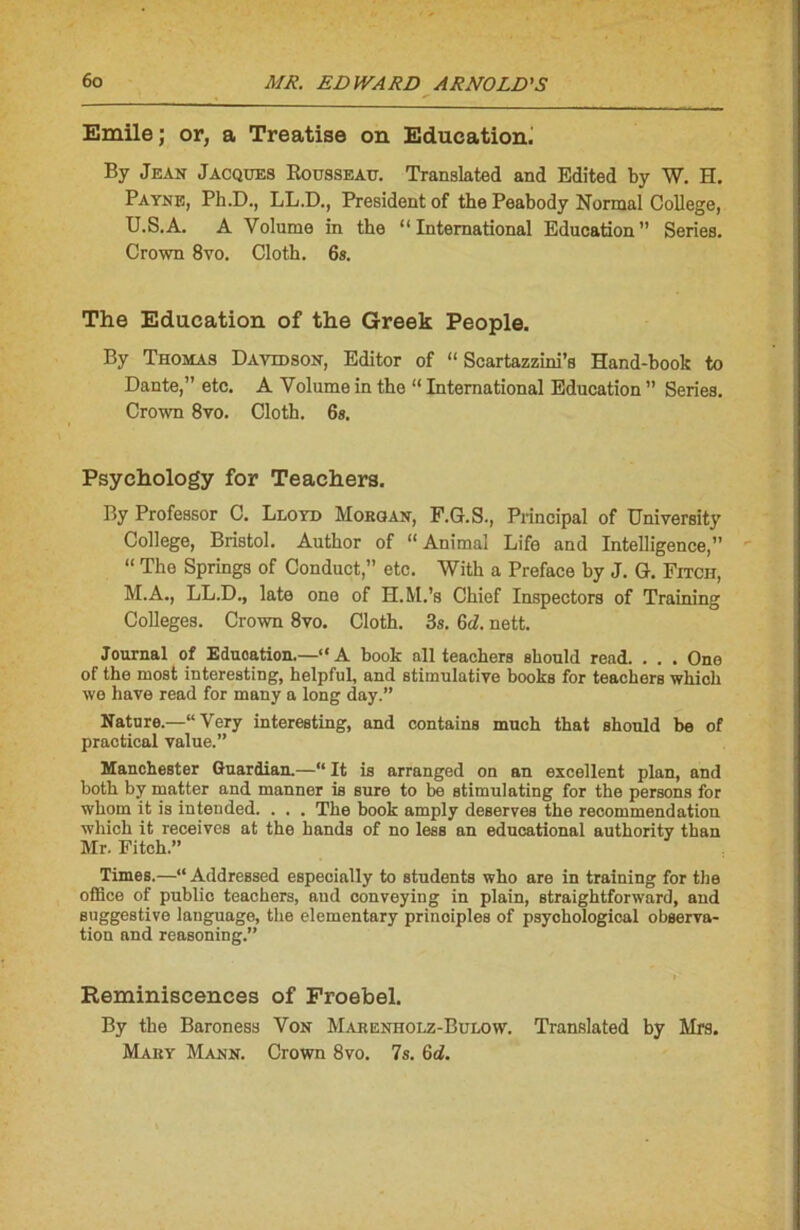 Emile ; or, a Treatise on Education. By Jean Jacques Rousseau. Translatée! and Edited by W. H. Payne, Ph.D., LL.D., President of the Peabody Normal College, U.S.A. A Volume in the “International Education” Sériés. Crown 8yo. Cloth. 6s. The Education of the Greek People. By Thomas Davidson, Editor of “ Scartazzini’s Hand-book to Dante,” etc. A Volume in the “ International Education ” Sériés. Crown 8vo. Cloth. 6s. Psychology for Teachera. By Professor C. Lloyd Morgan, F.G. S., Principal of University College, Bristol. Author of “Animal Life and Intelligence,” “ The Springs of Conduct,” etc. With a Préfacé by J. G. Fitch, M.A., LL.D., late one of H.M.’s Chief Inspectors of Training Colleges. Crown 8vo. Cloth. 3s. 6d. nett. Journal of Eduoation.—“A book ail teachers eliould read. . . . One of the most interesting, helpful, and stimulatiye books for teachers which wo liave read for many a long day.” Nature.—“Very interesting, and contains mnch that should be of practical value.” Manchester Guardian.—“ It is arranged on an excellent plan, and both by matter and manner is sure to be stimulating for the persons for whom it is intended. . . . The book amply deserves the recommendation which it reçoives at the hands of no less an educational authority than Mr. Fitch.” Times.—“ Addressed especially to students who are in training for the office of public teachers, and conveying in plain, straightforward, and suggestive language, the elementary prinoiples of psyohological observa- tion and reasoning.” Réminiscences of Froebel. By the Baroness Von Marenholz-Bulow. Translated by Mrs. Mary Mann. Crown 8vo. 7s. <od.