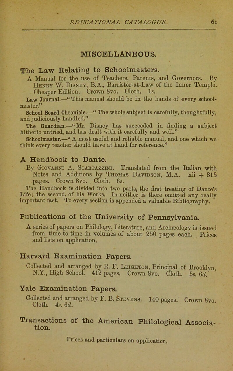 MISCELLANEOUS. / The Law Relating to Sehoolmasters. A Manual for the use of Teackers, Parents, and Governors. By ïïi;\’itv W. Disney, B.A., Barrister-at-Law of the Inner Temple. Cheaper Edition. Crown 8vo. Cloth. Is. Law Journal.—“ Thia manual should be in the liands of every scbool- master. Sckool Board Chroniole.—“ The wholeaubject is carefully, thoughtfully, and judiciously handled.” The Guardian.—“ Mr. Disney bas sucoeeded in finding a subject hitherto untried, and bas dealt witb it carefully and well.” Sehoolmaster.—“ A most useful and reliable manual, and one which wo think every teacber should bave at hand for reference.” A Handbook to Dante. By Giovanni A. Scabtazzini. Translated from the Italian witb Notes and Additions by Thomas Davidson, M.A. xii + 315 pages. Crown 8vo. Cloth. 6s. The Handbook is divided into two parts, the first treating of Daute’s Life ; the second, of bis Works. In neither is tbere omitted any really important fact. To every section is appended a valuable Bibliography. Publications of the University of Pennsylvania. A sériés of papers on Philology, Literature, and Arcbæology is issued from time to time in volumes of about 250 pages eacb. Priées and lists on application. Harvard Examination Papers. Collected and arranged by R. F. Leighton, Principal of Brooklyn N.Y., High School. 412 pages. Crown 8vo. Cloth. 5s. 6d. ’ Yale Examination Papers. Collected and arranged by F. B. Stevens. 140 pages. Crown 8vo Cloth. 4s. 6d. Transactions of the American Philological Associa- tion. Prices and partioulars on application.