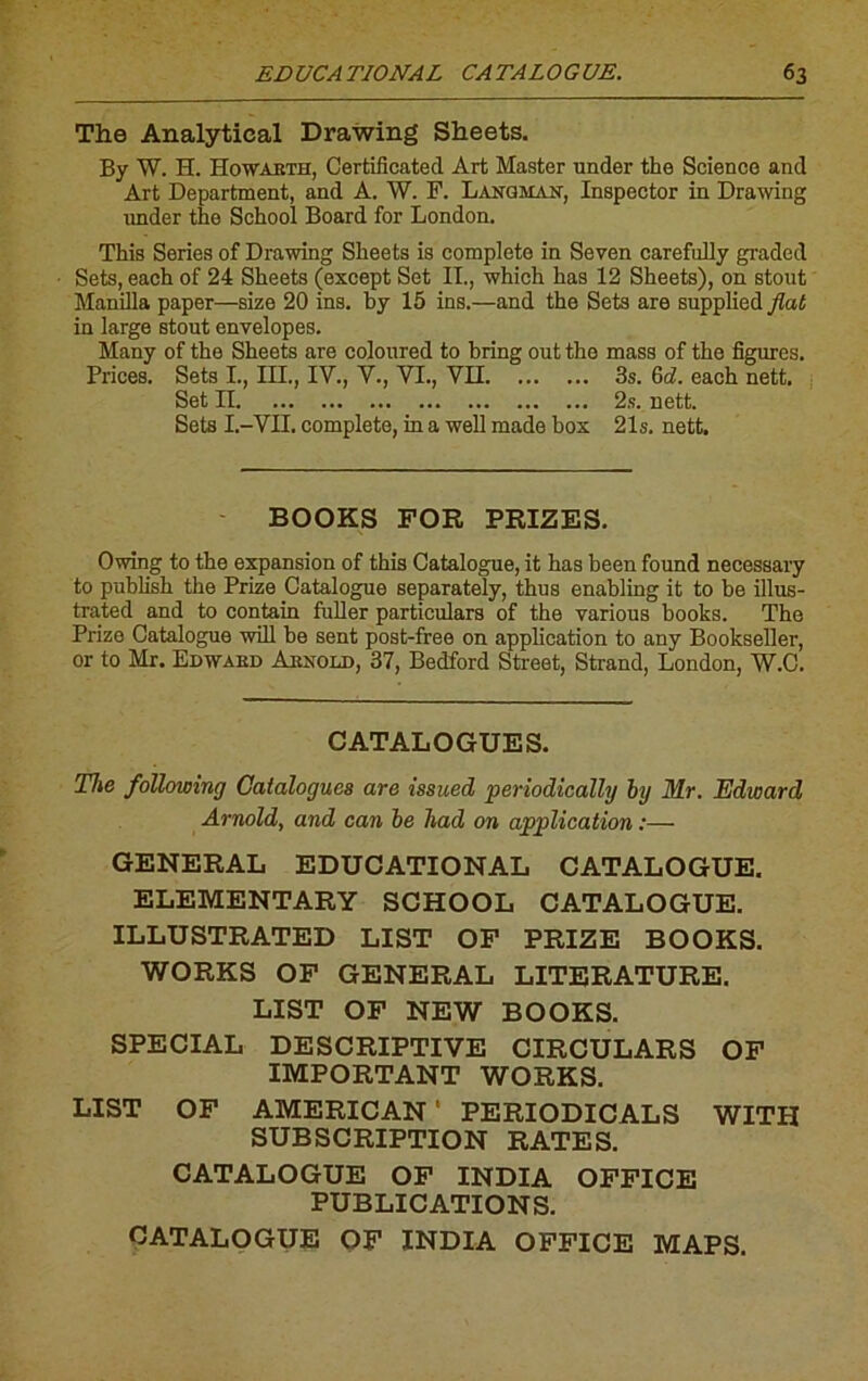 The Analytical Drawing Sheets. By W. H. Howarth, Certificated Art Master under the Science and Art Department, and A. W. P. Lanqmak, Inspecter in Drawing under the School Board for London. This Sériés of Drawing Slieets is complété in Seven carefully graded Sets, each of 24 Sheets (except Set II., which has 12 Sheets), on stout Manilla paper—size 20 ins. by 15 ins.—and the Sets are supplied flat in large stout envelopes. Many of the Sheets are coloured to bring out the mass of the figures. Prices. Sets I., III., IV., V., VI., VII 3s. Gd. each nett. Set II 2s. nett. Sets I.-VII. complété, in a well made box 21s. nett. BOOKS FOR PRISES. Owing to the expansion of this Catalogue, it has been found necessary to publish the Prize Catalogue separately, thus enabling it to be illus- trated and to contain fuller particulars of the various books. The Prize Catalogue will be sent post-free on application to any Bookseller, or to Mr. Edward Arnold, 37, Bedford Street, Strand, London, W.C. CATALOGUES. The following Catalogues are issued periodically by Mr. Edward Arnold, and can be had on application :— GENERAL EDUCATIONAL CATALOGUE. ELEMENTARY SCHOOL CATALOGUE. ILLUSTRATED LIST OF PRIZE BOOKS. WORKS OF GENERAL LITERATURE. LIST OF NEW BOOKS. SPECIAL DESCRIPTIVE CIRCULARS OF IMPORTANT WORKS. LIST OF AMERICAN ' PERIODICALS WITH SUBSCRIPTION RATES. CATALOGUE OF INDIA OFFICE PUBLICATIONS. CATALOGUE OF INDIA OFFICE MAPS.