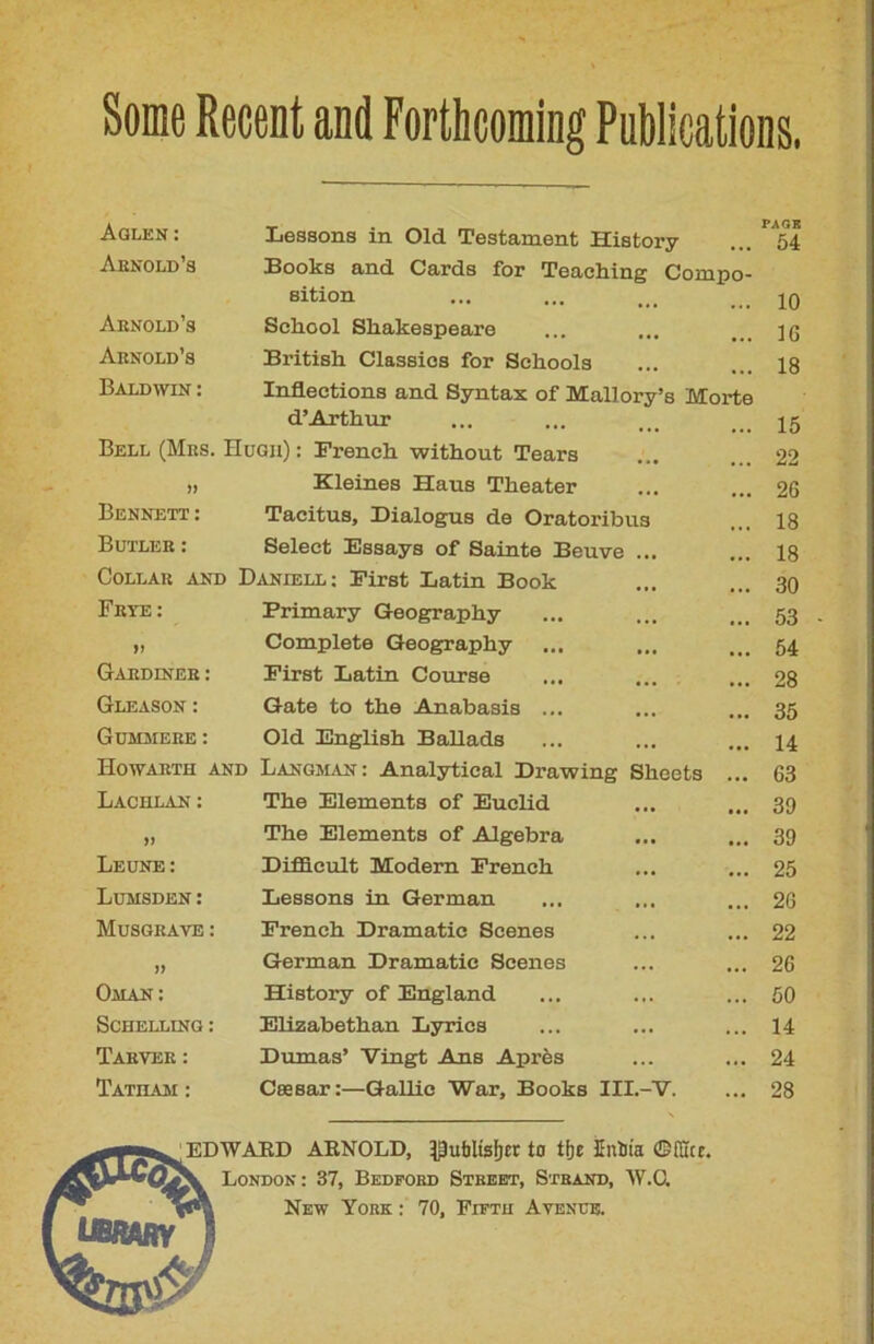 Aglen : Lessons in Old Testament History PAT.K 54 Arnold’s Books and Cards for Teaching Compo- sition 10 Arnold’s Sehool Shakespeare IG Arnold’s British Classios for Sckools 18 Baldwin : Inflections and Syntax of Mallory’s Morte d’Arthur 15 Bell (Mrs. Hugh) : French without Tears 22 » Kleines Haus Theater 26 Bennett : Tacitus, Dialogus de Oratoi’ibus 18 Butler : Select Essaya of Sainte Beuve ... 18 CoLLAR AND Daniell ; First Latin Book 30 Frye : Frimary Geography 53 »> Complété Geography ... 54 Gardiner : First Latin Course 28 Gleason : Gâte to the Anabasis ... 35 Gummere: Old English Ballads 14 Howarth and Langman: Analytieal Drawing Sheets ... 63 Lachlan: The Eléments of Euclid 39 » The Eléments of Algebra 39 Leune: Difïicult Modem French 25 Lumsden: Lessons in German 26 Musgrave : French Dramatic Scenes 22 )) German Dramatic Scenes 26 Oman: History of England 50 Schelling : Elizabethan Lyries 14 Tarver: Dumas’ Vingt Ans Après 24 Ïatilvm : Cæsar:—Gallic War, Books III.-V. 28 EDWARD ARNOLD, ^utiltsf»cr to tfje ïnïiia ©filet. London : 37, Bedford Street, Strand, W.C. New York : 70, Fifth Avenue.