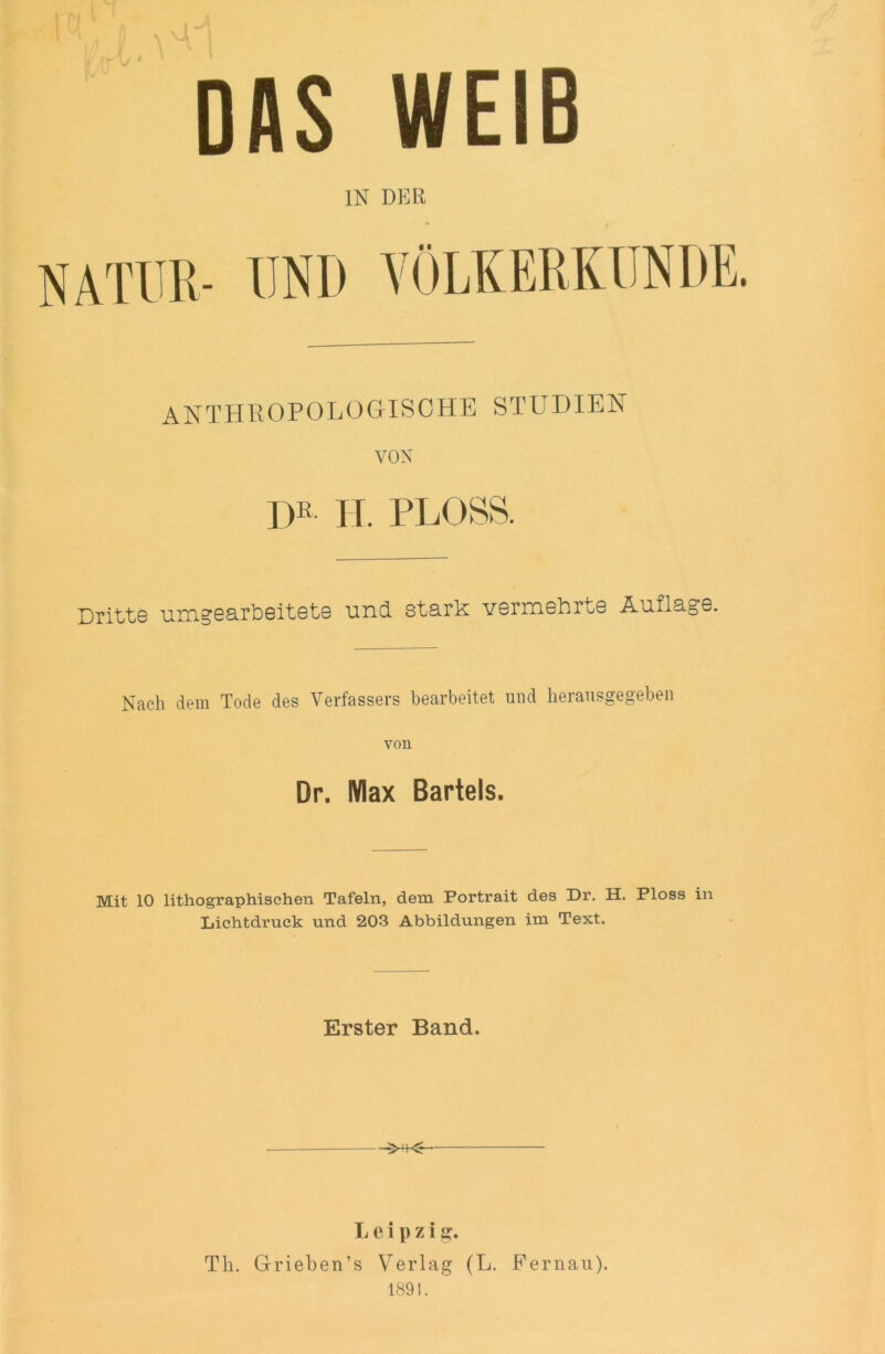 DAS WEIB IN DER NATUR- UND VÖLKERKUNDE. ANTHROPOLOGISCHE STUDIEN VON |>'! H. PLOSS. Dritte umgearheitete und stark vermehrte Auflage. Nach dem Tode des Verfassers bearbeitet und lierausgegeben von Dr. Max Bartels. Mit 10 lithographischen Tafeln, dem Portrait des Dr. H. Ploss in Lichtdruck und 203 Abbildungen im Text. Erster Band. Leipzig. Th. Grieben’s Verlag (L. Fernau).