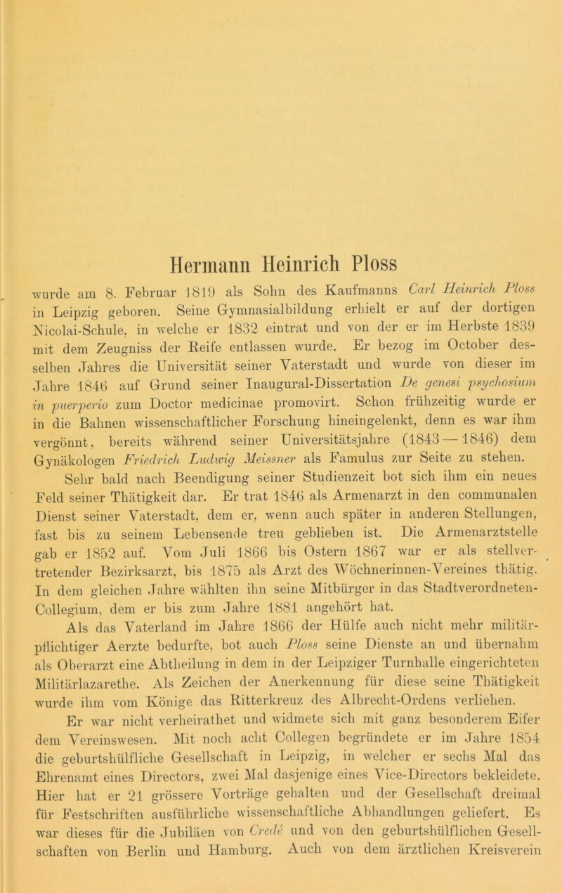 Hermann Heinrich Ploss wurde am 8. Februar J 810 als Sohn des Kaufmanns Carl Heinrich Ploss in Leipzig geboren. Seine Gymnasialbildung erhielt er auf der dortigen Nicolai-Schule, in welche er 1832 ein trat und von der er im Herbste 1839 mit dem Zeugniss der Reife entlassen wurde. Er bezog im October des- selben Jahres die Universität seiner Vaterstadt und wurde von dieser im Jahre 1846 auf Grund seiner Inaugural-Dissertation De genesi psychosium in puerperio zum Doctor medicinae promovirt. Schon frühzeitig wurde ei in die Bahnen wissenschaftlicher Forschung hineingelenkt, denn es war ihm vergönnt, bereits während seiner Universitätsjahre (1843 —1846) dem Gynäkologen Friedrich Ludwig Meissner als Famulus zur Seite zu stehen. Sehr bald nach Beendigung seiner Studienzeit bot sich ihm ein neues Feld seiner Thätigkeit dar. Er trat 1846 als Armenarzt in den communalen Dienst seiner Vaterstadt, dem er, wenn auch später in anderen Stellungen, fast bis zu seinem Lebensende treu geblieben ist. Die Armenarztstelle gab er 1852 auf. Vom Juli 1866 bis Ostern 1867 war er als stellver- tretender Bezirksarzt, bis 1875 als Arzt des Wöchnerinnen-Vereines thätig. In dem gleichen Jahre wählten ihn seine Mitbürger in das Stadtverordneten- Collegium, dem er bis zum Jahre 1881 angehört hat. Als das Vaterland im Jahre 1866 der Hülfe auch nicht mehr militär- pflichtiger Aerzte bedurfte, bot auch Floss seine Dienste an und übernahm als Oberarzt eine Abtheilung in dem in der Leipziger Turnhalle eingerichteten Militärlazarethe. Als Zeichen der Anerkennung für diese seine Thätigkeit wurde ihm vom Könige das Ritterkreuz des Albrecht-Ordens verliehen. Er war nicht verheirathet und widmete sich mit ganz besonderem Eifer dem Vereinswesen. Mit noch acht Collegen begründete er im Jahre 1854 die geburtshülfliche Gesellschaft in Leipzig, in welcher er sechs Mal das Ehrenamt eines Directors, zwei Mal dasjenige eines Vice-Directors bekleidete. Hier hat er 21 grössere Vorträge gehalten und der Gesellschaft dreimal für Festschriften ausführliche wissenschaftliche Abhandlungen geliefert. Es war dieses für die Jubiläen von Crede und von den geburtshiilflichen Gesell- schaften von Berlin und Hamburg. Auch von dem ärztlichen Kreisverein