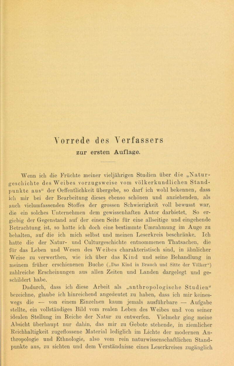 Vorrede des Verfassers zur ersten Auflage. Wenn ich die Früchte meiner vieljährigen Studien über die „Natur- geschichte des Weibes vorzugsweise vom völkerkundlichen Stand- punkte aus“ der Oeffentlichkeit übergebe, so darf ich wohl bekennen, dass ich mir bei der Bearbeitung dieses ebenso schönen und anziehenden, als auch vielumfassenden Stoffes der grossen Schwierigkeit voll bewusst war, die ein solches Unternehmen dem gewissenhaften Autor darbietet. So er- giebig der Gegenstand auf der einen Seite für eine allseitige und eingehende Betrachtung ist, so hatte ich doch eine bestimmte Umrahmung im Auge zu behalten, auf die ich mich selbst und meinen Leserkreis beschränke. Ich hatte die der Natur- und Culturgeschichte entnommenen Thatsachen, die für das Leben und Wesen des Weibes charakteristisch sind, in ähnlicher Weise zu verwerthen, wie ich über das Kind und seine Behandlung in meinem früher erschienenen Buche (,.Das Kind in Brauch und Sitte der Völker“) zahlreiche Erscheinungen aus allen Zeiten und Landen dargelegt und ge- schildert habe. Dadurch, dass ich diese Arbeit als „anthropologische Studien“ bezeichne, glaube ich hinreichend angedeutet zu haben, dass ich mir keines- wegs die — von einem Einzelnen kaum jemals ausführbare — Aufgabe stellte, ein vollständiges Bild vom realen Leben des Weibes und von seiner idealen Stellung im Reiche der Natur zu entwerfen. Vielmehr ging meine Absicht überhaupt nur dahin, das mir zu Gebote stehende, in ziemlicher Reichhaltigkeit zugeflossene Material lediglich im Lichte der modernen An- thropologie und Ethnologie, also vom rein naturwissenschaftlichen Stand- punkte aus, zu sichten und dem Verständnisse eines Leserkreises zugänglich