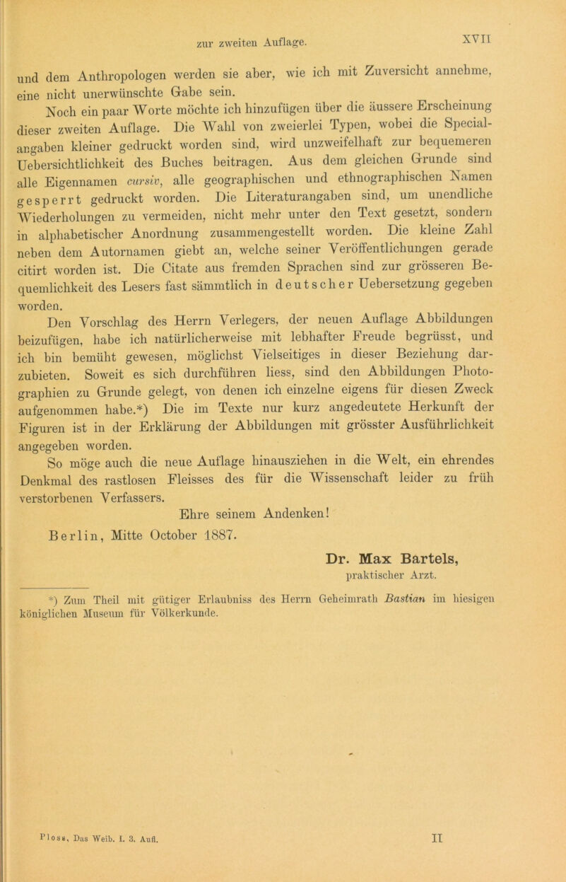 uncl dem Anthropologen werden sie aber, wie ich mit Zuversicht annehme, eine nicht unerwünschte Gabe sein. Noch ein paar Worte möchte ich hinzufügen über die äussere Erscheinung dieser zweiten Auflage. Die Wahl von zweierlei Typen, wobei die Special- angaben kleiner gedruckt worden sind, wird unzweifelhaft zur bequemeren Uebersichtlichkeit des Buches beitragen. Aus dem gleichen Grunde sind alle Eigennamen cursiv, alle geographischen und ethnographischen Namen gesperrt gedruckt worden. Die Literaturangäben sind, um unendliche Wiederholungen zu vermeiden, nicht mehr unter den Text gesetzt, sondern in alphabetischer Anordnung zusammengestellt worden. Die kleine Zahl neben dem Autornamen giebt an, welche seiner Veröffentlichungen gerade citirt worden ist. Die Citate aus fremden Sprachen sind zur grösseren Be- quemlichkeit des Lesers fast sämmtlich in deutscher üebersetzung gegeben worden. Den Vorschlag des Herrn Verlegers, der neuen Auflage Abbildungen beizufügen, habe ich natürlicherweise mit lebhaftei hieude begrüsst, und ich bin bemüht gewesen, möglichst Vielseitiges in dieser Beziehung dar- zubieten. Soweit es sich durchführen liess, sind den Abbildungen Photo- graphien zu Grunde gelegt, von denen ich einzelne eigens für diesen Zweck aufgenommen habe.*) Die im Texte nur kurz angedeutete Herkunft der Figuren ist in der Erklärung der Abbildungen mit grösster Ausführlichkeit angegeben worden. So möge auch die neue Auflage hinausziehen in die Welt, ein ehrendes Denkmal des rastlosen Fleisses des für die Wissenschaft leider zu früh verstorbenen Verfassers. Ehre seinem Andenken! Berlin, Mitte October 1887. Dr. Max Bartels, praktischer Arzt. *) Zum Theil mit gütiger Erlaubniss des Herrn Geheimrath Bastian im hiesigen königlichen Museum für Völkerkunde. Floss, Das Weib. I. 3. Aufl. II