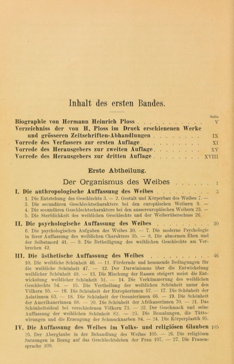 Inhalt des ersten Bandes. Seite Biographie von Hermann Heinrich Ploss v Verzeichniss der von H. Ploss im Druck erschienenen Werke und grösseren Zeitschriften-Abhandlungen ix Vorrede des Verfassers zur ersten Auflage XI Vorrede des Herausgebers zur zweiten Auflage xv Vorrede des Herausgebers zur dritten Auflage XVIII Erste Abtheilung. Der Organismus des Weibes i I. Die anthropologische Auffassung des Weibes 3 1. Die Entstehung des Geschlechts 3. — 2. Gestalt und Körperbau des Weibes 7. — 3. Die secundären Geschlechtscharaktere bei den europäischen Weibern 9. — 4. Die secundären Geschlechtscharaktere bei den aussereuropäischen Weibern 23. — 5. Die Sterblichkeit des weiblichen Geschlechts und der Weiberüberschuss 26. II. Die psychologische Auffassung des Weibes 30 6. Die psychologischen Aufgaben des Weibes 30. — 7. Die moderne Psychologie in ihrer Auffassung des weiblichen Charakters 35. — 8. Die abnormen Ehen und der Selbstmord 41. — 9. Die Betheiligung des weiblichen Geschlechts am Ver- brechen 42. III. Die ästhetische Auffassung des Weibes 46 10. Die weibliche Schönheit 46. — 11. Fördernde und hemmende Bedingungen für die weibliche Schönheit 47. — 12. Der Darwinismus über die Entwickelung weiblicher Schönheit 49. — 13. Die Mischung der Rassen steigert meist die Ent- wickelung weiblicher Schönheit 51. — 14. Die Verkümmerung des weiblichen Geschlechts 54. — 15. Die Vertheilung der weiblichen Schönheit unter den Völkern 55. — 16. Die Schönheit der Europäerinnen 57.— 17. Die Schönheit der Asiatinnen 63. — 18. Die Schönheit der Oceanierinnen 66. — 19. Die Schönheit der Amerikanerinnen 68. — 20. Die Schönheit der Afrikanerinnen 70. — 21. Das Schönheitsideal bei verschiedenen Völkern 73. — 22. Der Geschmack und seine Auffassung der weiblichen Schönheit 82. — .23. Die Bemalungen, die Tätto- wirungen und die Erzeugung der Schmucknarben 84. — 24. Die Körperplastik 95. IV. Die Auffassung des Weibes im Volks- und religiösen Glauben ioo 25. Der Aberglaube in der Behandlung des Weibes 105. — 26. Die religiösen Satzungen in Bezug auf das Geschlechtsleben der Frau 107. — 27. Die Frauen- sprache 109.