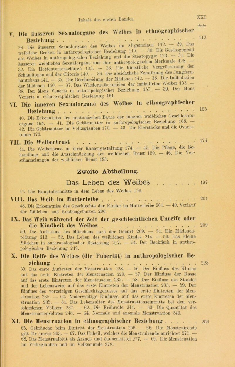 Seite V. TI. Die äusseren Sexualorgane des Weibes in ethnographische! Beziehung • * ; * * ‘ ' * 28. Die äusseren Sexualorgane des Weibes im Allgemeinen J12. — • weibliche Becken in anthropologischer Beziehung 115. — 30\ Die ^esassf des Weibes in anthropologischer Beziehung und die Steatopygie 123. dl - vie äusseren weiblichen Sexualorgane und ihre anthropologischen Merkmale 1~8. 32 Die Hottentottenschürze 133. — 33. Die künstliche Vergrösserung (ei Schamlippen und der Clitoris 140. - 34. Die absichtliche Zerstörung des Jungfern- häutchens 141. — 35. Die Beschneidung der Mädchen 142. — 36. Die Iufibulation der Mädchen 150. — 37. Das Wiederaufschneiden der infibiüirten Weiber 153. - 38. Der Mons Veneris in anthropologischer Beziehung 157. — 39. Der Mons Yeneris in ethnographischer Beziehung 161. Die inneren Sexualorgane des Weibes in ethnographischer Beziehung •••••••’ 40. Die Erkenntniss des anatomischen Baues der inneren weiblichen Geschlechts- organe 165. — 41. Die Gebärmutter in anthropologischer Beziehung 168. — A2. Die Gebärmutter im Volksglauben 170. — 43. Die Eierstöcke und die Ovario- tomie 173. TU. Die Weiberbrust 44. Die Weiberbrust in ihrer Rassengestaltung 174. — 45. Die Pflege, die Be- handlung und die Ausschmückung der weiblichen Brust 189. — 46. Die \ er- stümmelungen der weiblichen Brust 193. 112 165 174 Zweite Abtheilung. Das Leben des Weibes 197 47. Die Hauptabschnitte in dem Leben des Weibes 199. YI1I. Das Weib im Mutterleibe 201 48. Die Erkenntniss des Geschlechts der Kinder im Mutterleibe 201. — 49. Verlauf der Mädchen- und Knabengeburten 206. IX. Das Weib während der Zeit der geschlechtlichen Unreife oder die Kindheit des Weibes 209 50. Die Aufnahme des Mädchens nach der Geburt 209. — 51. Die Mädchen - tödtung 212. — 52. Das Leben des weiblichen Kindes 214. — 53. Das kleine Mädchen in anthropologischer Beziehung 217. — 54. Der Backfisch in anthro- pologischer Beziehung 219. X. Die Reife des Weibes (die Pubertät) in anthropologischer Be- ziehung 228 55. Das erste Auftreten der Menstruation 228. — 56 Der Einfluss des Klimas auf das erste Eintreten der Menstruation 229. — 57. Der Einfluss der Rasse auf das erste Eintreten der Menstruation 232. -- 58. Der Einfluss des Standes und der Lebensweise auf das erste Eintreten der Menstruation 233. — 59. Der Einfluss des vorzeitigen Geschlechtsgenusses auf das erste Eintreten der Men- struation 235. — 60. Anderweitige Einflüsse auf das erste Eintreten der Men- struation 235. — 61. Das Lebensalter des Menstruationseintritts bei den ver- schiedenen Völkern 237. — 62. Die Frühreife 244. — 63. Die Quantität des Menstruationsblutes 248. — 64. Normale und anomale Menstruation 249. XI. Die Menstruation in ethnographischer Beziehung 256 65. Gebräuche beim Eintritt der Menstruation 256. — 66. Die Menstruirende gilt für unrein 263. — 67. Das Unheil, welches die Menstruirende anrichtet 275. — 68. Das Menstrualblut als Arznei- und Zaubermittel 277. — 69. Die Menstruation im Volksglauben und im Volksmunde 278.