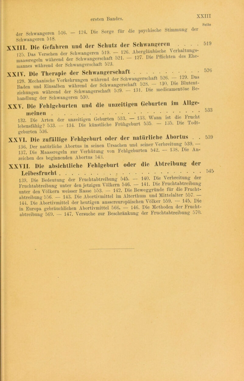 ersten Bandes. der Schwangeren 518. - 124. Die Sorge für die psychische Stimmung der Schwangeren 518. XXIII. Die Gefahren und der Schutz der Schwanketen 125 Das Versehen der Schwangeren 519. — 126. Abergläubische Verhaltungs- maassregeln während der Schwangerschaft 521. - 127. Die 1 dichten < es - niannes während der Schwangerschaft 573. XXIV. Die Therapie der Schwangerschaft • • ‘ ’ * 128. Mechanische Vorkehrungen während der Schwangerschaft 526. ~^ Baden und Einsalben während der Schwangerschaft 528. — 13). Die ~[u e Ziehungen während der Schwangerschaft 529. — 131. Die medicamen os handlung der Schwangeren 530. XXV. Die Fehlgeburten und die unzeitigen Geburten im Allge- meinen ; ' . _ .. 132. Die Arten der unzeitigen Geburten 533. — 133. Wann ist die Frucli lebensfähig? 533. — 134. Die künstliche Frühgeburt 535. — loD. Die loa - gebürten 536. XXVI. Die zufällige Fehlgeburt oder der natürliche Abortus 136. Der natürliche Abortus in seinen Ursachen und seiner Verbreitung 539. — 137. Die Maassregeln zur Verhütung von Fehlgeburten 542. — 13b. Die An- zeichen des beginnenden Abortus 543. XXVII. Die absichtliche Fehlgeburt oder die Abtreibung der Leibesfrucht 139 Die Bedeutung der Fruchtabtreibung 545. — 140. Die Verbreitung der Fruchtabtreibung unter den jetzigen Völkern 546. - 141. Die Fruchtabtreibung unter den Völkern weisser Rasse 553. — 142. Die Beweggründe für die Frucht- abtreibung 556. — 143. Die Abortivmittel im Alterthum und Mittelalter o57. — 144. Die Abortivmittel der heutigen aussereuropäischen Völker 559. — 145. Die in Europa gebräuchlichen Abortivmittel 566. — 146. Die Methoden der Frucht- abtreibung 569. — 147. Versuche zur Beschränkung der Fruchtabtreibung 570. Seite 519 526 533 539 545