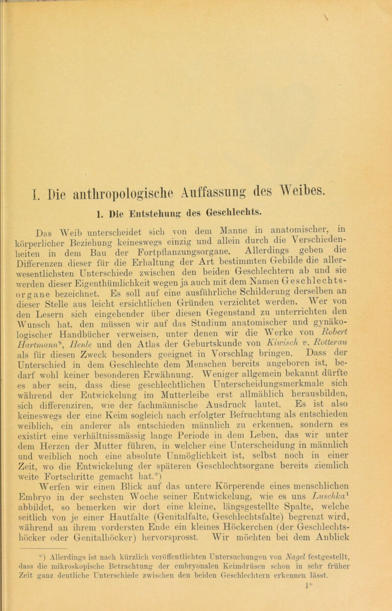 I. Die anthropologische Auffassung des Weihes. 1. Die Entstehung des Geschlechts. Das Weib unterscheidet sich von dem Manne in anatomischer, in körperlicher Beziehung keineswegs einzig und allein durch die Verschieden- heiten in dem Bau der Fortpflanzungsorgane. Allerdings geben die Differenzen dieser für die Erhaltung der Art bestimmten Gebilde die aller- wesentlichsten Unterschiede zwischen den beiden Geschlechtern ab und sie werden dieser Eigenthümlichkeit wegen ja auch mit dem Namen Geschlechts- organe bezeichnet. Es soll auf eine ausführliche Schilderung deiselben an dieser Stelle aus leicht ersichtlichen Gründen verzichtet werden. Wer von den Lesern sich eingehender über diesen Gegenstand zu unterrichten den Wunsch hat, den müssen wir auf das Studium anatomischer und gynäko- logischer Handbücher verweisen, unter denen wir die Werke von Robert Hartmann8, Beule und den Atlas der Geburtskunde von Kiwisch v. Rotterau als für diesen Zweck besonders geeignet in Vorschlag bringen. Dass der Unterschied in dem Gesclilechte dem Menschen bereits angeboren ist, be- darf wohl keiner besonderen Erwähnung. Weniger allgemein bekannt dürfte es aber sein, dass diese geschlechtlichen Unterscheidungsmerkmale sich während der Entwickelung im Mutterleibe erst allmählich herausbilden, sich differenziren, wie der fachmännische Ausdruck lautet. Es ist also keineswegs der eine Keim sogleich nach erfolgter Befruchtung als entschieden weiblich, ein anderer als entschieden männlich zu erkennen, sondern es existirt eine verhältnissmässig lange Periode in dem Leben, das wir unter dem Herzen der Mutter führen, in welcher eine Unterscheidung in männlich und weiblich noch eine absolute Unmöglichkeit ist, selbst noch in einer Zeit, wo die Entwickelung der späteren Geschlechtsorgane bereits ziemlich weite Fortschritte gemacht hat.*) Werfen wir einen Blick auf das untere Körperende eines menschlichen Embryo in der sechsten Woche seiner Entwickelung, wie es uns Luschka1 abbildet, so bemerken wir dort eine kleine, längsgestellte Spalte, welche seitlich von je einer Hautfalte (Genitalfalte, Geschlechtsfalte) begrenzt wird, während an ihrem vordersten Ende ein kleines Höckerchen (der Geschlechts- höcker oder Genitalhöcker) hervorsprosst. Wir möchten bei dem Anblick *) Allerdings ist nach kürzlich veröffentlichten Untersuchungen von Nagel festgestellt, dass die mikroskopische Betrachtung der embryonalen Keimdrüsen schon in sehr früher Zeit ganz deutliche Unterschiede zwischen den beiden Geschlechtern erkennen lässt. 1*