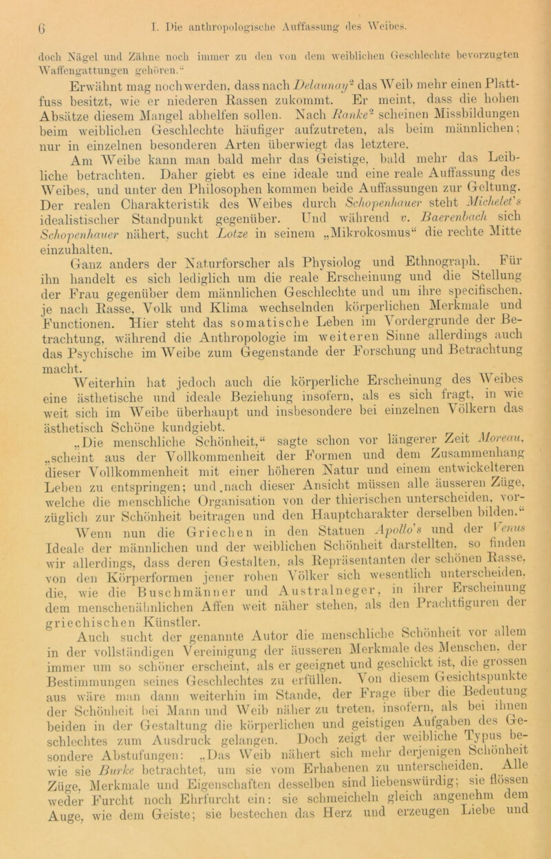 doch Nägel und Zähne noch immer zu den von dem weiblichen Geschlechte bevorzugten Waffengattungen gehören. “ Erwähnt mag noch werden, dass nach Delaunay- das Weih mehr einen Platt - fuss besitzt, wie er niederen Rassen zukommt. Er meint, dass die hohen Absätze diesem Mangel abhelfen sollen. Nach Ranke2 scheinen Missbildungen beim weiblichen Geschlechte häufiger aufzutreten, als beim männlichen; nur in einzelnen besonderen Arten überwiegt das letztere. Am Weibe kann man bald mehr das Geistige, bald mehr das Leib- liche betrachten. Daher giebt es eine ideale und eine reale Auffassung des Weibes, und unter den Philosophen kommen beide Auffassungen zur Geltung. Der realen Charakteristik des Weibes durch Schopenhauer steht Michelet's idealistischer Standpunkt gegenüber. Und während v. Baerenbach sich Schopenhauer nähert, sucht Lotze in seinem „Mikrokosmus“ die rechte Mitte einzuhalten. Ganz anders der Naturforscher als Physiolog und Ethnograph. bür ihn handelt es sich lediglich um die reale Erscheinung und die Stellung der Frau gegenüber dem männlichen Geschlechte und um ihre specifischen. je nach Rasse, Volk und Klima wechselnden körperlichen Merkmale und Functionen. Hier steht das somatische Leben im Vordergründe der Be- trachtung, während die Anthropologie im weiteren Sinne allerdings auch das Psychische im Weibe zum Gegenstände der Forschung und Betrachtung macht. Weiterhin hat jedoch auch die körperliche Erscheinung des W eibes eine ästhetische und ideale Beziehung insofern, als es sich fragt, in wie weit sich im Weibe überhaupt und insbesondere bei einzelnen Völkern das ästhetisch Schöne kundgiebt. „Die menschliche Schönheit,“ sagte schon vor längerer Zeit Moreau, „scheint aus der Vollkommenheit der Formen und dem Zusammenhang dieser Vollkommenheit mit einer höheren Natur und einem entwickelteren Leben zu entspringen; und.nach dieser Ansicht müssen alle ausseien Züge, welche die menschliche Organisation von der thierischen unterscheiden, an- züglich zur Schönheit beitragen und den Hauptcharakter derselben bilden. Wenn nun die Griechen in den Statuen Apollos und der \ oois Ideale der männlichen und der weiblichen Schönheit darstellten, so finden wir allerdings, dass deren Gestalten, als Repräsentanten der schönen Rasse, von den Körperformen jener rohen Völker sich wesentlich unterscheiden, die, wie die Buschmänner und Australneger, in ihrer Erscheinung dem menschenähnlichen Affen weit näher stehen, als den Prachtfiguien dei griechischen Künstler. Auch sucht der genannte Autor die menschliche Schönheit ^i allem in der vollständigen Vereinigung der äusseren Merkmale des Menschen, dei immer um so schöner erscheint, als er geeignet und geschickt ist, die giossen Bestimmungen seines Geschlechtes zu erfüllen. V on diesem Gesichtspun Re aus wäre man dann weiterhin im Stande, der F rage über die Bedeutung der Schönheit bei Mann und Weib näher zu treten, insofern,^ als bei ihnen beiden in der Gestaltung die körperlichen und geistigen Aulgaben des Ge- schlechtes zum Ausdruck gelangen. Doch zeigt der weibliche Typus be- sondere Abstufungen: „Das Weib nähert sich mehr derjenigen Schönheit wie sie Burke betrachtet, um sie vom Erhabenen zu unterscheiden. Alle Züge, Merkmale und Eigenschaften desselben sind liebenswürdig; sie flössen weder Furcht noch Ehrfurcht ein: sie schmeicheln gleich angenehm dem Auge, wie dem Geiste; sie bestechen das Herz und erzeugen Liebe und