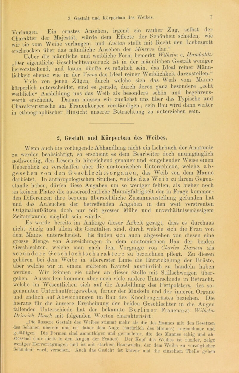 Verlangen. Ein ernstes Ansehen, irgend ein rauher Zug, selbst der Charakter der Majestät, würde dem Effecte der Schönheit schaden, wie wir sie vom Weibe verlangen; und Lucian stellt mit Recht den Liebesgott erschrocken über das männliche Ansehen der Minerva dar. Ueber die männliche und weibliche Form bemerkt Wilhelm v. Humboldt: „Der eigentliche Geschlechtsausdruck ist in der männlichen Gestalt weniger hervorstechend, und kaum dürfte es möglich sein, das Ideal reiner Männ- lichkeit ebenso wie in der Venus das Ideal reiner Weiblichkeit darzustellen.' Viele von jenen Zügen, durch welche sich das Weib vom Manne körperlich unterscheidet, sind es gerade, durch deren ganz besondere „echt weibliche“ Ausbildung uns das Weib als besonders schön und begehrens- werth erscheint. Darum müssen wir zunächst uns über das Typische und Charakteristische am Frauenkörper verständigen; sein Bau wird dann weiter in ethnographischer Hinsicht unserer Betrachtung zu unterziehen sein. 2. Gestalt und Körperbau des Weibes. Wenn auch die vorliegende Abhandlung nicht ein Lehrbuch der Anatomie zu werden beabsichtigt, so erscheint es dem Bearbeiter doch unumgänglich nothwendig, den Lesern in hinreichend genauer und eingehender Weise einen Ueberblick zu verschaffen über die anatomischen Unterschiede, welche, ab- gesehen von den Geschlechtsorganen, das Weib von dem Manne darbietet. In anthropologischen Studien, welche das Weib zu ihrem Gegen- stände haben, dürfen diese Angaben um so weniger fehlen, als bisher noch an keinem Platze die ausserordentliche Mannigfaltigkeit der in Frage kommen- den Differenzen ihre bequem übersichtliche Zusammenstellung gefunden hat und das Aufsuchen der betreffenden Angaben in den weit verstreuten Originalaufsätzen doch nur mit grosser Mühe und unverhältnissmässigem Zeitaufwande möglich sein würde. Es wurde bereits im Anfänge dieser Arbeit gesagt, dass es durchaus nicht einzig und allein die Genitalien sind, durch welche sich die Frau von dem Manne unterscheidet. Es finden sich auch abgesehen von diesen eine grosse Menge von Abweichungen in dem anatomischen Bau der beiden Geschlechter, welche man nach dem Vorgänge von Charles Darwin als secundäre Geschlechtscharaktere zu bezeichnen pflegt. Zu diesen gehören bei dem Weibe in allererster Linie die Entwickelung der Brüste, über welche wir in einem späteren Kapitel ausführlich zu handeln haben werden. Wir können sie daher an dieser Stelle mit Stillschweigen über- gehen. Ausserdem kommen aber noch viele andere Unterschiede in Betracht, welche im Wesentlichen sich auf die Ausbildung des Fettpolsters, des so- genannten Unterhautfettgewebes, ferner der Muskeln und der inneren Organe und endlich auf Abweichungen im Bau des Knochengerüstes beziehen. Die hieraus für die äussere Erscheinung der beiden Geschlechter in die Augen fallenden Unterschiede hat der bekannte Berliner Frauenarzt Wilhelm Heinrich Busch mit folgenden Worten charakterisirt: „Die äussere Gestalt des Weibes stimmt mehr als die des Mannes mit den Gesetzen des Schönen überein und ist daher dem Auge (natürlich des Mannes) angenehmer und gefälliger. Die Formen sind anmuthiger und gerundeter, die des Mannes eckig und ab- stossend (nur nicht in den Augen der Frauen). Der Kopf des Weibes ist runder, zeigt weniger Hervorragungen und ist mit starkem Haarwuchs, der dem Weibe zu vorzüglicher Schönheit wird, versehen. Auch das Gesicht ist kürzer und die einzelnen Tbeile gehen