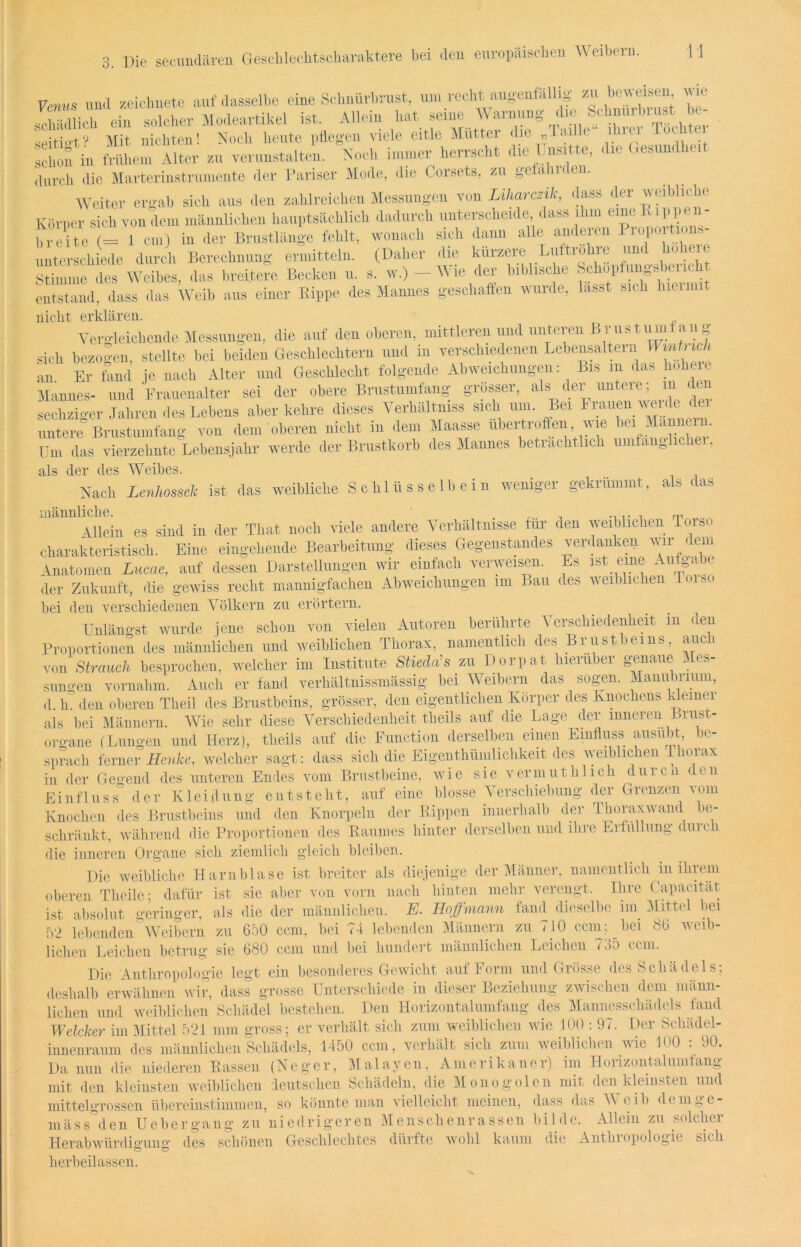 3. Venus und zeichnete auf dasselbe eine Schnürbrust, um recht augenfällig zu beweisen wie Schein solcher Modeartikel ist. Allein hat seine Warnung die Schnurhruat be- seiti»t? Mit Dichten! Noch heute liftegen viele eitle Mutter <lie „laille ihiei TocWei schon in frühem Alter zu verunstalten. Noch immer herrscht die I nsitte, «Uc Desuni durch die Marterinstrumente der Pariser Mode, die Corsets, zu gefall 1 den. Weiter ergab sich aus den zahlreichen Messungen von Liharczik, dass der weibliche Körper sich von dem männlichen hauptsächlich dadurch unterscheide dass ihm eine Pmppen- breite (= 1 cm) in der Brustlänge fehlt, wonach sich dann alle anderen Piopo tioim unterschiede durch Berechnung ermitteln. (Daher die kürzere Luftröhre und höhere Stimme des Weihes, das breitere Becken u. s. w.) - Wie der biblische ^P^»™ entstand, dass das Weib aus einer Rippe des Mannes geschaffen wurde, lasst sich nicht erklären. Vergleichende Messungen, die auf den oberen, mittleren und unteren Brus tum ang sich bezogen, stellte bei beiden Geschlechtern und in verschiedenen Lebensaltern UinU ich an Er fand je nach Alter und Geschlecht folgende Abweichungen: Bis m das höhere Mannes- und Frauenalter sei der obere Brustumfang grosser, als_ der untere ; m den sechziger Jahren des Lebens aber kehre dieses Verhältnis sich um. Bei brauen weile untere Brustumfang von dem oberen nicht m dem Maasse ubertroffeni wie - ' ' ; Um das vierzehnte Lebensjahr werde der Brustkorb des Mannes beträchtlich umfan0lichei, als der des Weibes. Nach Lenhossek ist das weibliche Schlüsselbein weniger gekrümmt, als das Allein es sind in der That noch viele andere Verhältnisse für den weiblichen Torso charakteristisch. Eine eingehende Bearbeitung dieses Gegenstandes verdanken wir dem Anatomen Lucae, auf dessen Darstellungen wir einfach verweisen. Es ist eine Aufgabe der Zukunft, die gewiss recht mannigfachen Abweichungen im Bau des weiblichen l<u>o bei den verschiedenen Völkern zu erörtern. Unlängst wurde jene schon von vielen Autoren berührte V erschiedenheit in den Proportionen des männlichen und weiblichen Thorax, namentlich des Brustbeins, auch von Strauch besprochen, welcher im Institute Stieda's zu Dorpat hierüber genaue Mes- sungen vornahm. Auch er fand verhältnissmässig bei Weibern das sogen. Manubrium, d. h. den oberen Theil des Brustbeins, grösser, den eigentlichen Körper des Knochens kleiner als bei Männern. Wie sehr diese Verschiedenheit theils auf die Lage der inneren Brust- organe (Lungen und Herz), theils auf die Function derselben einen Einfluss ausüit, c sprach ferner Henke, welcher sagt: dass sich die Eigenthümlichkeit des weiblichen Thorax in der Gegend des unteren Endes vom Brustbeine, wie sie vermutblich durcii den Einfluss der Kleidung entsteht, auf eine blosse Verschiebung der Grenzen vom Knochen des Brustbeins und den Knorpeln der Rippen innerhalb der Thoraxwand be- schränkt. während die Proportionen des Raumes hinter derselben und ihre Erfüllung duich die inneren Organe sich ziemlich gleich bleiben. Die weibliche Harnblase ist breiter als diejenige der Männer, namentlich in ihrem oberen Tlieile; dafür ist sie aber von vorn nach hinten mehr verengt. Ihre l. apacität als die der männlichen. E. Hojfmann fand dieselbe im Mittel bei zu 650 ccm, bei 74 lebenden Männern zu 710 ccm; bei 86 weib- sie 680 ccm und bei hundert männlichen Leichen 735 ccm. ~~— o Die Anthropologie legt ein besonderes Gewicht auf Form und Grösse des Schädels; deshalb erwähnen wir, dass grosse Unterschiede in dieser Beziehung zwischen dem männ- lichen und weiblichen Schädel bestehen. Den Horizontalumfang des Mannesschädels fand Welcher im Mittel 521 mm gross; er verhält sich zum weiblichen wie 100 : 97. Der Scluidel- innenraum des männlichen Schädels, 1450 ccm, verhält sich zum weiblichen wie 100 : 90. Da nun die niederen Rassen (Neger, Malayen, Amerikaner) im Horizontalumfang mit den kleinsten weiblichen deutschen Schädeln, die Monogolen mit den kleinsten und mittelgrossen übereinstimmen, so könnte man vielleicht meinen, dass das 4\ eib demge- mäss den Uebergang zu niedrigeren Menschenrassen bilde. Allein zu solcher Herabwürdigung des schönen Geschlechtes dürfte wohl kaum die Anthropologie sich herbeilassen. ist absolut geringer, 52 lebenden Weibern liehen Leichen betrug