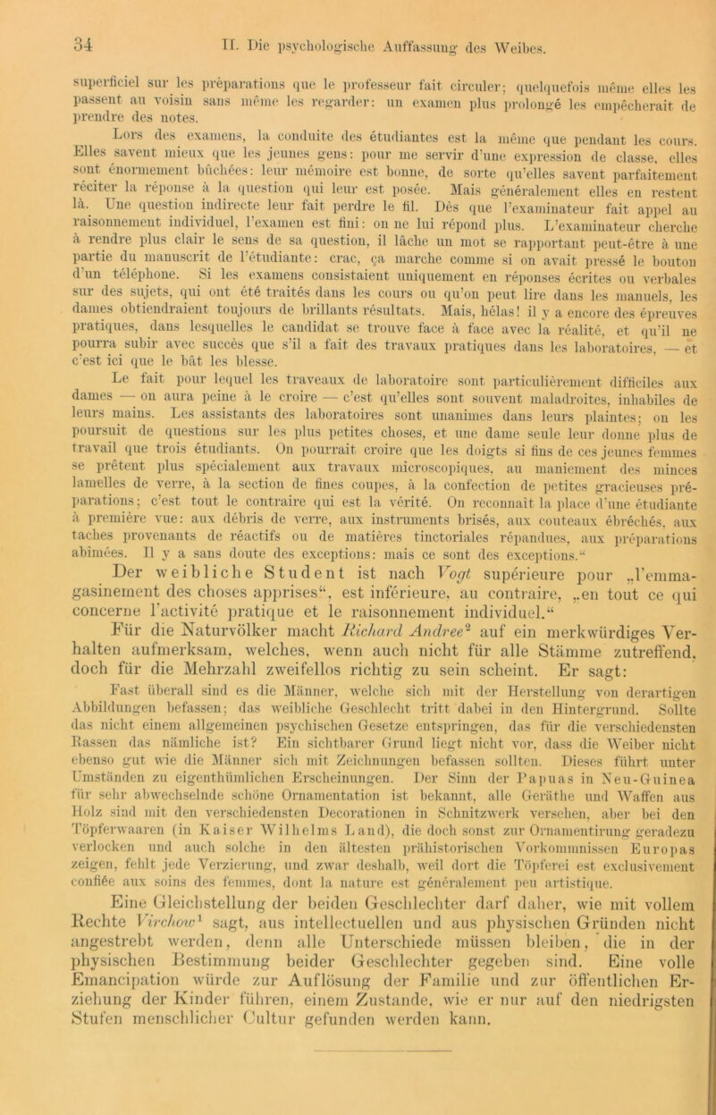 de superfieiel sur.les preparations que le professeur fait circuler; quelquefois meine eiles le passent au voisin saus meine les regarder: un examen plus prolonge les einpecherait d. prendre des notes. Lors des examens, la conduite des etudiantes est la meine que pendant les cours. Elles savent mieux que les jeunes gens: pour me servir d’une expression de classe, elles sont enormement büchees: leur memoire est bonne, de sorte qu’elles savent parfaitenient reciter la reponse a la question qui leur est posee. Mais generalement elles en restent lä. Une question indirecte leur fait perdre le fil. Des que l’examinateur fait appel au 1 aisonnement individuel, 1 examen est iini: on ne lui repond plus. L’examinateur cherche ä rendre plus clair le sens de sa question, il lache un mot se rapportant peut-etre ä une partie du manuscrit de Petudiante: crac, ga marche comme si on avait presse le houton d un telephone. Si les examens consistaient uniquement en reponses ecrites ou verbales sui des sujets, qui out ete traites dans les cours ou qu’on peut lire dans les manuels. les danies ohtiendiaient toujouis de biillants resultats. Mais, helas! il y a encore des epreuves pratiques, dans lesquelles le candidat se trouve face ä face avec la realite, et qu’il ne pouna suhii avec succes que s il a fait des travaux pratiques dans les laboratoires, — et c’est ici que le bat les Messe. Le fait pour lequel les traveaux de laboratoire sont particulierement difliciles aux dames — on aura peine ä le croire — c’est qu’elles sont souvent maladroites, inliabiles de leurs mains. Les assistants des laboratoires sont unanimes dans leurs plaintes; on les poursuit de questions sur les plus petites choses, et une dame seule leur donne plus de travail que trois etudiants. On pourrait croire que les doigts si lins de ces jeunes fein mos se pretent plus specialement aux travaux microscopiques, au maniement des minces lamelles de verre, ä la section de iines coupes, ä la confection de petites gracieuses pre- parations ; c est tout le contraire qui est la verite. On reconnait la place d’une etudiante ä premiere vue: aux debris de verre, aux instruments brises, aux couteaux ebreches, aux taches provenants de reactifs ou de matieres tinctoriales repandues, aux preparations abimees. Il y a sans doute des exceptions: mais ce sont des exceptions.“ Der weibliche Student ist nach Vogt superieure pour „l’emma- gasinement des choses apprises“, est inferieure, au contraire, ,.en tout ce qui concerne lhictivite pratique et le raisonnement individuel.“ Für die Naturvölker macht Richard Andree2 auf ein merkwürdiges Ver- halten aufmerksam, welches, wenn auch nicht für alle Stämme zutreffend, doch für die Mehrzahl zweifellos richtig zu sein scheint. Er sagt: Fast überall sind es die Männer, welche sich mit der Herstellung von derartigen Abbildungen befassen; das weibliche Geschlecht tritt dabei in den Hintergrund. Sollte das nicht einem allgemeinen psychischen Gesetze entspringen, das für die verschiedensten Rassen das nämliche ist? Ein sichtbarer Grund liegt nicht vor, dass die Weiber nicht ebenso gut wie die Männer sich mit Zeichnungen befassen sollten. Dieses führt unter Umständen zu eigenthümlichen Erscheinungen. Der Sinn der Papuas in Neu-Guinea für sehr abwechselnde schöne Ornamentation ist bekannt, alle Geräthe und Waffen aus Holz sind mit den verschiedensten Decorationen in Schnitzwerk versehen, aber bei den Töpferwaaren (in Kaiser Wilhelms Land), die doch sonst zur Ornamentirung geradezu verlocken und auch solche in den ältesten prähistorischen Vorkommnissen Europas zeigen, fehlt jede Verzierung, und zwar deshalb, weil dort die Töpferei est exclusivement confiöe aux soins des femmes, dont la nature est generalement peu artistique. Eine Gleichstellung der beiden Geschlechter darf daher, wie mit vollem Keehte Virchow1 sagt, aus intellectuellen und aus physischen Gründen nicht angestrebt werden, denn alle Unterschiede müssen bleiben, die in der physischen Bestimmung beider Geschlechter gegeben sind. Eine volle Emancipation würde zur Auflösung der Familie und zur öffentlichen Er- ziehung der Kinder führen, einem Zustande, wie er nur auf den niedrigsten Stufen menschlicher Cultur gefunden werden kann.