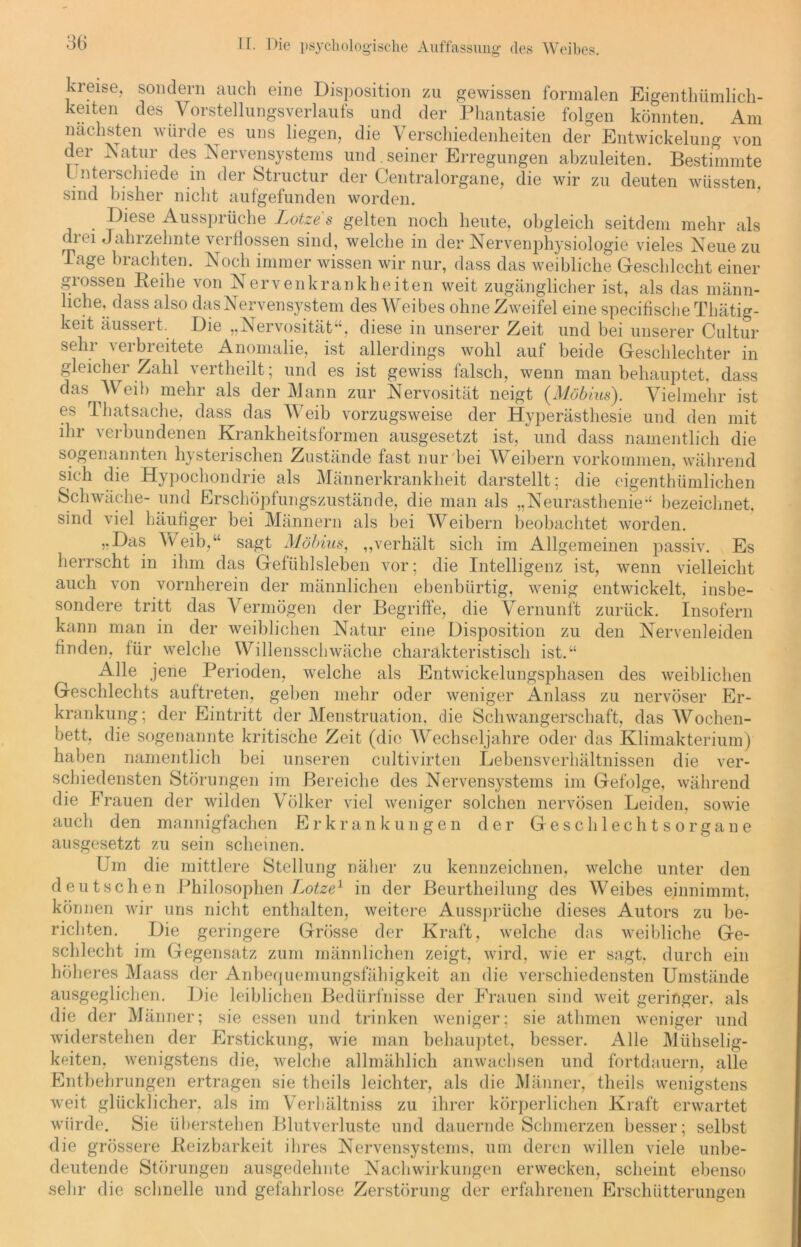 kreise, sondern auch eine Disposition zu gewissen formalen Eigentümlich- keiten des Vorstellungsverlaufs und der Phantasie folgen könnten. Am nächsten würde es uns liegen, die Verschiedenheiten der Entwickelung von der Natur des Nervensystems und seiner Erregungen abzuleiten. Bestimmte l ntei schiede in der Structur der Centralorgane, die wir zu deuten wüssten, sind bisher nicht aufgefunden worden. Diese Aussprüche Lotet s gelten noch heute, obgleich seitdem mehr als di ei Jahrzehnte verflossen sind, welche in der Nervenphysiologie vieles Neue zu läge brachten. Noch immer wissen wir nur, dass das weibliche Geschlecht einer grossen Beihe von Nervenkrankheiten weit zugänglicher ist, als das männ- liche, dass also das Nervensystem des Weibes ohne Zweifel eine specifische Thätig- keit äussert. Die „Nervosität“, diese in unserer Zeit und bei unserer Cultur sehr verbreitete Anomalie, ist allerdings wohl auf beide Geschlechter in gleicher Zahl vertheilt; und es ist gewiss falsch, wenn man behauptet, dass das Weib mehr als der Mann zur Nervosität neigt {Möbius). Vielmehr ist es Thatsache, dass das Weib vorzugsweise der Hyperästhesie und den mit ihr verbundenen Krankheitsformen ausgesetzt ist, und dass namentlich die sogenannten hysterischen Zustände fast nur bei Weibern Vorkommen, während sich die Hypochondrie als Männerkrankheit darstellt; die eigenthümlichen Schwäche- und Erschöpfungszustände, die man als „Neurasthenie“ bezeichnet, sind viel häutiger bei Männern als bei Weibern beobachtet worden. „Das Weib,“ sagt Möbius, „verhält sich im Allgemeinen passiv. Es herrscht in ihm das Gefühlsleben vor; die Intelligenz ist, wenn vielleicht auch von vornherein der männlichen ebenbürtig, wenig entwickelt, insbe- sondere tritt das Vermögen der Begriffe, die Vernunft zurück. Insofern kann man in der weiblichen Natur eine Disposition zu den Nervenleiden finden, für welche Willensschwäche charakteristisch ist.“ Alle jene Perioden, welche als Entwickelungsphasen des weiblichen Geschlechts auftreten, geben mehr oder weniger Anlass zu nervöser Er- krankung; der Eintritt der Menstruation, die Schwangerschaft, das Wochen- bett, die sogenannte kritische Zeit (die Wechseljahre oder das Klimakterium) haben namentlich bei unseren cultivirten Lebensverhältnissen die ver- schiedensten Störungen im Bereiche des Nervensystems im Gefolge, während die Frauen der wilden Völker viel weniger solchen nervösen Leiden, sowie auch den mannigfachen Erkrankungen der Geschlechtsorgane ausgesetzt zu sein scheinen. Um die mittlere Stellung näher zu kennzeichnen, welche unter den deutschen Philosophen Lotze1 in der Beurtheilung des Weibes einnimmt, können wir uns nicht enthalten, weitere Aussprüche dieses Autors zu be- richten. Die geringere Grösse der Kraft, welche das weibliche Ge- schlecht im Gegensatz zum männlichen zeigt, wird, wie er sagt, durch ein höheres Maass der Anbequemungsfähigkeit an die verschiedensten Umstände ausgeglichen. Die leiblichen Bedürfnisse der Frauen sind weit geringer, als die der Männer; sie essen und trinken weniger; sie athmen weniger und widerstehen der Erstickung, wie man behauptet, besser. Alle Mühselig- keiten, wenigstens die, welche allmählich anwachsen und fortdauern, alle Entbehrungen ertragen sie theils leichter, als die Männer, theils wenigstens weit glücklicher, als im Verbältniss zu ihrer körperlichen Kraft erwartet würde. Sie überstellen Blutverluste und dauernde Schmerzen besser; selbst die grössere Reizbarkeit ihres Nervensystems, um deren willen viele unbe- deutende Störungen ausgedehnte Nachwirkungen erwecken, scheint ebenso sehr die schnelle und gefahrlose Zerstörung der erfahrenen Erschütterungen