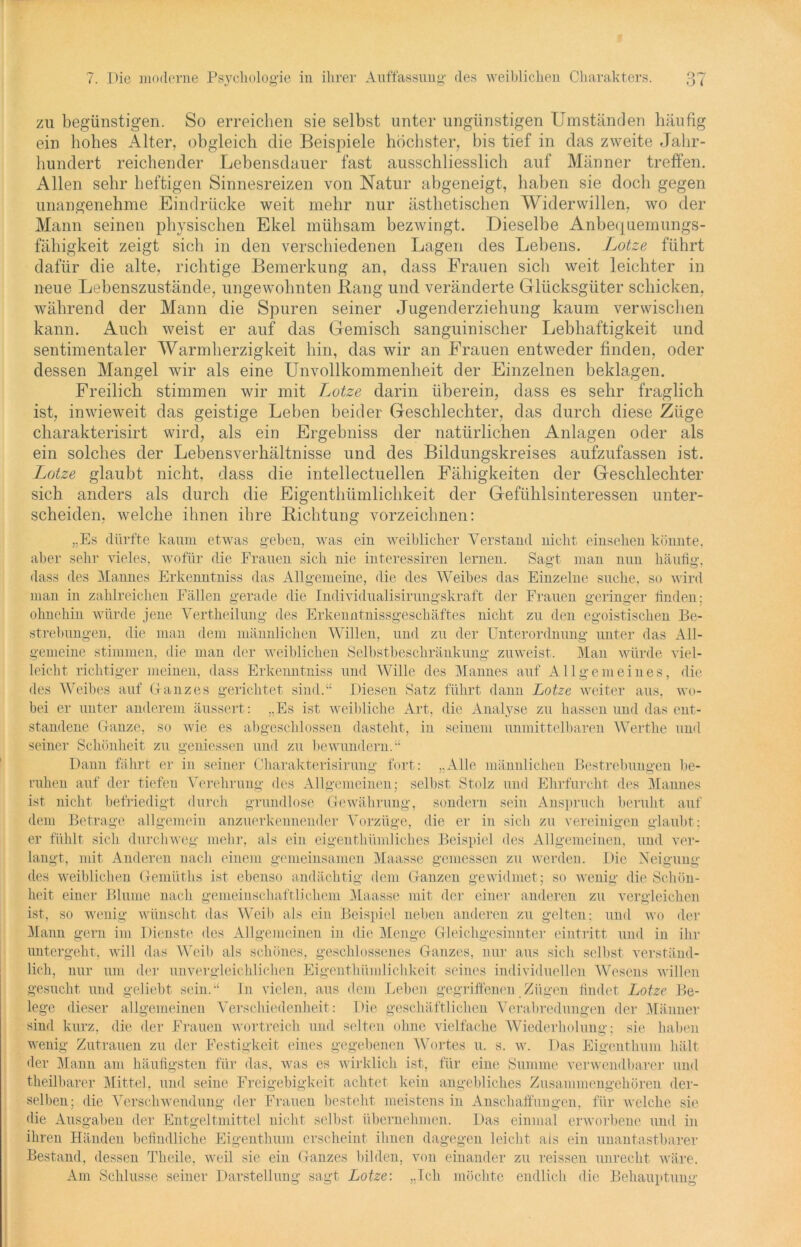 zu begünstigen. So erreichen sie selbst unter ungünstigen Umständen häufig ein hohes Alter, obgleich die Beispiele höchster, bis tief in das zweite Jahr- hundert reichender Lebensdauer fast ausschliesslich auf Männer treffen. Allen sehr heftigen Sinnesreizen von Natur abgeneigt, haben sie doch gegen unangenehme Eindrücke weit mehr nur ästhetischen Widerwillen, wo der Mann seinen physischen Ekel mühsam bezwingt. Dieselbe Anbequemungs- fähigkeit zeigt sich in den verschiedenen Lagen des Lebens. Lotze führt dafür die alte, richtige Bemerkung an, dass Frauen sich weit leichter in neue Lebenszustände, ungewohnten Bang und veränderte Glücksgüter schicken, während der Mann die Spuren seiner Jugenderziehung kaum verwischen kann. Auch weist er auf das Gemisch sanguinischer Lebhaftigkeit und sentimentaler Warmherzigkeit hin, das wir an Frauen entweder finden, oder dessen Mangel wir als eine Unvollkommenheit der Einzelnen beklagen. Freilich stimmen wir mit Lotze darin überein, dass es sehr fraglich ist, inwieweit das geistige Leben beider Geschlechter, das durch diese Züge charakterisirt wird, als ein Ergebniss der natürlichen Anlagen oder als ein solches der Lebensverhältnisse und des Bildungskreises aufzufassen ist. Lotze glaubt nicht, dass die intellectuellen Fähigkeiten der Geschlechter sich anders als durch die Eigenthümlichkeit der Gefühlsinteressen unter- scheiden, welche ihnen ihre Bichtung vorzeichnen: „Es dürfte kaum etwas geben, was ein weiblicher Verstand nicht einsehen könnte, aber sehr vieles, wofür die Frauen sich nie interessiren lernen. Sagt man nun häufig, dass des Mannes Erkenntniss das Allgemeine, die des Weihes das Einzelne suche, so wird man in zahlreichen Fällen gerade die Individualisirungskraft der Frauen geringer finden: ohnehin würde jene Vertheilung des Erkenntnissgescliäftes nicht zu den egoistischen Be- strebungen, die man dem männlichen Willen, und zu der Unterordnung unter das All- gemeine stimmen, die man der weiblichen Selbstbeschränkung zuweist. Man würde viel- leicht richtiger meinen, dass Erkenntniss und Wille des Mannes auf Allgemeines, die des Weihes auf Ganzes gerichtet sind.“ Diesen Satz führt dann Lotze weiter aus, wo- bei er unter anderem äussert: „Es ist weibliche Art, die Analyse zu hassen und das ent- standene Ganze, so wie es abgeschlossen dasteht, in seinem unmittelbaren Werthe und seiner Schönheit zu gemessen und zu bewundern.“ Dann fährt er in seiner Charakterisirung fort: „Alle männlichen Bestrebungen be- ruhen auf der tiefen Verehrung- des Allgemeinen; selbst Stolz und Ehrfurcht des Mannes ist nicht befriedigt durch grundlose Gewährung, sondern sein Anspruch beruht auf dem Betrage allgemein anzuerkennender Vorzüge, die er in sich zu vereinigen glaubt; er fühlt sich durchweg mehr, als ein eigenthümliches Beispiel des Allgemeinen, und ver- langt, mit Anderen nach einem gemeinsamen Maasse gemessen zu werden. Die Neigung des weiblichen Gemüths ist ebenso andächtig dem Ganzen gewidmet; so wenig die Schön- heit einer Blume nach gemeinschaftlichem Maasse mit der einer anderen zu vergleichen ist, so wenig wünscht das Weib als ein Beispiel neben anderen zu gelten: und wo der Mann gern im Dienste des Allgemeinen in die Menge Gleichgesinnter eintritt und in ihr untergeht, will das Weih als schönes, geschlossenes Ganzes, nur aus sich selbst verständ- lich, nur um der unvergleichlichen Eigenthümlichkeit seines individuellen Wesens willen gesucht und geliebt sein.“ In vielen, aus dem Leben gegriffenen Zügen findet Lotze Be- lege dieser allgemeinen Verschiedenheit: Die geschäftlichen Verabredungen der Männer sind kurz, die der Frauen wortreich und selten ohne vielfache Wiederholung; sie haben wenig Zutrauen zu der Festigkeit eines gegebenen Wortes u. s. w. Das Eigenthum hält der Mann am häufigsten für das, was es wirklich ist, für eine Summe verwendbarer und theilbarer Mittel, und seine Freigebigkeit achtet kein angebliches Zusammengehören der- selben; die Verschwendung der Frauen besteht meistens in Anschaffungen, für welche sie die Ausgaben der Entgeltmittel nicht selbst übernehmen. Das einmal erworbene und in ihren Händen befindliche Eigenthum erscheint ihnen dagegen leicht als ein unantastbarer Bestand, dessen Theüe, weil sie ein Ganzes bilden, von einander zu reissen unrecht wäre. Am Schlüsse seiner Darstellung sagt Lotze: „Ich möchte endlich die Behauptung