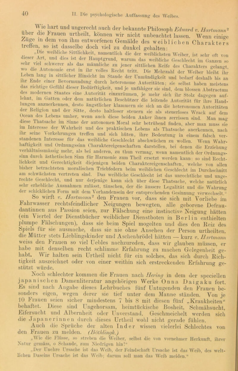 Wie hart und ungerecht auch der bekannte Philosoph Eduard v. Hartmann2 Uber die hrauen urtheilt. können wir nicht unbeachtet lassen. Wenn einige /tuge in dem von ihm entworfenen Gemälde des weiblichen Charakters treiten, so ist dasselbe doch viel zu dunkel gehalten: weibliche Sittlichkeit, namentlich die der weiblichsten Weiber, ist sehr oft von < leser Art, und dies ist der Hauptgrund, warum das weibliche Geschlecht im Ganzen so sehr viel schwerer als das männliche zu jener sittlichen Reife des Charakters gelaunt 7°, diei Autonomie erst m ihr volles Recht tritt. Die Mehrzahl der Weiber bleibt ihr .eben lang m sittlicher Hinsicht im Stande der Unmündigkeit und bedarf deshalb bis an ihr Ende einer Bevormundung durch heteronome Autoritäten; sie selbst haben meistens das richtige Gefühl dieser Bedürftigkeit, und je unfähiger sie sind, dem blossen Abstractum des modernen .Staates eine Autorität einzuräumen, je mehr sich ihr Stolz dagegen auf- lelmt. im Gatten oder dem natürlichen Beschützer die leitende Autorität für ihre Hand- lungen anzuerkennen, desto ängstlicher klammern sie sich an die heteronomen Autoritäten der Religion und der Sitte, desto haltloser steuern sie als steuerloses Wrack auf dem Ocean des Lebens umher, wenn auch diese beiden Anker ihnen zerrissen sind. Man mao- diese Thatsache im Sinne der autonomen Moral sehr betrübend finden, aber man muss sie im Interesse der Wahrheit und des praktischen Lebens als Thatsache anerkennen, nach ihi '-eme ^ orkehrungen treffen und sich hüten, ihre Bedeutung in einem falsch ver- standenen Interesse für das weibliche Geschlecht abschwächen zu wollen. Wenn Wahr- haftigkeit und Ordnungssinn Charaktereigenschaften darstellen, bei denen die Erziehung verhältmssmässig. mehr, als bei anderen, zu thun vermag, wenn namentlich der Ordnungs- sinn duich ästhetischen Sinn für Harmonie zum Theil ersetzt werden kann: so sind Recht- lichkeit und Gerechtigkeit diejenigen beiden Charaktereigenschaften, welche von allen bisher betrachteten moralischen Triebfedern beim weiblichen Geschlecht im Durchschnitt am scliv ächsten vertreten sind. Das weibliche Geschlecht ist das unrechtliche und unge- rechte Geschlecht, und nur derjenige kann sich über diese Thatsache, welche natürlich sehr erhebliche Ausnahmen zulässt, täuschen, der die äussere Legalität und die Wahrung dei schicklichen Form mit dem A orhandensein der entsprechenden Gesinnung verwechselt. So wirft v. Hartmann- den Frauen vor, dass sie sich mit Vorliebe im Fahrwasser rechtsfeindlicher Neigungen bewegten, alle geborene Defrau- dantinnen aus Passion seien, zur Fälschung eine instinctive Neigung hätten (ein Viertel der Dienstbücher weiblicher Dienstboten in Berlin enthielten plumpe Fälschungen), dass sie beim Spiel mogelten und dies den Beiz des Spiels für sie ausmache, dass sie nie ohne Ansehen der Person urtheilten. die Mütter stets Lieblingskinder und Aschenbrödel hätten — kurz v. Hartmann weiss den Frauen so viel Uebles nachzureden, dass wir glauben müssen, er habe mit denselben recht schlimme Erfahrung zu machen Gelegenheit ge- habt. Wir halten sein Urtlieil nicht für ein solches, das sich durch Rich- tigkeit auszeichnet oder von einer weithin sich erstreckenden Erfahrung ge- stützt würde. Noch schlechter kommen die Frauen nach Hering in dem der speciellen japanischen Damenliteratur angehörigen Werke Onna Daigaku fort. Es sind nach Angabe dieses Lehrbuches fünf Untugenden den Frauen be- sonders eigen, wegen derer sie tief unter dem Manne ständen. Von je 10 Frauen seien sicher mindestens 7 bis 8 mit diesen fünf „Krankheiten“ behaftet. Diese sind Ungehorsam, heimtückische Bosheit, Schmähsucht. Eifersucht und Albernheit oder Unverstand. Geschmeichelt werden sich die Japanerinnen durch dieses Urtlieil wohl nicht gerade fühlen. Auch die Sprüche der alten Inder wissen vielerlei Schlechtes von den Frauen zu melden. (Böthlingk.) «Wie die Flüsse, so streben die Weiber, selbst die von vornehmer Herkunft, ihrer Natur gemäss, o Schande, zum Niedrigen hin!“ «Der Unehre Ursache ist das Weib, der Feindschaft Ursache ist das Weib, des welt- lichen Daseins Ursache ist das Weib; darum soll man das Weib meiden.“
