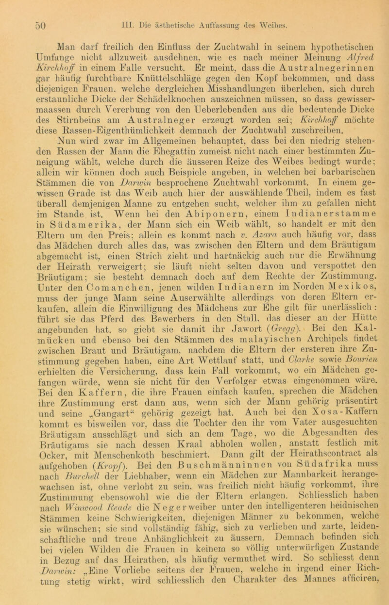 Man darf freilich den Einfluss der Zuchtwahl in seinem hypothetischen Umfange nicht allzuweit ausdehnen, wie es nach meiner Meinung Alfred Kirchlioff in einem Falle versucht. Er meint, dass die Australnegerinnen gar häufig furchtbare Knüttelschläge gegen den Kopf bekommen, und dass diejenigen Frauen, welche dergleichen Misshandlungen überleben, sich durch erstaunliche Dicke der Schädelknochen auszeichnen müssen, so dass gewisser- maassen durch Vererbung von den Ueberlebenden aus die bedeutende Dicke des Stirnbeins am Australneger erzeugt worden sei; Kirchlioff möchte diese Rassen-Eigenthümlichkeit demnach der Zuchtwahl zuschreiben. Nun wird zwar im Allgemeinen behauptet, dass bei den niedrig stehen- den Rassen der Mann die Ehegattin zumeist nicht nach einer bestimmten Zu- neigung wählt, welche durch die äusseren Reize des Weibes bedingt wurde; allein wir können doch auch Beispiele angeben, in welchen bei barbarischen Stämmen die von Darwin besprochene Zuchtwahl vorkommt. In einem ge- wissen Grade ist das Weib auch hier der auswählende Theil, indem es fast überall demjenigen Manne zu entgehen sucht, welcher ihm zu gefallen nicht im Stande ist. Wenn bei den Abiponern, einem In di an er stamme in Südamerika, der Mann sich ein Weib wählt, so handelt er mit den Eltern um den Preis; allein es kommt nach v. Azara auch häufig vor, dass das Mädchen durch alles das, was zwischen den Eltern und dem Bräutigam abgemacht ist, einen Strich zieht und hartnäckig auch nur die Erwähnung der Heirath verweigert; sie läuft nicht selten davon und verspottet den Bräutigam; sie besteht demnach doch auf dem Rechte der Zustimmung. Unter den Comanchen, jenen wilden Indianern im Norden Mexikos, muss der junge Mann seine Auserwählte allerdings von deren Eltern er- kaufen, allein die Einwilligung des Mädchens zur Ehe gilt für unerlässlich : führt sie das Pferd des Bewerbers in den Stall, das dieser an der Hütte angebunden hat. so giebt sie damit ihr Jawort (Gregg), Bei den Kal- mücken und ebenso bei den Stämmen des malayischen Archipels findet zwischen Braut und Bräutigam, nachdem die Eltern der ersteren ihre Zu- stimmung gegeben haben, eine Art Wettlauf statt, und Clarke sowie Bounen erhielten die Versicherung, dass kein Fall vorkommt, wo ein Mädchen ge- fangen würde, wenn sie nicht für den Verfolger etwas eingenommen wäre. Bei den Kaffem, die ihre Frauen einfach kaufen, sprechen die Mädchen ihre Zustimmung erst dann aus, wenn sich der Mann gehörig präsentirt und seine „Gangart“ gehörig gezeigt hat. Auch bei den Xosa-Kaffern kommt es bisweilen vor, dass die Tochter den ihr vom \ ater ausgesuchten Bräutigam ausschlägt und sich an dem Tage, wo die Abgesandten des Bräutigams sie nach dessen Kraal abholen wollen, anstatt festlich mit Ocker, mit Menschenkoth beschmiert. Dann gilt der Heirathscontract als aufgehoben (Kropf). Bei den Buschmänninneu von Südafrika muss nach Durcheil der Liebhaber, wenn ein Mädchen zur Mannbarkeit herange- wachsen ist, ohne verlobt zu sein, was freilich nicht häufig vorkommt, ihre Zustimmung ebensowohl wie die der Eltern erlangen. Schliesslich haben nach Winwood Reade die Neger weiber unter den intelligenteren heidnischen Stämmen keine Schwierigkeiten, diejenigen Männer zu bekommen, welche sie wünschen; sie sind vollständig fähig, sich zu verlieben und zarte, leiden- schaftliche und treue Anhänglichkeit zu äussern. Demnach befinden sich bei vielen Wühlen die Frauen in keinem so völlig unterwürfigen Zustande in Bezug auf das Heirathen, als häufig vermuthet wird. So schliesst denn Darwin: ..Eine Vorliebe seitens der Frauen, welche in irgend einer Rich- tung stetig wirkt, wird schliesslich den Charakter des Mannes afficiren,