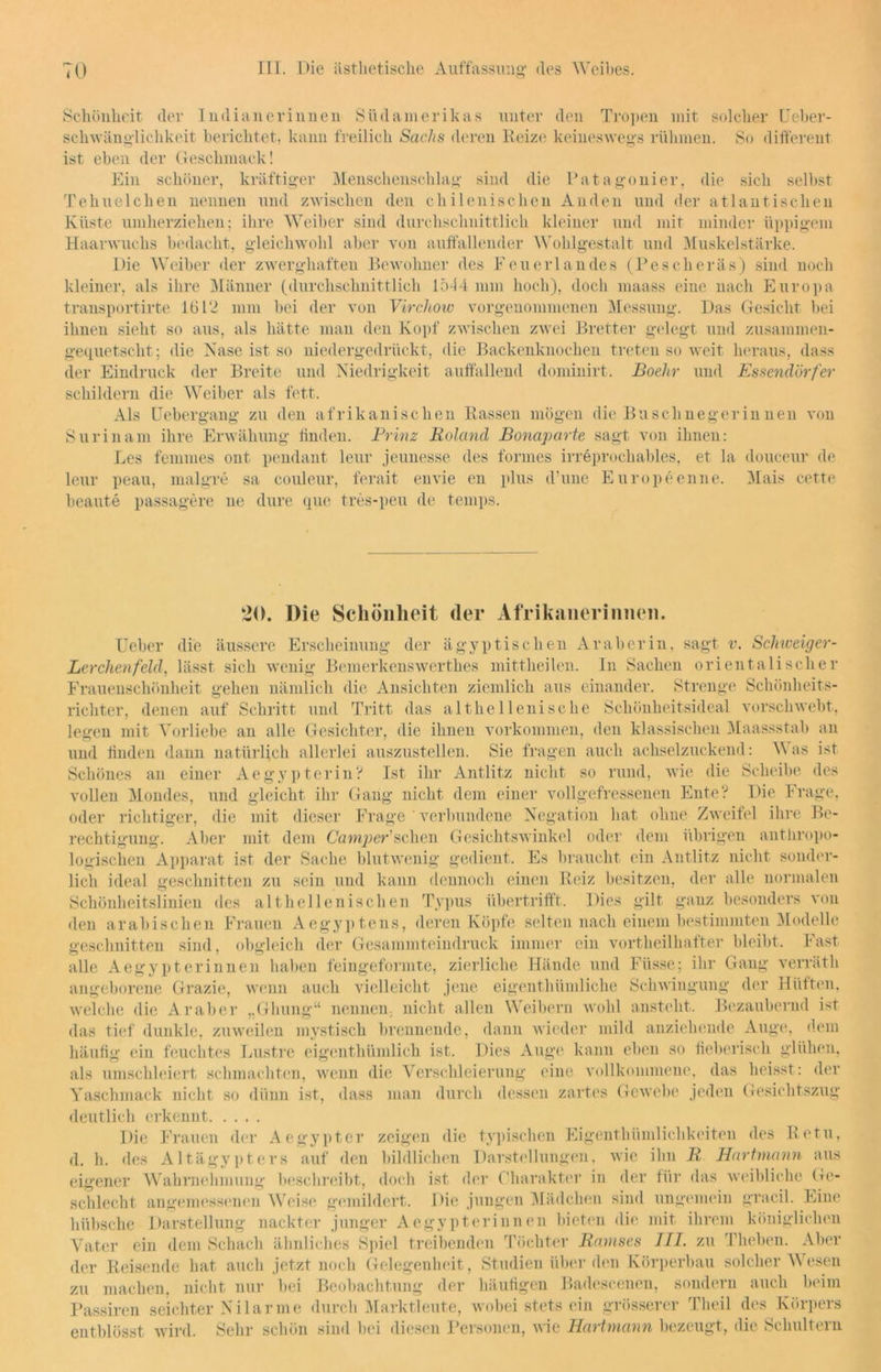 Schönheit der Indianerinnen Südamerikas unter den Tropen mit solcher Ueber- schwänglichkeit berichtet, kann freilich Sachs deren Beize keineswegs rühmen. So different ist eben der Geschmack! Ein schöner, kräftiger Menschenschlag sind die Patagonier, die sich selbst T ebne leb en nennen und zwischen den chilenischen Anden und der atlantischen Küste umherziehen; ihre Weiber sind durchschnittlich kleiner und mit minder üppigem Haarwuchs bedacht, gleichwohl aber von aulfallender Wohlgestalt und Muskelstärke. Die Weiber der zwerghaften Bewohner des Feuerlandes (Pesch er äs) sind noch kleiner, als ihre Männer (durchschnittlich 1544 min hoch), doch maass eine nach Europa transportirte 1612 mm bei der von Virchow vorgenommenen Messung. Das Gesicht bei ihnen sieht so aus, als hätte man den Kopf zwischen zwei Bretter gelegt und zusammen- gequetscht; die Nase ist so niedergedrückt, die Backenknochen treten so weit heraus, dass der Eindruck der Breite und Niedrigkeit auffallend dominirt. Boelir und Essendörfer schildern die Weiber als fett. Als Uebergang zu den afrikanischen Rassen mögen die Buschnegerinnen von Surinam ihre Erwähung linden. Prinz Roland Bonaparte sagt von ihnen: Les femmes ont pendant leur jeunesse des formes irreprochables, et la douceur de leur peau, malgre sa couleur, ferait envie en plus d’une Europeenne. Mais cette beaute passagere ne dure que tres-peu de temps. 20. Die Schönheit der Afrikanerinnen. Ueber die äussere Erscheinung der ägyptischen Araberin, sagt v. ScJmeiger- Lerchenfeld, lässt sich wenig Bemerkenswerthes mittheilen. In Sachen orientalischer Frauenschönheit gehen nämlich die Ansichten ziemlich aus einander. Strenge Schönheits- richter, denen auf Schritt und Tritt das althellenische Schönheitsideal vorschwebt, legen mit Vorliebe an alle Gesichter, die ihnen Vorkommen, den klassischen Maassstab an und linden dann natürlich allerlei auszustellen. Sie fragen auch achselzuckend: Was ist Schönes an einer Ae gy pterin? Ist ihr Antlitz nicht so rund, wie die Scheibe des vollen Mondes, und gleicht ihr Gang nicht dem einer voll gefressenen Ente? Die Frage, oder richtiger, die mit dieser Frage ' verbundene Negation hat ohne Zweifel ihre Be- rechtigung. Aber mit dem Camper'sehen Gesichtswinkel oder dem übrigen anthropo- logischen Apparat ist der Sache blutwenig gedient. Es braucht ein Antlitz nicht sonder- lich ideal geschnitten zu sein und kann dennoch einen Reiz besitzen, der alle normalen Schönheitslinien des althellenischen Typus übertrifft. Dies gilt ganz besonders von den arabischen Frauen Aegyptens, deren Köpfe selten nach einem bestimmten Modelle geschnitten sind, obgleich der Gesammteindruck immer ein vortlieilkafter bleibt. Fast alle Aegypterinnen haben feingeformte, zierliche Hände und Füsse; ihr Gang verräth angeborene Grazie, wenn auch vielleicht jene eigenthümliche Schwingung der Hüften, welche die Araber „Glnmg“ nennen, nicht allen Weibern wohl ansteht. Bezaubernd ist das tief dunkle, zuweilen mystisch brennende, dann wieder mild anziehende Auge, dem häufig ein feuchtes Lustre eigenthümlich ist. Dies Auge kann eben so fieberisch glühen, als umschleiert schmachten, wenn die Verschleierung eine vollkommene, das heisst : der Yaschmack nicht so dünn ist, dass man durch dessen zartes Gewebe jeden Gesichtszug deutlich erkennt Die Frauen der Aegypter zeigen die typischen Eigenthümlichkeiten des Retu, d. h. des Altägypters auf den bildlichen Darstellungen, wie ihn R Hartmann aus eigener Wahrnehmung beschreibt, doch ist der Charakter in der für das weibliche Ge- schlecht. angemessenen Weise gemildert. Die jungen Mädchen sind ungemein gracil. Eine hübsche Darstellung nackter junger Aegypterinnen bieten die mit ihrem königlichen Vater ein dem Schach ähnliches Spiel treibenden Töchter Ramses III. zu Theben. Aber der Reisende hat auch jetzt noch Gelegenheit, Studien überden Körperbau solcher Wesen zu machen, nicht nur bei Beobachtung der häufigen Badescenen, sondern auch beim Passiren seichter Nilarme durch Marktleute, wobei stets ein grösserer Theil des Körpers entblösst wird. Sehr schön sind bei diesen Personen, wie Hart mann bezeugt, die Schultern