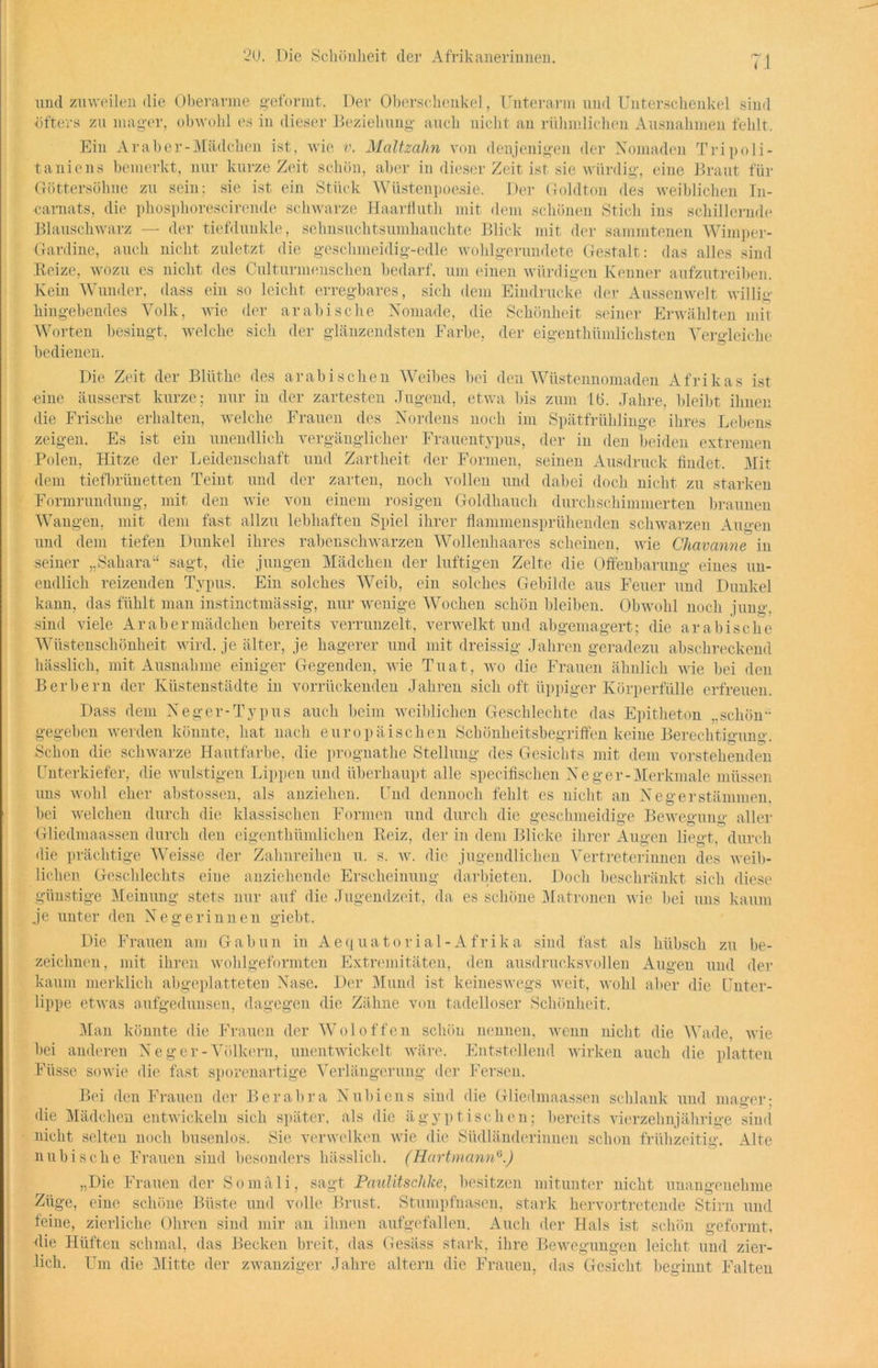 und zuweilen die Oberarme geformt. Der Oberschenkel, Unterarm und Unterschenkel sind öfters zu mager, obwohl es in dieser Beziehung auch nicht an rühmlichen Ausnahmen fehlt. Ein Ar ab er-Mädchen ist, wie v. Maltzalin von denjenigen der Nomaden Tripoli- taniens bemerkt, nur kurze Zeit schön, aber in dieser Zeit ist sie würdig, eine Braut für Göttersöhne zu sein; sie ist ein Stück Wüstenpoesie. Der Goldton des weiblichen In- karnats, die phosphorescirende schwarze Haarfluth mit dem schönen Stich ins schillernde Blauschwarz — der tiefdunkle, sehnsuchtsumhauclite Blick mit der sammtenen Wimper- Gardine, auch nicht zuletzt die geschmeidig-edle wohlgerundete Gestalt: das alles sind Beize, wozu es nicht des Culturmenschen bedarf, um einen würdigen Kenner aufzutreiben. Kein Wunder, dass ein so leicht erregbares, sich dem Eindrücke der Aussenwelt willig hingehendes Volk, wie der arabische Nomade, die Schönheit seiner Erwählten mir Worten besingt, welche sich der glänzendsten Farbe, der eigenthümlichsten Vergleiche bedienen. Die Zeit der Bliithe des arabischen Weibes bei den Wüstennomaden Afrikas ist eine äusserst kurze; nur in der zartesten Jugend, etwa bis zum 16. Jahre, bleibt ihnen die Frische erhalten, welche Frauen des Nordens noch im Spätfrülilinge ihres Lebens zeigen. Es ist ein unendlich vergänglicher Frauentypus, der in den beiden extremen Polen, Hitze der Leidenschaft und Zartheit der Formen, seinen Ausdruck findet. Mit dem tiefbrünetten Teint und der zarten, noch vollen und dabei doch nicht zu starken Formrundung, mit den wie von einem rosigen Goldhauch durchschimmerten braunen Wangen, mit dem fast allzu lebhaften Spiel ihrer flammensprühenden schwarzen Augen und dem tiefen Dunkel ihres rabenschwarzen Wollenhaares scheinen, wie Chavanne in seiner „Sahara“ sagt, die jungen Mädchen der luftigen Zelte die Offenbarung eines un- endlich reizenden Typus. Ein solches Weib, ein solches Gebilde aus Feuer und Dunkel kann, das fühlt man instinctmässig, nur wenige Wochen schön bleiben. Obwohl noch jung, sind viele Arabermädchen bereits verrunzelt, verwelkt und abgemagert; die arabische Wüstenschönheit wird, je älter, je hagerer und mit dreissig Jahren geradezu abschreckend hässlich, mit Ausnahme einiger Gegenden, wie Tuat, wo die Frauen ähnlich wie bei den Berbern der Küstenstädte in vorrückenden Jahren sich oft üppiger Körperfülle erfreuen. Dass dem Neger-Typus auch beim weiblichen Geschlechte das Epitheton „schön- gegeben werden könnte, hat nach europäischen Schönheitsbegrififen keine Berechtigung. Schon die schwarze Hautfarbe, die prognathe Stellung des Gesichts mit dem vorstehenden Unterkiefer, die wulstigen Lippen und überhaupt alle specifischen Neger-Merkmale müssen uns wohl eher abstossen, als anziehen. Und dennoch fehlt es nicht an Neger Stämmen, bei welchen durch die klassischen Formen und durch die geschmeidige Bewegung aller Gliedmaassen durch den eigenthümlichen Reiz, der in dem Blicke ihrer Augen liegt, durch die prächtige Weisse der Zahnreihen u. s. w. die jugendlichen Vertreterinnen des weib- lichen Geschlechts eine anziehende Erscheinung darbieten. Doch beschränkt sich diese günstige Meinung stets nur auf die Jugendzeit, da es schöne Matronen wie bei uns kaum je unter den Negerinnen giebt. Die Frauen am Gabun in Aequatorial-Afrika sind fast als hübsch zu be- zeichnen, mit ihren wohlgeformten Extremitäten, den ausdrucksvollen Augen und der kaum merklich abgeplatteten Nase. Der Mund ist keineswegs weit, wohl aber die Unter- lippe etwas aufgedunsen, dagegen die Zähne von tadelloser Schönheit. Man könnte die Frauen der Woloffen schön nennen, wenn nicht die Wade, wie bei anderen Neger-Völkern, unentwickelt wäre. Entstellend wirken auch die platten Fiisse sowie die fast sporenartige Verlängerung der Fersen. Bei den Frauen der Berabra Nubiens sind die Gliedmaassen schlank und mager; die Mädchen entwickeln sich später, als die ägyptischen; bereits vierzehnjährige sind nicht selten noch busenlos. Sie verwelken wie die Südländerinnen schon frühzeitig. Alte nubische Frauen sind besonders hässlich. (Hartmann0.) „Die Frauen der Somali, sagt PaulitscJilce, besitzen mitunter nicht unangenehme Züge, eine schöne Büste und volle Brust. Stumpfnasen, stark hervortretende Stirn und feine, zierliche Ohren sind mir an ihnen aufgefallen. Auch der Hals ist schön geformt, die Hüften schmal, das Becken breit, das Gesäss stark, ihre Bewegungen leicht und zier- lich. Um die Mitte der zwanziger Jahre altern die Frauen, das Gesicht beginnt Falten