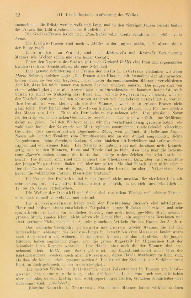 anzunehmen, die Brüste werden welk und lang, und in den vierziger Jahren bereits hieten die Frauen das Bild abschreckender Hässlichkeit.“ Die Galla-Frauen haben nach Paulitschke volle, breite Schultern und schöne volle Arme. Die Hab ab-Frauen sind nach v. Müller in der Jugend schön, doch altern sie in der Folge rasch. In Abuseher, zu Wadai, sind nach Matteucci's und Massari's Versicherung Männer wie Weiber schön und von hoher Gestalt. Unter den Negern des Sudan gilt nach Gerhard Roldfs eine Frau mit sogenannten kaukasischen Gesichtszügen als eine Schönheit. Eine genaue Schilderung der Frauen der Galla in Ostafrika verdanken wir Juan Maria Schuver, welcher sagt: „Die Frauen aller Klassen, mit Ausnahme der allerärmsten, bieten einen so von den hageren, meist finster dareinschauenden Männern verschiedenen Anblick, dass ich mich immer von neuem darüber wundern musste. Die jungen sind von einer Lebhaftigkeit, die alle Augenblicke zum Durchbruche zu kommen bereit ist, auch blissen sie nicht so frühzeitig ihre Beize ein, wie die Negerinnen, vielleicht, weil sie den Vortheil gemessen, bei den schweren Arbeiten von den Sclaven unterstützt zu werden. Ihre Gestalt ist weit kleiner, als die der Männer, obwohl es an grossen Frauen nicht ganz fehlt. Fast immer sind sie 10—15 cm kleiner, als die Männer, und für diese möchte das Maass von 1,60—1,75 in als Durchschnitt anzunehmen sein. Ihre physische Natur ist derartig von dem starken Geschleckte verschieden, dass es schwer fällt, eine Erklärung dafür zu geben. Bei den Weibern sehen wir nur verkältnissmässig grössere Köpfe, ob- wohl noch immer der Kategorie von Mikroceplialen zuzurechnen, runde Schädel, viereckige Gesichter, aber ausserordentlich abgerundete Züge, weit geöffnete dunkelbraune Augen. Nasen mit leichter Tendenz zum Bümpfnäscken und an der Wurzel eingedrückt, dichte Augenbrauen, kleine fleischige Backen, Kindermündeken mit Perlzähnen und aufgeworfenen Lippen und ein kleines Kinn. Der Nacken ist hübsch rund und durchaus nicht kranich- artig, wie hei den Männern, Fi'isse und Hände sind so klein, dass man über die Behaup- tung Byron's lachen könnte, der hierin das einzige wahre Zeichen der Aristokratie er- kennt. Die Formen sind rund und compact, die Gliedmaassen kurz, aber die Formenfülle der jungen Negerinnen findet sich hier nur selten. Sie sind hübsch, aber nicht schön.“ Derselbe Autor sagt von den jungen Mädchen der Berta im oberen Nil gebiet: „Sie haben die vollendeten Formen klassischer Statuen.“ Die Frauen der Bedscha sind in der Jugend nicht unschön; ihr zierlicher Leih mit sehr festen, gut entwickelten Brüsten altert aber früh, da sie sich durchschnittlich im 12. bis 15. Jahre verheirathen. Die Weiber der Danäkil und Saho sind von edlem Wüchse und schönen Formen, doch auch schnell verwelkend und alternd. Die Abyssini er innen haben nach der Beschreibung Steiner' s eine mittelgrosse Figur und besitzen öfters entwickeltes Fettpolster; junge Mädchen sind reizend und sehr sympathisch; sie haben ein rundliches Gesicht, eine nicht hohe, gewölbte Stirn, ziemlich grossen Mund, rundes Kinn, nicht selten ein Doppelkinn; ein angenehmes Benehmen und nicht geringer Fleiss machen sie zu sehr gesuchten Artikeln für den Harem der Araber. Das weibliche Geschlecht der Säurt,a und Terroa, zweier Stämme, die auf den beiderseitigen Abhängen des Gedern-Bergs in Ostafrika (von Massaua landeinwärts nach Abyssinien zu) wohnen, ist bedeutend kleiner, als das männliche. Die jungen Mädchen haben angenehme Züge, aber die grosse Magerkeit im Allgemeinen timt der Schönheit ihres Körpers Abbruch. Ihre Hände, aber auch die der Männer, sind aus- nehmend klein. Rohlfs sagt, dazu: „Dies ist eine Eigentkiimliehkeit nicht bloss der Küstenbewohner, sondern auch aller Abyssini er, deren Hände überhaupt zu klein sind, als dass sie können schön genannt werden.“ Der Grund der Kleinheit, der Verkümmerung liegt im Nichtgebrauch, in der Arbeitslosigkeit. Die meisten Weiber der Boilakertra, eines Volksstammes im Inneren von Mada- gascar, haben eine gute Haltung, einige drücken den Leib etwas stark vor, alle haben aber schlanke, obwohl kräftige und wohlproportionirte Taillen, trotzdem Schnürleiber dort unbekannt sind. (Audebert.) „Einzelne Basutho in Transvaal, Frauen und Männer, haben wirklich schönen