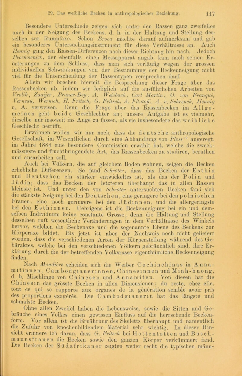 Verneau, Wernich, II. Fritsch, u. A. verweisen. Denn die Besondere Unterschiede zeigen sich unter den Rassen ganz zweifellos auch in der Neigung des Beckens, d. h. in der Haltung und Stellung des- selben zur Rumpfaxe. Schon Broca machte darauf aufmerksam und gab ein besonderes Untersuchungsinstrument für diese Verhältnisse an. Audi Hennig ging den Rassen-Differenzen nach dieser Richtung hin nach. Jedoch Prochownick, der ebenfalls einen Messapparat angab. kam nach seinen Er- örterungen zu dem Schluss, dass man sich vorläufig wegen der grossen individuellen Schwankungen von der Bestimmung der Beckenneigung nicht viel für die Unterscheidung der Rassentypen versprechen darf. Allein wir brechen hiermit die Besprechung dieser Frage über das Rassenbecken ab, indem wir lediglich auf die ausführlichen Arbeiten von Vrolik, Zaaijer, Pruner-Bey, A. Weisbach, Carl Martin, 0. von Franque, 6r. Fritsch, A. Filatoff, A. v. Schrenck, Hennig Frage über das Rassenbecken im Allge- meinen geht beide Geschlechter an; unsere Aufgabe ist es vielmehr, dieselbe nur insoweit ins Auge zu fassen, als sie insbesondere das weibliche Geschlecht betrifft. Erwähnen wollen wir nur noch, dass die deutsche anthropologische Gesellschaft, im Wesentlichen durch eine Abhandlung von Ploss'(d angeregt, im Jahre 1884 eine besondere Commission erwählt hat, welche die zweck- massigste und fruchtbringendste Art, das Rassenbecken zu studiren, berathen und ausarbeiten soll. Auch bei Völkern, die auf gleichem Boden wohnen, zeigen die Becken erhebliche Differenzen. So fand Schröter, dass das Becken der E s t h i n und Deutschen ein stärker entwickeltes ist, als das der Polin und Jüdin; dass das Becken der letzteren überhaupt das in allen Rassen kleinste ist. Und unter den von Schröter untersuchten Becken fand sich die stärkste Neigung bei den Deutschen, eine geringere bei den p oln ischen Frauen, eine noch geringere bei den Jüdinnen, und die allergeringste bei den Esthinnen. Uebrigens ist die Beckenneigung bei ein und dem- selben Individuum keine constante Grösse, denn die Haltung und Stellung desselben ruft wesentliche Veränderungen in dem Verhältnisse des Winkels hervor, welchen die Beckenaxe und die sogenannte Ebene des Beckens zur Körperaxe bildet. Bis jetzt ist aber der Nachweis noch nicht geliefert worden, dass die verschiedenen Arten der Körperstellung während des Ge- bäraktes, welche bei den verschiedenen Völkern gebräuchlich sind, ihre Er- klärung durch die der betreffenden Volksrasse eigenthümliche Beckenneigung finden. Nach Moncliere scheiden sich die Weiber CochinChinas in Anna- mitinnen, Cambodgianerinnen, Chinesinnen und Minh-huong, d. h. Mischlinge von Chinesen und Annamiten. Von diesen hat die Chinesin das grösste Becken in allen Dimensionen; du reste, chez eile, tout ce qui se rapporte aux Organes de la generation semble avoir pris des proportions exageres. Die Cambodgianerin hat das längste und schmälste Becken. Ohne allen Zweifel haben die Lebensweise, sowie die Sitten und Ge- bräuche eines Volkes einen gewissen Einfluss auf die herrschende Becken- lorm. Vor allem ist die Ernährung des Skeletts überhaupt und namentlich die Zufuhr von knochenbildendem Material sehr wichtig. In dieser Hin- sicht erinnere ich daran, dass G. Fritsch bei Hottentotten und Busch- mann sfr au en die Becken sowie den ganzen Körper verkümmert fand. Die Becken der Südafrikaner zeigten weder recht die typischen männ-