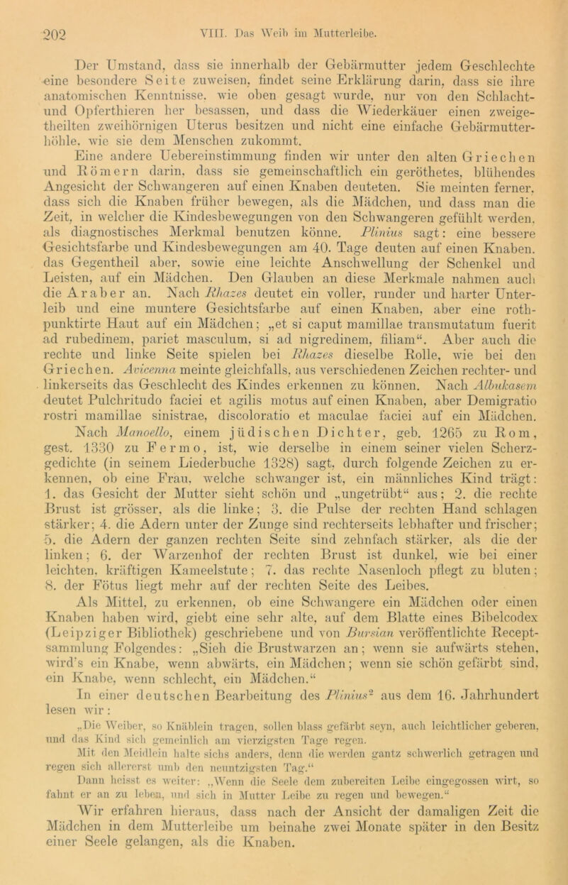 Der Umstand, dass sie innerhalb der Gebärmutter jedem Geschlechte eine besondere Seite zuweisen, findet seine Erklärung darin, dass sie ihre anatomischen Kenntnisse, wie oben gesagt wurde, nur von den Schlacht- und Opferthieren her besassen, und dass die Wiederkäuer einen zweige- teilten zweihörnigen Uterus besitzen und nicht eine einfache Gebärmutter- höhle. wie sie dem Menschen zukommt. Eine andere Uebereinstimmung finden wir unter den alten Griechen und Körnern darin, dass sie gemeinschaftlich ein geröthetes, blühendes Angesicht der Schwangeren auf einen Knaben deuteten. Sie meinten ferner, dass sich die Knaben früher bewegen, als die Mädchen, und dass man die Zeit, in welcher die Kindesbewegungen von den Schwangeren gefühlt werden, als diagnostisches Merkmal benutzen könne. Plinius sagt: eine bessere Gesichtsfarbe und Kindesbewegungen am 40. Tage deuten auf einen Knaben, das Gegenteil aber, sowie eine leichte Anschwellung der Schenkel und Leisten, auf ein Mädchen. Den Glauben an diese Merkmale nahmen auch die Araber an. Nach Ithazes deutet ein voller, runder und harter Unter- leib und eine muntere Gesichtsfarbe auf einen Knaben, aber eine roth- punktirte Haut auf ein Mädchen; „et si caput mamillae transmutatum fuerit ad rubedinem, pariet masculum, si ad nigredinem, filiam“. Aber auch die rechte und linke Seite spielen bei Rhazes dieselbe Rolle, wie bei den Griechen. Avicenna meinte gleichfalls, aus verschiedenen Zeichen rechter- und linkerseits das Geschlecht des Kindes erkennen zu können. Nach Albukcisem deutet Pulchritudo faciei et agilis motus auf einen Knaben, aber Demigratio rostri mamillae sinistrae, discoloratio et maculae faciei auf ein Mädchen. Nach Manoello, einem jüdischen Dichter, geb. 1265 zu Rom, gest. 1330 zu Fermo, ist, wie derselbe in einem seiner vielen Scherz- gedichte (in seinem Liederbuche 1328) sagt, durch folgende Zeichen zu er- kennen, ob eine Frau, welche schwanger ist, ein männliches Kind trägt: 1. das Gesicht der Mutter sieht schön und „ungetrübt“ aus; 2. die rechte Brust ist grösser, als die linke; 3. die Pulse der rechten Hand schlagen stärker; 4. die Adern unter der Zunge sind rechterseits lebhafter und frischer; 5. die Adern der ganzen rechten Seite sind zehnfach stärker, als die der linken; 6. der Warzenhof der rechten Brust ist dunkel, wie bei einer leichten, kräftigen Kameelstute; 7. das rechte Nasenloch pflegt zu bluten; 8. der Fötus liegt mehr auf der rechten Seite des Leibes. Als Mittel, zu erkennen, ob eine Schwangere ein Mädchen oder einen Knaben haben wird, giebt eine sehr alte, auf dem Blatte eines Bibelcodex (Leipziger Bibliothek) geschriebene und von Bursian veröffentlichte Recept- sammlung Folgendes: „Sieh die Brustwarzen an; wenn sie aufwärts stehen, wird's ein Knabe, wenn abwärts, ein Mädchen; wenn sie schön gefärbt sind, ein Knabe, wenn schlecht, ein Mädchen.“ In einer deutschen Bearbeitung des Plinius2 aus dem 16. Jahrhundert lesen wir: „Die Weiber, so Knäblein tragen, sollen blass gefärbt seyn, auch leicktlicker geberen, und das Kind sich gemeinlich am vierzigsten Tage regen. Mit den Meidlein halte siclis anders, denn die werden gantz schwerlich getragen und regen sich allererst umb den neuntzigsten Tag.“ Dann heisst es weiter: „Wenn die Seele dem zubereiten Leibe eingegossen wirt, so fahnt er an zu leben, und sich in Mutter Leibe zu regen und bewegen.“ Wir erfahren hieraus, dass nach der Ansicht der damaligen Zeit die Mädchen in dem Mutterleibe um beinahe zwei Monate später in den Besitz einer Seele gelangen, als die Knaben.