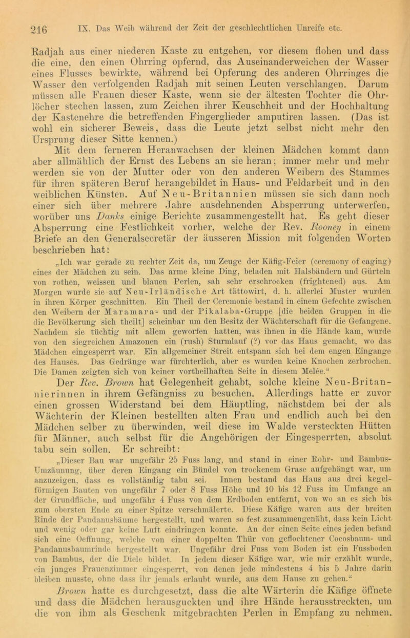 Radjall aus einer niederen Kaste zu entgehen, vor diesem flohen und dass die eine, den einen Ohrring opfernd, das Auseinanderweichen der Wasser eines Flusses bewirkte, während bei Opferung des anderen Ohrringes die Wasser den verfolgenden Radjah mit seinen Leuten verschlangen. Darum müssen alle Frauen dieser Kaste, wenn sie der ältesten Tochter die Ohr- löcher stechen lassen, zum Zeichen ihrer Keuschheit und der Hochhaltung der Kastenehre die betreffenden Fingerglieder amputiren lassen. (Das ist wohl ein sicherer Beweis, dass die Leute jetzt selbst nicht mehr den Ursprung dieser Sitte kennen.) Mit dem ferneren Heranwachsen der kleinen Mädchen kommt dann aber allmählich der Ernst des Lebens an sie heran; immer mehr und mehr werden sie von der Mutter oder von den anderen Weibern des Stammes für ihren späteren Beruf herangebildet in Haus- und Feldarbeit und in den weiblichen Künsten. Auf N eu-Britannien müssen sie sich dann noch einer sich über mehrere Jahre ausdehnenden Absperrung unterwerfen, worüber uns Danks einige Berichte zusammengestellt hat. Es geht dieser Absperrung eine Festlichkeit vorher, welche der Rev. Rooney in einem Briefe an den Generalsekretär der äusseren Mission mit folgenden Worten beschrieben hat: „Ich war gerade zu rechter Zeit da, um Zeuge der Käfig-Feier (ceremony of caging) eines der Mädchen zu sein. Das arme kleine Ding, beladen mit Halsbändern und Gürteln von rothen, weissen und blauen Perlen, sah sehr erschrocken (frightened) aus. Am Morgen wurde sie auf Neu-Irländische Art tättowirt, d. h. allerlei Muster wurden in ihren Körper geschnitten. Ein Theil der Ceremonie bestand in einem Gefechte zwischen den Weihern der Maramara- und der Pikalaha-Gruppe [die beiden Gruppen in die die Bevölkerung sich theilt] scheinbar um den Besitz der Wächterschaft für die Gefangene. Nachdem sie tüchtig mit allem geworfen hatten, was ihnen in die Hände kam, wurde von den siegreichen Amazonen ein (rush) Sturmlauf (?) vor das Haus gemacht, wo das- Mädchen eingesperrt war. Ein allgemeiner Streit entspann sich hei dem engen Eingänge des Hauses. Das Gedränge war fürchterlich, aber es wurden keine Knochen zerbrochen.. Die Damen zeigten sich von keiner vortheilliaften Seite in diesem Melee.“ Der Rev. Broivn bat Gelegenheit gehabt, solche kleine Neu-Britan- nierinnen in ihrem Gefängniss zu besuchen. Allerdings hatte er zuvor einen grossen Widerstand bei dem Häuptling, nächstdem bei der als Wächterin der Kleinen bestellten alten Frau und endlich auch bei den Mädchen selber zu überwinden, weil diese im Walde versteckten Hütten für Männer, auch selbst für die Angehörigen der Eingesperrten, absolut tabu sein sollen. Er schreibt: „Dieser Bau war ungefähr 25 Fuss lang, und stand in einer Rohr- und Bambus- Umzäunung, über deren Eingang ein Bündel von trockenem Grase aufgehängt war, um anzuzeigen, dass es vollständig tabu sei. Innen bestand das Haus aus drei kegel- förmigen Bauten von ungefähr 7 oder 8 Fuss Höhe und 10 bis 12 Fuss im Umfange an der Grundfläche, und ungefähr 4 Fuss von dem Erdboden entfernt, von wo an es sich bis. zum obersten Ende zu einer Spitze verschmälerte. Diese Käfige waren aus der breiten Rinde der Pandanusbäume hergestellt, und waren so fest zusammengenäht, dass kein Licht und wenig oder gar keine Luft eindringen konnte. An der einen Seite eines jeden befand sich eine Oeffnung, welche von einer doppelten Thür von geflochtener Cocosbaum- und Pandanusbaumrinde hergestellt war. Ungefähr drei Fuss vom Boden ist ein Fussboden von Bambus, der die Diele bildet. In jedem dieser Käfige war, wie mir erzählt wurde, (du junges Frauenzimmer eingesperrt, von denen jede mindestens 4 bis 5 Jahre darin bleiben musste, ohne dass ihr jemals erlaubt wurde, aus dem Hause zu gehen.“ Brown hatte es (lurchgesetzt, dass die alte Wärterin die Käfige öffnete und dass die Mädchen herausguckten und ihre Hände herausstreckten, um die von ihm als Geschenk mitgebrachten Perlen in Empfang zu nehmen.