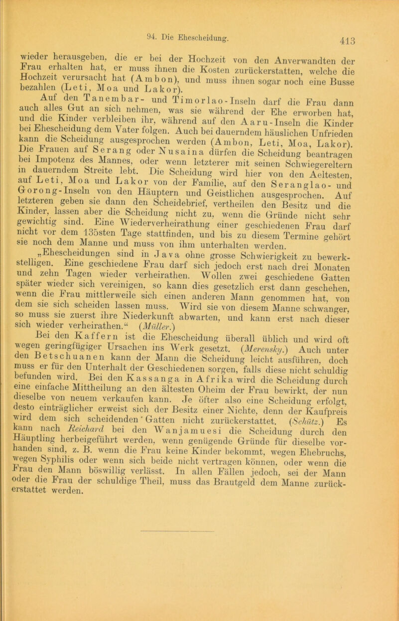 wieder herausgeben, die er bei der Hochzeit von den Anverwandten der ±rau erhalten hat, er muss ihnen die Kosten zurückerstatten, welche die Hochzeit verursacht hat (Ambon), und muss ihnen sogar noch eine Busse bezahlen (Leti, Moa und La kor). Auf den Tan ein bar- und Timor lao - Inseln darf die Frau dann auch alles Lut an sich nehmen, was sie während der Ehe erworben hat und che Kinder verbleiben ihr, während auf den Aaru-Inseln die Kinder bei Ehescheidung dem Vater folgen. Auch bei dauerndem häuslichen Unfrieden kann die Scheidung ausgesprochen werden (Ambon, Leti, Moa, Lakor). Die Frauen aut Serang oder Nusaina dürfen die Scheidung beantragen ei Impotenz des Mannes, oder wenn letzterer mit seinen Schwiegereltern m /auerndem Streite lebt. Die Scheidung wird hier von den Aeltesten. aut Leti, Moa und Lakor von der Familie, auf den Seranglao- und Gorong-Inseln von den Häuptern und Geistlichen ausgesprochen. Auf letzteren geben sie dann den Scheidebrief, vertheilen den Besitz und die Kinder, lassen aber die Scheidung nicht zu, wenn die Gründe nicht sehr gewichtig sind. Lme Wiederverheirathung einer geschiedenen Frau darf mc t vor dem 135sten Tage statttinden, und bis zu diesem Termine gehört sie noch dem Manne und muss von ihm unterhalten werden. „Ehescheidungen sind in Java ohne grosse Schwierigkeit zu bewerk- stelligen Eine geschiedene Frau darf sich jedoch erst nach drei Monaten und zehn lagen wieder verheirathen. Wollen zwei geschiedene Gatten spater wieder sich vereinigen, so kann dies gesetzlich erst dann geschehen, wenn die h rau mittlerweile sich einen anderen Mann genommen hat, von dem sie sich scheiden lassen muss. Wird sie von diesem Manne schwanger, so muss sie zuerst ihre Niederkunft abwarten, und kann erst nach dieser sich wieder verheirathen.“ {Müller.) Bei den Kaffern ist die Ehescheidung überall üblich und wird oft wegen geiingfiigigei Ursachen ins Werk gesetzt. (Merensky.) Auch unter den Betschuanen kann der Mann die Scheidung leicht ausführen, doch muss er für den Unterhalt der Geschiedenen sorgen, falls diese nicht schuldig e un en wird. Bei den Kassanga in Afrika wird die Scheidung durch eine einfache Mittheilung an den ältesten Oheim der Frau bewirkt, der nun dieselbe von neuem verkaufen kann. Je öfter also eine Scheidung erfolgt, desto einträglicher erweist sich der Besitz einer Nichte, denn der Kaufpreis wird dem sich scheidenden' Gatten nicht zurückerstattet. {Schütz.) Es kann nach Reichard bei den Wanjamuesi die Scheidung durch den Häuptling herbeigeführt werden, wenn genügende Gründe für dieselbe vor- handen^ sind, z. B. wenn die Frau keine Kinder bekommt, wegen Ehebruchs, wegen Syphilis oder wenn sich beide nicht vertragen können, oder wenn die I rau den Mann böswillig verlässt. In allen Fällen jedoch, sei der Mann oder die Frau der schuldige Theil, muss das Brautgeld dem Manne zurück- erstattet werden.