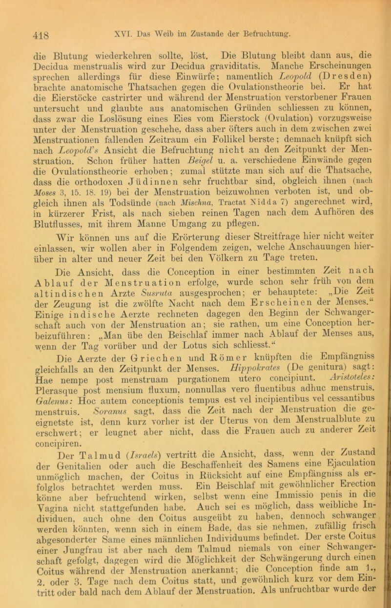 die Blutung wiederkehren sollte, löst. Die Blutung bleibt dann aus, die Decidua menstrualis wird zur Decidua graviditatis. Manche Erscheinungen sprechen allerdings für diese Einwürfe; namentlich Leopold (Dresden) brachte anatomische Thatsachen gegen die Ovulationstheorie bei. Er hat die Eierstöcke castrirter und während der Menstruation verstorbener Frauen untersucht und glaubte aus anatomischen Gründen schliessen zu können, dass zwar die Loslösung eines Eies vom Eierstock (Ovulation) vorzugsweise unter der Menstruation geschehe, dass aber öfters auch in dem zwischen zwei Menstruationen fallenden Zeitraum ein Follikel berste; demnach knüpft sich nach .Leopolds Ansicht die Befruchtung nicht an den Zeitpunkt der Men- struation. Schon früher hatten Beigel u. a. verschiedene Einwände gegen die Ovulationstheorie erhoben; zumal stützte man sich auf die Thatsache, dass die orthodoxen Jüdinnen sehr fruchtbar sind, obgleich ihnen (nach Moses 3, 15. 18. 19) bei der Menstruation beizuwohnen verboten ist, und ob- gleich ihnen als Todsünde (nach Mischna, Tractat Nidda 7) angerechnet wird, in kürzerer Frist, als nach sieben reinen Tagen nach dem Aufhören des Blutflusses, mit ihrem Manne Umgang zu pflegen. Wir können uns auf die Erörterung dieser Streitfrage hier nicht weiter einlassen, wir wollen aber in Folgendem zeigen, welche Anschauungen hier- über in alter und neuer Zeit bei den Völkern zu Tage treten. Die Ansicht, dass die Conception in einer bestimmten Zeit nach Ablauf der Menstruation erfolge, wurde schon sehr früh von dem altindischen Arzte Susruta ausgesprochen; er behauptete: „Die Zeit der Zeugung ist die zwölfte Nacht nach dem Erscheinen der Menses.“ Einige indische Aerzte rechneten dagegen den Beginn der Schwanger- schaft auch von der Menstruation an; sie rathen, um eine Conception her- beizuführen : „Man übe den Beischlaf immer nach Ablauf der Menses aus, wenn der Tag vorüber und der Lotus sich schliesst.“ Die Aerzte der Griechen und Römer knüpften die Empfängniss gleichfalls an den Zeitpunkt der Menses. Hippokrates (De genitura) sagt: Hae nempe post menstruam purgationem utero concipiunt. Aristoteles: Plerasque post mensium fluxum, nonnullas vero fluentibus adhuc menstruis. Galenus: Hoc autem conceptionis tempus est vel incipientibus vel cessantibus menstruis. Soranns sagt, dass die Zeit nach der Menstruation die ge- eignetste ist, denn kurz vorher ist der Uterus von dem Menstrualblute^ zu erschwert; er leugnet aber nicht, dass die Frauen auch zu anderer Zeit concipiren. Der Talmud (Israels) vertritt die Ansicht, dass, wenn der Zustand der Genitalien oder auch die Beschaffenheit des Samens eine Ejaculation unmöglich machen, der Coitus in Rücksicht auf eine Empfängniss als er- folglos betrachtet werden muss. Ein Beischlaf mit gewöhnlicher Eiection könne aber befruchtend wirken, selbst wenn eine Immissio penis in die Vagina nicht stattgefunden habe. Auch sei es möglich, dass weibliche In- dividuen, auch ohne den Coitus ausgeübt zu haben, dennoch schwanger werden könnten, wenn sich in einem Bade, das sie nehmen, zufällig frisch abgesonderter Same eines männlichen Individuums befindet. Der erste Coitus einer Jungfrau ist aber nach dem Talmud niemals von einer Schwanger- schaft gefolgt, dagegen wird die Möglichkeit der Schwängerung durch einen Coitus während der Menstruation anerkannt; die Conception finde am L, 2. oder 3. Tage nach dem Coitus statt, und gewöhnlich kurz vor dem Ein- tritt oder bald nach dem Ablauf der Menstruation. Als unfruchtbar wurde der