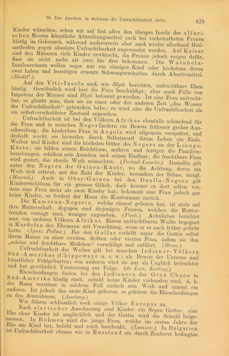 Kinder wünschen, sehen wir auf fast allen den übrigen Inseln des alfuri- schen Meeres künstliche Abtreibungsmittel auch be. verheirateten Frauen liuufig im Gebrauch, wahrend andererseits aber auch wieder allerhand Heil- methoden Segen absolute Unfruchtbarkeit angewendet werden. Auf Kei s ar sind den Männern viele Kinder erwünscht, die Frauen jedoch sorgen dafür dass sie nicht mehr als zwei bis drei bekommen. ' Die Watubela- Insulanennnen wollen sogar nur ein einziges Kind oder höchstens deren ^ beSGltlgen erneute Schwangerschaften durch Abortivmittel. Auf den Vitl-Hnsein sind, wie Blyth berichtet, unfruchtbare Ehen hauhg. Gewöhnlich wird hier die Frau beschuldigt; aber auch Fälle von Impotenz der Männer sind Blyth bekannt geworden. Ist eine Frau unfrucht- bar, so glaubt man dass sie zu einer oder der anderen Zeit „das Wasser c er Unfruchtbarkeit * getrunken habe; es wird also die Unfruchtbarkeit als ein selbstverschuldeter Zustand angesehen. Unfruchtbarkeit ist bei den Völkern Afrikas ebenfalls schändend für die Frau und m manchen Neger ländern ein Beweis früherer grober Aus- if kln,lerlose l-’rau in Angola wird allgemein verspottet, und deshalb macht sie bisweilen durch Selbstmord ihrem Leben ein Ende Veiber und Kinder sind die höchsten Güter des Negers an der Loango- Kuste; sie bilden seinen Reichthum, mehren und festigen die Familien- beziehungen, erhöhen sein Ansehen und seinen Einfluss; die fruchtbare Frau wird geehrt das sterile Weib missachtet. (Pechuel-Loesche.) Dasselbe gilt Ul <Je'i'1 Nege/n-def Guinea-Küste, wo die Achtung, deren ein Weib sich erfreut, mit der Zahl der Kinder, besonders der Söhne, steigt. (Monrad.) Auch in Ober-Guinea bei den Dualla-N egern gilt Kinderreichthum für ein grosses Glück, doch kommt es dort selten vor, keineefUraU “r'’1; al® f'A rKinder hat; bekommt eine Frau jedoch gar Kundei, so fordert der Mann die Kaufsumme zurück. ihre Mutte a“®ru“-Negerin, welche einmal geboren hat, ist stolz auf fvourlo lt h* t’-d,agegen Sllld dlejenigen Frauen, welchen die Mutter- ‘ “ versfgt s'?d> weniger angesehen. (Pauli.) Aehnliches berichtet man von anderen Völkern Afrik as. Einem unfruchtbaren Weibe begegnet h»t70°rrfan d,f„J'heItlalm mit Verachtung, wenn er es auch früher geliebt ihrpTri M9naZ PaUme-) Bei den Gallas verhilft sogar die Gattin selbst ihrem Manne zu einer zweiten, dritten oder vierten Frau, indem sie ihm „schone und fruchtbare Mädchen“ vorschlägt und zuführt. (Bruce.) Unfruchtbarkeit (ler Weiber gilt bei manchen Indian er-Völkern , e,aS, (Chippeways u. s. w.) als Beweis der Untreue und künstlicher Fehlgeburten; von anderen wird sie nur als Unglück betrachtet und hat gewöhnlich Verstossung zur Folge, (de Laet, Keatinq.) hescheidungen finden bei den 111 dianern des Gran Cliaco in ucl-Amerika häufig statt, sobald keine Kinder vorhanden sind, d. h. cer Mann verstösst in solchem Fall einfach sein Weib und nimmt ein anderes, ist jedoch das erste Kind geboren, sogehören die Ehescheidungen zu den Ausnahmen. (Amelung.) ö Wir führen schliesslich noch einige Völker Europas an. Nach sla vis eher Anschauung sind Kinder ein Segen Gottes; eine Ehe ohne Kinder ist unglücklich und der Gattin wird die Schuld beige- Fl,!Sen' ? ? Uf n, ,wird die Jun®e Frau- welche im ersten Jahre der Ehe ein Kind hat, belobt und reich beschenkt. (Lumzow.) In Bulgarien ist Unfruchtbarkeit ebenso wie in Russland ein durch Zauberei bedingtes