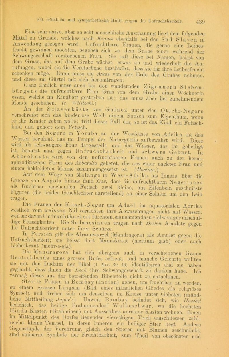 Eine sehr naive, aber so echt menschliche Anschauung liegt dem folgenden Mittel zu Grunde, welches nach Krauss ebenfalls bei den Süd-Slaven in Anwendung gezogen wird. Unfruchtbare Frauen, die gerne eine Leibes- fiucht gewinnen möchten, begeben sich zu dem Grabe einer während der Schwangeischaft veistoibenen brau. Sie ruft diese bei Namen, beisst von dem Grase, das auf dem Grabe wächst, etwas ab und wiederholt die An- rufungen, wobei sie die Verstorbene beschwört, dass sie ihr ihre Leibesfrucht schenken möge. Dann muss sie etwas von der Erde des Grabes nehmen, und diese am Gürtel mit sich herumtragen. Ganz ähnlich muss auch bei den wandernden Zigeunern Sieben- bürgens die unfruchtbare Frau Gras von dem Grabe einer Wöchnerin essen, w eiche im Kindbett gestorben ist ; das muss aber bei zunehmendem Monde geschehen, (v. Wtislocki.) An der Sclavenküste von Guinea unter den 0tschi-Negern verschreibt sich das kinderlose Weib einem Fetisch zum Eigenthum, wenn er ihr Kinder geben wolle; tritt dieser Fall ein, so ist das Kind ein Fetisch- kind und gehört dem Fetisch. Bei den Negern in Yoruba an der Westküste von Afrika ist das Wasser berühmt, das im Tempel der Naturgöttin auf bewahrt wird. Diese wird als schwangere Frau dargestellt, und das Wasser, das ihr geheiligt ist, benutzt man gegen Unfruchtbarkeit und schwere Geburt, fn Abbeokouta wird von den unfruchtbaren Frauen auch zu der lierm- aphroditischen Form des Abbatalla gebetet, die aus einer nackten Frau und einem bekleideten Manne zusammengesetzt ist. {Bastian.) ^ Auf dem V ege von Malange in West-Afrika ins Innere über die Grenze von Angola hinaus fand Lux, dass die unfruchtbaren Negerinnen als fi uchtbai machenden Fetisch zwei kleine, aus Elfenbein geschnitzte Figuren (die beiden Geschlechter darstellend) an einer Schnur um den Leib tragen. Die Frauen der Kit sch-Neger um Adael im äquatorialen Afrika westlich vom weissen Nil verrichten ihre Abwaschungen nicht mit Wasser, weil sie davon Unfruchtbarkeit fürchten, sie nehmen dazu viel weniger unschul- dige Ilüssigkeiten. Die Sudanesinnen tragen nach Brehm Ainulete gegen die Unfruchtbarkeit unter ihrer Schürze. In Persien gilt die Alraunwurzel (Mandragora) als Amulet gegen die Unfruchtbarkeit; sie heisst dort Mannskraut (merduin giäh) oder auch Liebeskraut (mehr-e-giä). Die Mandragora hat sich übrigens auch in verschiedenen Gauen Deutschlands eines grossen Rufes erfreut, und manche Gelehrte wollten sie mit den Dudaim der Bibel (l. Mos. 30. 16) identificiren und sie haben geglaubt, dass ihnen die Leah ihre Schwangerschaft zu danken habe. Ich vermag dieses aus der betreffenden Bibelstelle nicht zu entnehmen. Sterile Frauen in Bombay (Indien) gehen, um fruchtbar zu werden, zu einem grossen Lingam (Bild eines männlichen Gliedes als religiöses Symbol), und drehen sich um denselben im Kreise unter Gebeten (münd- liche Mittheilung Jagors). Unweit Bombay befindet sich, wie Haeckel berichtet, das heilige Brahminendorf Walkeschwar, wo die höchsten Hindu-Kasten (Brahminen) mit Ausschluss unreiner Kasten wohnen. Einen im Mittelpunkt des Dorfes liegenden viereckigen Teich umschliessen zahl- reiche kleine Tempel, in deren Inneren ein heiliger Stier liegt. Andere Gegenstände der Verehrung, gleich den Stieren mit Blumen geschmückt, sind steinerne Symbole der Fruchtbarkeit, zum Theil von obscönster und