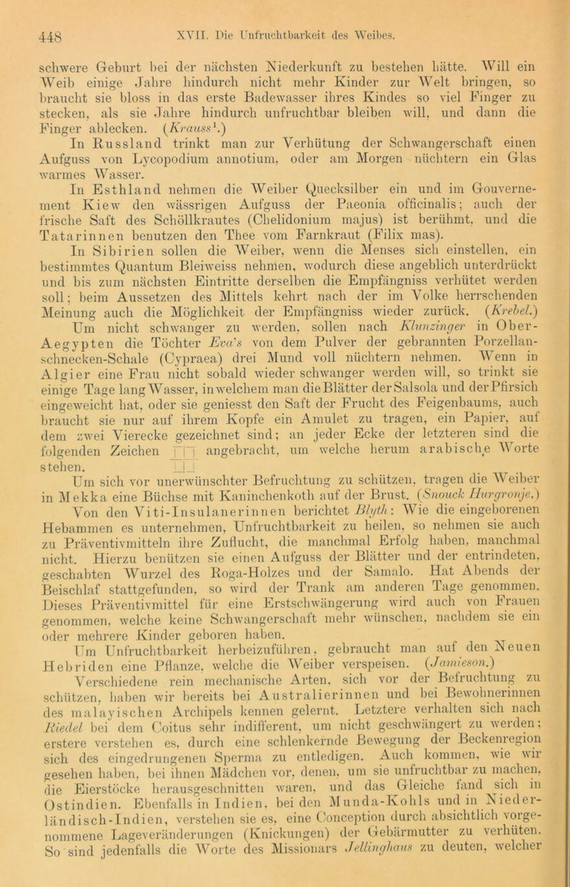 ein so zu die Meinung schwere Geburt bei der nächsten Niederkunft zu bestehen hätte. Will Weih einige Jahre hindurch nicht mehr Kinder zur Welt bringen, braucht sie bloss in das erste Badewasser ihres Kindes so viel Finger stecken, als sie Jahre hindurch unfruchtbar bleiben will, und dann Finger ablecken. (Krauss1.) In Russland trinkt man zur Verhütung der Schwangerschaft einen Aufguss von Lycopodium annotium, oder am Morgen nüchtern ein Glas warmes Wasser. In Esthland nehmen die Weiber Quecksilber ein und im Gouverne- ment Kiew den wässrigen Aufguss der Paeonia officinalis; auch der frische Saft des Schöllkrautes (Chelidonium majus) ist berühmt, und die Tatarinnen benutzen den Thee vom Farnkraut (Filix mas). In Sibirien sollen die Weiber, wenn die Menses sich einstellen, ein bestimmtes Quantum Bleiweiss nehmen, wodurch diese angeblich unterdrückt und bis zum nächsten Eintritte derselben die Empfängniss verhütet werden soll; beim Aussetzen des Mittels kehrt nach der im Volke herrschenden auch die Möglichkeit der Empfängniss wieder zurück. (Krebel.) Um nicht schwanger zu werden, sollen nach Klunzinger in Ober- Aegypten die Töchter Eva’s von dem Pulver der gebrannten Porzellan- schnecken-Schale (Cypraea) drei Mund voll nüchtern nehmen. Wenn in Algier eine Frau nicht sobald wieder schwanger werden will, so trinkt sie einige Tage langWasser, in welchem man dieBlätter derSalsola und der Pfirsich eingeweicht hat, oder sie geniesst den Saft der Frucht des Feigenbaums, auch braucht sie nur auf ihrem Kopfe ein Amulet zu tragen, ein Papier, aut dem zwei Vierecke gezeichnet sind; an jeder Ecke der letzteren sind die folgenden Zeichen flj angebracht, um welche herum arabische Worte stehen. LU Um sich vor unerwünschter Befruchtung zu schützen, tragen die Weiber in Mekka eine Büchse mit Kaninchenkoth auf der Brust. (Snouck Iiurgronje.) Von den Viti-Insulanerinnen berichtet Blyth: Wie die eingeborenen Hebammen es unternehmen, Unfruchtbarkeit zu heilen, so nehmen sie auch zu Präventivmitteln ihre Zuflucht, die manchmal Erlolg haben, manchmal nicht. Hierzu benützen sie einen Aufguss der Blätter und der entrindeten, geschabten Wurzel des Roga-Holzes und der Samalo. Hat Abends der Beischlaf stattgefunden, so wird der Trank am anderen Tage genommen. Dieses Präventivmittel für eine Erstschwängerung wird auch von Frauen genommen, welche keine Schwangerschaft mehr wünschen, nachdem sie ein oder mehrere Kinder geboren haben. Um Unfruchtbarkeit herbeizuführen, gebraucht man auf den Neuen Hebriden eine Pflanze, welche die Weiber verspeisen. (Jcimieson.) Verschiedene rein mechanische Arten, sich vor der Bef 1 uchtung zu schützen, haben wir bereits bei Australierinnen und bei Bewohnerinnen des malayisehen Archipels kennen gelernt. Letztere verhalten sich nach Riedel bei dem Coitus sehr indifferent, um nicht geschwängert zu weiden, erstere verstehen es, durch eine schlenkernde Bewegung der Beckemegion sich des eingedrungenen Sperma zu entledigen. Auch kommen, wie wii gesehen haben, bei ihnen Mädchen vor, denen, um sie unfruchtbar zu machen, die Eierstöcke herausgeschnitten waren, und das ^Gleiche fand sich in Ostindien. Ebenfalls in Indien, beiden Munda-Kohls und in Nieder- ländisch-Indien, verstehen sie es, eine Conception durch absichtlich \orge- nommene Lageveränderungen (Knickungen) der Gebärmutter zu verhüten. So sind jedenfalls die Worte des Missionars Jellinghaus zu deuten, welcher