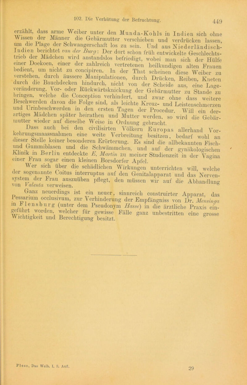 erzählt, dass arme Weiber unter den Munda-Kohls in Indien sich ohne Wissen der Männer die Gebärmutter verschieben und verdrücken lassen, um die Plage der Schwangerschaft los zu sein. Und aus Niederländisch- Indien berichtet van der Burg: Der dort schon früh entwickelte Geschlechts- trieb der Mädchen wird anstandslos befriedigt, wobei man sich der Hülfe einer Doekoen, einer der zahlreich vertretenen heilkundigen alten Frauen bedient, um nicht zu concipiren. ln der That scheinen diese Weiber zu verstehen, durch äussere Manipulationen, durch Drücken, Reiben, Kneten durch die Bauchdecken hindurch, nicht von der Scheide aus, eine Lage- veranderung Vor- oder Kuckwärtsknickung der Gebärmutter zu Stande zu bringen, welche die Conception verhindert, und zwar ohne dass weitere Beschwerden davon die Folge sind, als leichte Kreuz- und Leistenschmerzen und Urinbeschwerden m den ersten Tagen der Procedur Will ein der- artiges Mädchen später heirathen und Mutter werden, so wird die Gebär mutter wieder auf dieselbe Weise in Ordnung gebracht. Dass auch bei den civilisirten Völkern Europas allerhand Vor- kehrungsmaassnahmen eine weite Verbreitung besitzen, bedarf wohl an dieser Stelle keiner besonderen Erörterung. Es sind die allbekannten Fisch- und OummibJase11 und die Schwämmchen, und auf der gynäkologischen Klinik in Berliu entdeckte E. Martin zu meiner Studienzeit in der Vagina einer Brau sogar einen kleinen Borsdorfer Apfel. Wei sich über die schädlichen Wirkungen unterrichten will, welche der sogenannte Coitus interruptus auf den Genitalapparat und das Nerven- system der Brau auszuüben pflegt, den müssen wir auf die Abhandlung- von valenta verweisen. ° Ganz neuerdings ist ein neuer, sinnreich construirter Apparat, das Pessarmm occlusivum, zur Verhinderung der Empfängniss von Dr. Mensinga m B iensburg (unter dem Pseudonym Hasse) in die ärztliche Praxis ein- geiuhrt worden welcher für gewisse Fälle ganz unbestritten eine grosse \Y ichtigkeit und Berechtigung besitzt. Floss, Das Weil). I. 3. Auf!. 29