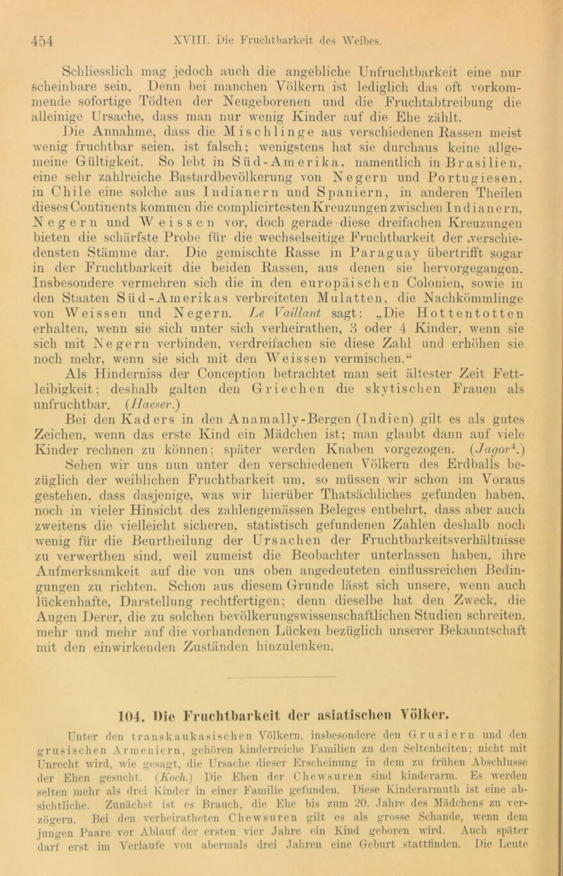 Schliesslich mag jedoch auch die angebliche Unfruchtbarkeit eine nur scheinbare sein. Denn hei manchen Völkern ist lediglich das oft vorkom- mende sofortige Tödten der Neugeborenen und die Fruchtabtreibung die alleinige Ursache, dass man nur wenig Kinder auf die Ehe zählt. Die Annahme, dass die Mischlinge aus verschiedenen Kassen meist wenig fruchtbar seien, ist falsch; wenigstens hat sie durchaus keine allge- meine Gültigkeit. So lebt in Süd-Amerika, namentlich in Brasilien, eine sehr zahlreiche Bastardbevölkerung von Negern und Portugiesen, in Chile eine solche aus Indianern und Spaniern, in anderen Theilen dieses Continents kommen die complicirtestenKreuzungen zwischen Indianern, Negern und W e i s s e n vor, doch gerade diese dreifachen Kreuzungen bieten die schärfste Probe für die wechselseitige Fruchtbarkeit der »verschie- densten Stämme dar. Die gemischte Kasse in Paraguay übertrifft sogar in der Fruchtbarkeit die beiden Kassen, aus denen sie hervorgegangen. Insbesondere vermehren sich die in den europäischen Colonien, sowie in den Staaten Süd-Amerikas verbreiteten Mulatten, die Nachkömmlinge von Weissen und Negern. Le Vaillant sagt: „Die Hottentotten erhalten, wenn sie sich unter sich verheirathen, 3 oder 4 Kinder, wenn sie sich mit Negern verbinden, verdreifachen sie diese Zahl und erhöhen sie noch mehr, wenn sie sich mit den Weissen vermischen.“ Als Hinderniss der Conception betrachtet man seit ältester Zeit Fett- leibigkeit; deshalb galten den Griechen die skvtischen Frauen als unfruchtbar. (Haeser.) Bei den Kaders in den Anamally-Bergen (Indien) gilt es als gutes Zeichen, wenn das erste Kind ein Mädchen ist; man glaubt dann auf viele Kinder rechnen zu können; später werden Knaben vorgezogen. (Jcigor4.) Sehen wir uns nun unter den verschiedenen Völkern des Erdballs be- züglich der weiblichen Fruchtbarkeit um, so müssen wir schon im Voraus gestehen, dass dasjenige, was wir hierüber Thatsächliches gefunden haben, noch in vieler Hinsicht des zahlengemässen Beleges entbehrt, dass aber auch zweitens die vielleicht sicheren, statistisch gefundenen Zahlen deshalb noch wenig für die Beurtheilung der Ursachen der Fruchtbarkeitsverhältnisse zu verwerthen sind, weil zumeist die Beobachter unterlassen haben, ihre Aufmerksamkeit auf die von uns oben angedeuteten einflussreichen Bedin- gungen zu richten. Schon aus diesem Grunde lässt sich unsere, wenn auch lückenhafte, Darstellung rechtfertigen; denn dieselbe hat den Zweck, die Augen Derer, die zu solchen bevölkerungswissenschaftlichen Studien schreiten, mehr und mehr auf die vorhandenen Lücken bezüglich unserer Bekanntschaft mit den einwirkenden Zuständen hinzulenken. 104. Oie Fruchtbarkeit der asiatischen Völker. Unter den transkaukasischen Völkern, insbesondere den Grusiern und den grusischen Armeniern, gehören kinderreiche Familien zu den Seltenheiten; nicht mit Unrecht wird, wie gesagt, die Ursache dieser Erscheinung in dem zu frühen Abschlüsse der Ehen gesucht. (Koch.) Die Ehen der Chewsuren sind kinderarm. Es werden selten mehr als drei Kinder in einer Familie gefunden. Diese Kinderarmuth ist eine ab- sichtliche. Zunächst ist es Brauch, die Ehe bis zum 20. Jahre des Mädchens zu ver- zögern. Bei den verheiratheten Chewsuren gilt es als grosse Schande, wenn dem jungen Paare vor Ablauf der ersten vier Jahre ein Kind geboren wird. Auch später darf erst im Verlaufe von abermals drei Jahren eine Geburt stattfinden. Die Leute