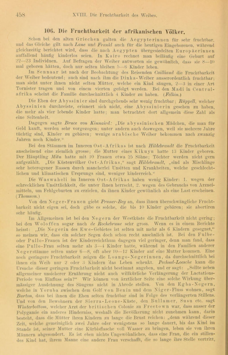 10(>. Die Fruchtbarkeit der afrikanischen Yölker. Schon bei den alten Griechen galten die Aegypte rinnen für sehr fruchtbar, und das Gleiche gilt nach Lerne und Frankl auch für die heutigen Eingeborenen, während gleichzeitig berichtet wird, dass die nach Aegypten übergesiedelten Europäerinnen auttallend häufig kinderlos seien. In Kairo rechnet man beiläufig eine Geburt auf 22—23 Individuen. Auf Befragen der Weiber antworten sie gewöhnlich, dass sie 8—10 mal geboren hätten, doch nur selten bleiben 5—1> Kinder leben. Im Sennaar ist nach der Beobachtung des Reisenden Cailliaud die Fruchtbarkeit der Weiber bedeutend; auch sind nach ihm die Dinka- Weiber ausserordentlich fruchtbar; man sieht unter ihnen nicht selten Mütter, welche ein Kind säugen, 2—3 in einer Art Tornister tragen und von einem vierten gefolgt werden. Bei den Madi in Central- afrika scheint die Familie durchschnittlich 4 Kinder zu haben. (Felkin.) Die Ehen der Abyssinier sind durchgehends sehr wenig fruchtbar; Rüppell, welcher Abyssinien durchreiste, erinnert sich nicht, eine Abyssi nie rin gesehen zu haben, die mehr als vier lebende Kinder hatte; man betrachtet dort allgemein diese Zahl als eine Seltenheit. Dagegen sagte Bruce von Kinnaird: ..Die abyssinischen Mädchen, die man für Geld kauft, werden sehr vorgezogen; unter andern auch deswegen, weil sie mehrere Jahre tüchtig sind, Kinder zu gebären; wenige arabische Weiber bekommen nach zwanzig Jahren noch Kinder.“ Bei den Stämmen im Inneren Ost-Afrikas ist nach Hildebrandt die Fruchtbarkeit anscheinend eine ziemlich grosse; die Mutter- eines Kikuyu hatte 13 Kinder geboren. Der Häuptling Mitu hatte mit 10 Frauen etwa 25 Söhne; Töchter werden nicht gern aufgezählt. „Die Küstenvölker Ost-Afrikas,“ sagt Hildebrandt, „sind als Mischlinge sehr heterogener Rassen durch mancherlei Unsitten und Krankheiten, welche geschlecht- lichen und klimatischen Ursprungs sind, weniger kinderreich.“ Die Waswaheli im Inneren Ost-Afrikas haben wenig Kinder: 1. wegen der schrecklichen Unsittlichkeit, die unter ihnen herrscht. 2. wegen des Gebrauchs von Arznei- mitteln, um Fehlgeburten zu erzielen, da ihnen Kinder gewöhnlich als eine Last erscheinen. (Thomson.) Von den Xeger-Frauen giebt Pruner-Bey an, dass ihnen überschwängliche Frucht- barkeit nicht eigen sei, doch gäbe es solche, die bis 10 Kinder gebären; sie abortiren sehr häufig. Im Allgemeinen ist beiden Negern der Westküste die Fruchtbarkeit nicht gering; bei den Woloffen sogar nach de Rochebrune sehr gross. Wenn es in einem Berichte heisst; „Die Negerin des Ewe-Gebietes ist selten mit mehr als 6 Kindern gesegnet,“ so meinen wir, dass ein solcher Segen doch schon recht ansehnlich ist. Bei den Fulbe- oder Pullo-Frauen ist der Kinderreichthum dagegen viel geringer, denn man fand, dass eine Pullo-Frau selten mehr als 3—4 Kinder hatte, während in den Familien anderer Negerstämme selten unter 6—8, oft aber 10—12 Kinder auf eine Mutter kommen. Eine noch geringere Fruchtbarkeit zeigen die Loango - Ne gerinnen, da durchschnittlich bei ihnen ein Weib nur 2 oder 3 Kindern das Leben schenkt. Pechuel-Loesche kann die Ursache dieser geringen Fruchtbarkeit nicht bestimmt angeben, und er sagt: „Sollte neben allgemeiner unsicherer Ernährung nicht auch willkürliche Verlängerung der Lactations- Periode von Einfluss sein?“ Wir können von ärztlicher Seite eine solche Wirkung über- mässiger Ausdehnung des Säugens nicht in Abrede stellen. Von den Egba-Negern, welche in Yoruba zwischen dem Golf von Benin und dem Niger-Fluss wohnen, sagt Burton. dass bei ihnen die Ehen selten fruchtbar sind in Folge des verlängerten Stillens. Und von den Bewohnern der Sierra- Le one-Küste, den Bull am er, Susu etc. sagt Winterbottom, welcher Arzt der britischen Colonie zu Freetown war, dass ausser der Polygamie ein anderes Hinderniss, weshalb die Bevölkerung nicht zunehmen kann, darin besteht, dass die Mütter ihren Kindern zu lange die Brust reichen: „denn während dieser Zeit, welche gemeiniglich zwei Jahre oder wenigstens so lange dauert, bis das Kind im Stande ist, seiner Mutter eine Kürbisflasche voll Wasser zu bringen, leben sie von ihren Männern abgesondert. Es ist eben nichts Ungewöhnliches, dass eine Frau, die ein stillen- des Kind hat, ihrem Manne eine andere Frau verschafft, die so lange ihre Stelle vertritt,