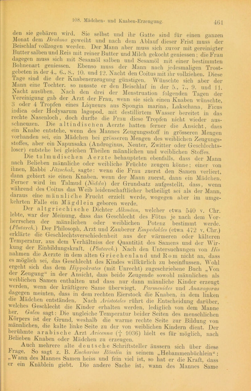 den sie gebären wird. Sie selbst und ihr Gatte sind für einen ganzen Monat dem Brahma geweiht und nach dem Ablauf dieser Frist muss der Beischlaf \ ollzogen werden. Der Mann aber muss sich zuvor mit gereinigter Buttei salben und Beis mit reiner Butter und Milch gekocht gemessen; die Frau dagegen muss sich mit Sesamöl salben und Sesamöl mit einer bestimmten Bolmenait gemessen. Ebenso muss der Mann nach jedesmaligen Trost- gebeten.in dei 4., 6., 8., 10. und 12. Macht den Coitus mit ihr vollziehen. Diese läge sind die der Knabenerzeugung günstigen. Wünschte sich aber der Mann eine Tochter^ so musste er den Beischlaf in der 5., 7., 9. und lj. Nacht ausüben. Nach den drei der Menstruation folgenden Tagen der Vereinigung gab der Arzt der Frau, wenn sie sich einen Knaben wünschte, 3 oder 4 Tropfen eines Liqueurs aus Spongia marina, Lakschana, Ficus mdica odei Hedysarum lagopod. mit destillirtem Wasser bereitet in das iechte Nasenloch, doch durfte die Frau diese Tropfen nicht wieder aus- schneuzen. Die alt indischen Aerzte hatten ferner die Ansicht, dass ein Knabe entstehe, wenn des Mannes Zeugungsstoff in grösseren Mengen ^ oi fanden sei, ein Mädchen bei grösseren Mengen des weiblichen Zeugungs- stoffes, aber ein Napunsaka (Androginus, Neuter, Zwitter oder Geschlechts- loser) entstehe bei gleichen Theilen männlichen und weiblichen Stoffes. Die talmu di sehen Aerzte behaupteten ebenfalls, dass der Mann nach Belieben männliche oder weibliche Früchte zeugen könne: einer von ihnen, Babbi Jitzschcik, sagte: wenn die Frau zuerst den Samen verliert, dann gebiert sie einen Knaben, wenn der Mann zuerst, dann ein Mädchen. Ferner wird im Talmud (Nidda) der Grundsatz aufgestellt, dass, wenn wählend des Coitus das Weib leidenschaftlicher betheiligt sei als der Mann, daraus eine männliche Frucht erzielt werde, wogegen aber im umge- kehrten halle ein Mägdlein geboren werde. Der altgriechische Dichter Älkmäon, welcher etwa 540 v. Ohr. lebte, war der Meinung, dass das Geschlecht des Fötus je nach dem Vor- herrschen der männlichen oder weiblichen Potenz bestimmt werde. (Pliitarch.)' Der Philosoph, Arzt und Zauberer JEmpedokles (etwa 472 v. Clir.) ei klärte die Geschlechtsverschiedenheit aus der wärmeren oder kälteren lemperatur, aus dem Verhältniss der Quantität des Samens und der Wir- kung der Einbildungskraft. (Plutarch.) Nach den Untersuchungen von Bis nahmen die Aerzte in dem alten Griechenland und Born nicht an, dass es möglich sei, das Geschlecht des Kindes willkürlich zu beeinflussen. Wohl ergeht sich das dem Bippokrates (mit Unrecht) zugeschriebene Buch „Von ce* -Zmigung in der Ansicht, dass beide Zeugende sowohl männlichen als weiblichen Samen enthalten und dass nur dann männliche Kinder erzeugt werden, wenn der kräftigere Same überwiegt. Parmenides und Anaxagoras dagegen meinten, dass in dem rechten Eierstock die Knaben, in dem linken che Mädchen entständen. Nach Aristoteles rührt die Entscheidung darüber, welches Geschlecht die Kinder erhalten werden, lediglich von dem Manne iTr' Galen sagt: Die ungleiche Temperatur beider Seiten des menschlichen Körpers ist der Grund, weshalb die warme rechte Seite zur Bildung von männlichen, die kalte linke Seite zu der von weiblichen Kindern dient.° Der )eiühmte arabische Arzt Avicenna (*f* 1036) hielt es für möglich, nach Belieben Knaben oder Mädchen zu erzeugen. Auch mehrere alte deutsche Schriftsteller äussern sich über diese sagt z. B. Eucharius Bösslin in seinem „Hebammenbüchlein“: „Wann des Mannes Samen heiss und fein viel ist, so hat er die Kraft, dass er ein Knäblein giebt. Die andere Sache ist, wann des Mannes Same