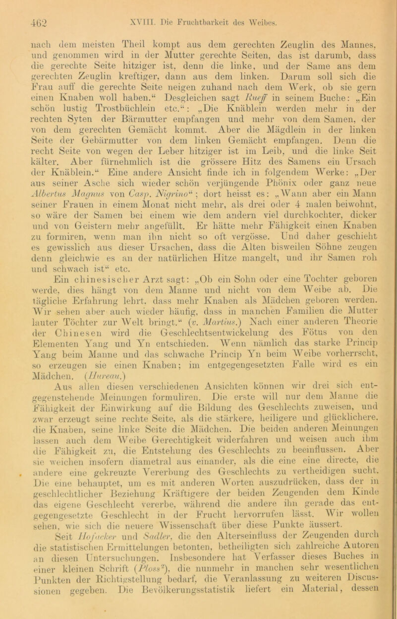 nach dem meisten Theil kompt aus dem gerechten Zeuglin des Mannes, und genommen wird in der Mutter gerechte Seiten, das ist darumb, dass die gerechte Seite hitziger ist, denn die linke, und der Same ans dem gerechten Zeuglin kreftiger, dann aus dem linken. Darum soll sich die Frau auff die gerechte Seite neigen zuhand nach dem Werk, ob sie gern einen Knaben woll haben.“ Desgleichen sagt Rueff in seinem Buche: „Ein schön lustig Trostbüchlein etc.“: „Die Knäblein werden mehr in der rechten Syten der Bärmutter empfangen und mehr von dem Samen, der von dem gerechten Gemacht kommt. Aber die Mägdlein in der linken Seite der Gebärmutter von dem linken Gemächt empfangen. Denn die recht Seite von wegen der Leber hitziger ist im Leib, und die linke Seit kälter. Aber fürnehmlich ist die grössere Hitz des Samens ein Ursach der Knäblein.“ Eine andere Ansicht finde ich in folgendem Werke: „Der aus seiner Asche sich wieder schön verjüngende Phönix oder ganz neue Albertus Magnus von Casp. Nigrmo“ ; dort heisst es: „Wann aber ein Mann seiner Frauen in einem Monat nicht mehr, als drei oder 4 malen beiwohnt, so wäre der Samen bei einem wie dem andern viel durchkochter, dicker und von Geistern mehr angefüllt. Er hätte mehr Fälligkeit einen Knaben zu formiren, wenn man ihn nicht so oft vergösse. Und daher geschieht es gewisslich aus dieser Ursachen, dass die Alten bisweilen Söhne zeugen denn gleichwie es an der natürlichen Hitze mangelt, und ihr Samen roh und schwach ist“ etc. Ein chinesischer Arzt sagt: „Ob ein Sohn oder eine Tochter geboren werde, dies hängt von dem Manne und nicht von dem Weibe ab. Die tägliche Erfahrung lehrt, dass mehr Knaben als Mädchen geboren werden. Wir sehen aber auch wieder häufig, dass in manchen Familien die Mutter lauter Töchter zur Welt bringt.“ (v. Martins.) Nach einer anderen Theorie der Chinesen wird die Geschlechtsentwickelung des Fötus von den Elementen Yang und Yn entschieden. Wenn nämlich das starke Princip Yang beim Manne und das schwache Princip YTi beim Weibe vorherrscht, so erzeugen sie einen Knaben; im entgegengesetzten Falle wird es ein Mädchen. (llureau.) Aus allen diesen verschiedenen Ansichten können wir drei sich ent- gegenstehende Meinungen formuliren. Die erste will nur dem Manne die Fähigkeit der Einwirkung auf die Bildung des Geschlechts zuweisen, und zwar erzeugt seine rechte Seite, als die stärkere, heiligere und glücklichere, die Knaben, seine linke Seite die Mädchen. Die beiden anderen Meinungen lassen auch dem Weibe Gerechtigkeit widerfahren und weisen auch ihm die Fähigkeit zu, die Entstehung des Geschlechts zu beeinflussen. Aber sie weichen insofern diametral aus einander, als die eine eine directe, die andere eine gekreuzte Vererbung des Geschlechts zu vertheidigen sucht. Die eine behauptet, um es mit anderen Worten auszudrücken, dass der in geschlechtlicher Beziehung Kräftigere der beiden Zeugenden dem Kinde das eigene Geschlecht vererbe, während die andere ihn gerade das ent- gegengesetzte Geschlecht in der Frucht hervorrufen lässt. W ir wollen sehen, wie sich die neuere Wissenschaft über diese Punkte äussert. Seit Hofacker und Sacller, die den Alterseinfluss der Zeugenden durch die statistischen Ermittelungen betonten, betheiligten sich zahlreiche Autoren an diesen Untersuchungen. Insbesondere hat Verfasser dieses Buches in einer kleinen Schrift (Floss-), die nunmehr in manchen sehr wesentlichen Punkten der Richtigstellung bedarf, die Veranlassung zu weiteren Discus- sionen gegeben. Die Bevölkerungsstatistik liefert ein Material, dessen