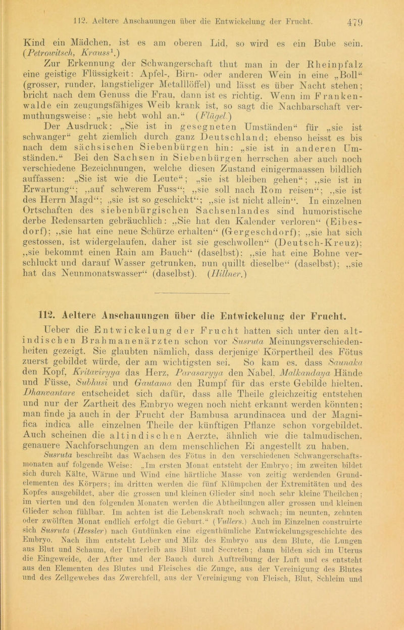 112. Aeltere Anschauungen über die Entwickelung der Frucht. 479 Kind ein Mädchen, ist es am oberen Lid. so wird es ein Bube sein. (Petrowitsch, Ki ’ouss1.) Zur Erkennung der Schwangerschaft tliut man in der Rheinpfalz eine geistige Flüssigkeit: Apfel-, Birn- oder anderen Wein in eine „Boll“ (grosser, runder, langstieliger Metalllöffel) und lässt es über Nacht stehen; bricht nach dem Genuss die Frau, dann ist es richtig. Wenn im Franken- walde ein zeugungsfähiges Weib krank ist, so sagt die Nachbarschaft ver- muthungsweise: „sie hebt wohl an.“ (Flügel.) Der Ausdruck: „Sie ist in gesegneten Umständen“ für „sie ist schwanger“ geht ziemlich durch ganz Deutschland; ebenso heisst es bis nach dem sächsischen Siebenbürgen hin: „sie ist in anderen Um- ständen.“ Bei den Sachsen in Siebenbürgen herrschen aber auch noch verschiedene Bezeichnungen, welche diesen Zustand einigermaassen bildlich auffassen: „Sie ist wie die Leute“; „sie ist bleiben gehen“; ,,sie ist in Erwartung“; „auf schwerem Fuss“; „sie soll nach Rom reisen“'; „sie ist des Herrn Magd“; „sie ist so geschickt“; „sie ist nicht allein“. In einzelnen Ortschaften des sieben bür gischen Sachsenlandes sind humoristische derbe Redensarten gebräuchlich : „Sie hat den Kalender verloren“ (Eibes- dorf); „sie hat eine neue Schürze erhalten“ (Gergeschdorf); „sie hat sich gestossen, ist widergelaufen, daher ist sie geschwollen“ (Deutsch-Kreuz); „sie bekommt einen Rain am Bauch“ (daselbst); „sie hat eine Bohne ver- schluckt und darauf Wasser getrunken, nun quillt dieselbe“ (daselbst); „sie hat das Neunmonatswasser“ (daselbst). (JJillner.) 112. Aeltere Anschauungen über die Entwickelung der Frucht. Ueber die Entwi cke 1 ung der Pruclit hatten sich unter den alt- indischen Brahmanenärzten schon vor Susruta Meinungsverschieden- heiten gezeigt. Sie glaubten nämlich, dass derjenige Körpertheil des Fötus zuerst gebildet würde, der am wichtigsten sei. So kam es. dass Saunaka den Kopf, Kritaviryya das Herz, Parasaryya den Nabel. Malkandaya Hände und Füsse, Subhusi und Gautcvma den Rumpf für das erste Gebilde hielten. Dlianvantare entscheidet sich dafür, dass alle Theile gleichzeitig entstehen und nur der Zartheit des Embryo wegen noch nicht erkannt werden könnten; man finde ja auch in der Frucht der Bamhusa, arundinacea und der Magni- fica indica alle einzelnen Theile der künftigen Pflanze schon vorgebildet. Auch scheinen die altindischen Aerzte, ähnlich wie die talmudischen, genauere Nachforschungen an dem menschlichen Ei angestellt zu haben. Susruta beschreibt das Wachsen des Fötus in den verschiedenen Schwangerschafts- monaten auf folgende Weise: „Im ersten Monat entsteht der Embryo; im zweiten bildet sich durch Kälte, Wärme und Wind eine härtliche Masse von zeitig werdenden Grund- elementen des Körpers; im dritten werden die fünf Klümpchen der Extremitäten und des Kopfes ausgebildet, aber die grossen und kleinen Glieder sind noch sein- kleine Theilchen; im vierten und den folgenden Monaten werden die Abtheilungen aller grossen und kleinen Glieder schon fühlbar. I111 achten ist die Lebenskraft noch schwach; im neunten, zehnten oder zwölften Monat endlich erfolgt die Geburt.“ (Vullers.) Auch im Einzelnen construirte sich Susruta (Hessler) nach Gutdünken eine eigenthümliche Entwickelungsgescbichte des Embryo. Nach ihm entsteht Leber und Milz des Embryo aus dem Blute, die Luno-en aus Blut und Schaum, der Unterleib aus Blut und Secreten; dann bilden sich im Uterus die Eingeweide, der After und der Bauch durch Auftreibung der Luft und es entsteht aus den Elementen des Blutes und Fleisches die Zunge, aus der Vereinigung des Blutes und des Zellgewebes das Zwerchfell, aus der Vereinigung von Fleisch, Blut, Schleim und