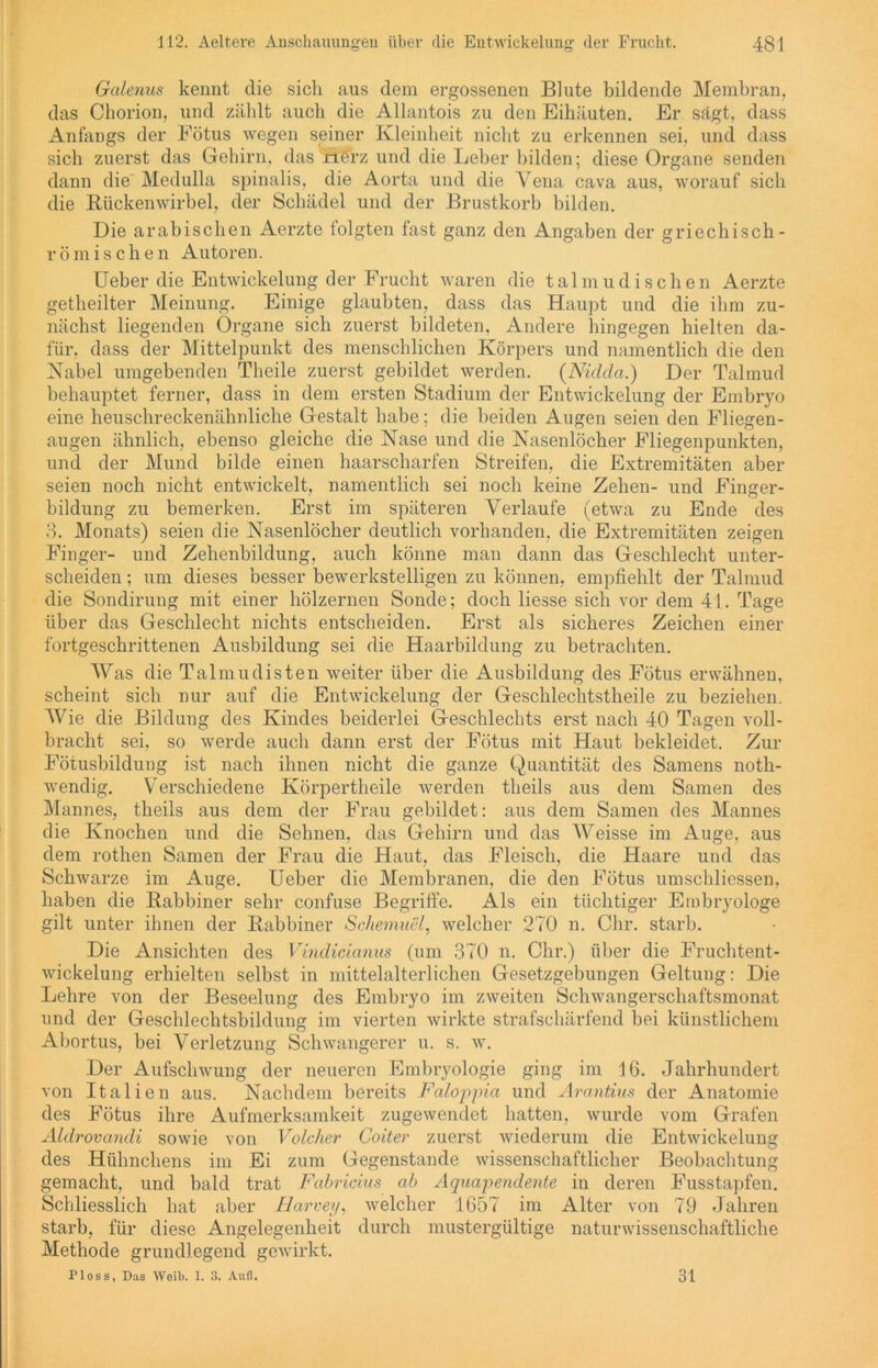 Galenus kennt die sich aus dem ergossenen Blute bildende Membran, das Chorion, und zählt auch die Allantois zu den Eihäuten. Er sägt, dass Anfangs der Eötus wegen seiner Kleinheit nicht zu erkennen sei, und dass sich zuerst das Gehirn, das nerz und die Leber bilden; diese Organe senden dann die Medulla spinalis, die Aorta und die Yena cava aus, worauf sich die Rückenwirbel, der Schädel und der Brustkorb bilden. Die arabischen Aerzte folgten fast ganz den Angaben der griechisch- römische n Autoren. Ueber die Entwickelung der Frucht waren die talmudischen Aerzte getheilter Meinung. Einige glaubten, dass das Haupt und die ihm zu- nächst liegenden Organe sich zuerst bildeten, Andere hingegen hielten da- für, dass der Mittelpunkt des menschlichen Körpers und namentlich die den Nabel umgebenden Theile zuerst gebildet werden. (Nidda.) Der Talmud behauptet ferner, dass in dem ersten Stadium der Entwickelung der Embryo eine heuschreckenähnliche Gestalt habe; die beiden Augen seien den Fliegen- augen ähnlich, ebenso gleiche die Nase und die Nasenlöcher Fliegenpunkten, und der Mund bilde einen haarscharfen Streifen, die Extremitäten aber seien noch nicht entwickelt, namentlich sei noch keine Zehen- und Finger- bildung zu bemerken. Erst im späteren Verlaufe (etwa zu Ende des 3. Monats) seien die Nasenlöcher deutlich vorhanden, die Extremitäten zeigen Finger- und Zehenbildung, auch könne man dann das Geschlecht unter- scheiden ; um dieses besser bewerkstelligen zu können, empfiehlt der Talmud die Sondirung mit einer hölzernen Sonde; doch liesse sich vor dem 41. Tage über das Geschlecht nichts entscheiden. Erst als sicheres Zeichen einer fortgeschrittenen Ausbildung sei die Haarbildung zu betrachten. Was die Talmudisten weiter über die Ausbildung des Fötus erwähnen, scheint sich nur auf die Entwickelung der Geschlechtstheile zu beziehen. Wie die Bildung des Kindes beiderlei Geschlechts erst nach 40 Tagen voll- bracht sei, so werde auch dann erst der Fötus mit Haut bekleidet. Zur Fötusbildung ist nach ihnen nicht die ganze Quantität des Samens noth- wendig. Verschiedene Körpertheile werden theils aus dem Samen des Mannes, theils aus dem der Frau gebildet: aus dem Samen des Mannes die Knochen und die Sehnen, das Gehirn und das Weisse im Auge, aus dem rothen Samen der Frau die Haut, das Fleisch, die Haare und das Schwarze im Auge. Ueber die Membranen, die den Fötus umschliessen, haben die Rabbiner sehr confuse Begriffe. Als ein tüchtiger Embryologe gilt unter ihnen der Rabbiner Schemuel, welcher 270 n. Chr. starb. Die Ansichten des Vindicianus (um 370 n. Chr.) über die Fruchtent- wickelung erhielten selbst in mittelalterlichen Gesetzgebungen Geltung: Die Lehre von der Beseelung des Embryo im zweiten Schwangerschaftsmonat und der Geschlechtsbildung im vierten wirkte strafschärfend bei künstlichem Abortus, bei Verletzung Schwangerer u. s. w. Der Aufschwung der neueren Embryologie ging im 16. Jahrhundert von Italien aus. Nachdem bereits Faloppia und Arantius der Anatomie des Fötus ihre Aufmerksamkeit zugewendet hatten, wurde vom Grafen Aldrovandi sowie von Volclier Coiter zuerst wiederum die Entwickelung des Hühnchens im Ei zum Gegenstände wissenschaftlicher Beobachtung gemacht, und bald trat Fabricius ab Aquapendente in deren Fusstapfen. Schliesslich hat aber Harvey, welcher 1657 im Alter von 79 Jahren starb, für diese Angelegenheit durch mustergültige naturwissenschaftliche Methode grundlegend gewirkt. Ploss, Das Weib. I. 3. Aufl. 31